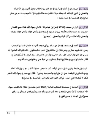 51
291
_
‫روي‬
‫ان‬ ‫ر‬
‫بش‬ ‫ابن‬
‫ي‬
‫ف‬
‫أماليه‬
(
8
/
01
)
‫إياكم‬ ‫هللا‬ ‫رسول‬ ‫قال‬ ‫يقول‬ ‫الخطاب‬ ‫بن‬ ‫عمر‬ ‫عن‬
‫سهال‬ ‫جعله‬ ‫قد‬ ‫هللا‬ ‫فإن‬ ‫الدين‬ ‫ي‬
‫ف‬ ‫والتعمق‬
‫عمل‬ ‫من‬ ‫دام‬ ‫ما‬ ‫يحب‬ ‫هللا‬ ‫فإن‬ ‫تطيقون‬ ‫ما‬ ‫منه‬ ‫فخذوا‬
‫صال‬
‫ا‬ ‫ر‬
‫يسي‬ ‫كان‬‫ونن‬ ‫ح‬
( .
‫حسن‬
‫ه‬ ‫ر‬
‫لغي‬
)
290
_
‫روي‬
‫مسنده‬ ‫ي‬
‫ف‬ ‫ار‬‫الي‬
(
1998
)
‫ي‬
‫ل‬ ‫القط‬ ‫جمع‬ ‫غداة‬ ‫هللا‬ ‫رسول‬ ‫ي‬
‫ل‬ ‫قال‬ ‫قال‬ ‫عباس‬ ‫ابن‬ ‫عن‬
‫إياكم‬ ، ‫هؤالء‬ ‫بأمثال‬ ‫هؤالء‬ ‫بأمثال‬ ‫فقال‬ ‫يده‬ ‫ي‬
‫ف‬ ‫فوضعهن‬ ‫بهن‬ ‫فأتيته‬ ‫الخذف‬ ‫حصا‬ ‫من‬ ‫حصيات‬
‫بالتعمق‬ ‫قبلكم‬ ‫كان‬‫من‬ ‫هلك‬ ‫فإنما‬ ‫والتعمق‬
( .
‫صحيح‬
)
290
_
‫روي‬
‫مسنده‬ ‫ي‬
‫ف‬ ‫أحمد‬
(
002
)
‫ي‬
‫أب‬ ‫بن‬ ‫سالم‬ ‫عن‬
‫أصحاب‬ ‫من‬ ‫ناسا‬ ‫عثمان‬ ‫دعا‬ ‫قال‬ ‫الجعد‬
‫أن‬ ‫أتعلمون‬ ‫هللا‬ ‫نشدتكم‬ ، ‫ي‬
‫تصدقوب‬ ‫أن‬ ‫أحب‬ ‫ي‬
‫ونب‬ ‫سائلكم‬ ‫ي‬
‫إب‬ ‫فقال‬ ‫ياش‬ ‫بن‬ ‫عمار‬ ‫فيهم‬ ‫هللا‬ ‫رسول‬
، ‫القوم‬ ‫فسكت‬ ‫؟‬ ‫قريش‬ ‫سائر‬ ‫عل‬ ‫هاشم‬ ‫ي‬
‫بب‬ ‫ويؤثر‬ ‫الناس‬ ‫سائر‬ ‫عل‬ ‫قريشا‬ ‫يؤثر‬ ‫كان‬‫هللا‬ ‫رسول‬
‫ي‬
‫بب‬ ‫ألعطيتها‬ ‫الجنة‬ ‫مفاتيح‬ ‫بيدي‬ ‫أن‬ ‫لو‬ ‫عثمان‬ ‫فقال‬
، ‫آخرهم‬ ‫عند‬ ‫من‬ ‫يدخلوا‬ ‫حب‬ ‫أمية‬
‫آخذا‬ ‫هللا‬ ‫رسول‬ ‫مع‬ ‫أقبلت‬ ‫؟‬ ‫ا‬‫ر‬‫عما‬ ‫ي‬
‫يعب‬ ‫عنه‬ ‫أحدثكما‬ ‫أال‬ ‫عثمان‬ ‫فقال‬ ‫ر‬
‫والزبي‬ ‫طلحة‬ ‫إل‬ ‫فبعث‬
‫الدهر‬ ‫هللا‬ ‫رسول‬ ‫يا‬ ‫عمار‬ ‫أبو‬ ‫فقال‬ ، ‫يعذبون‬ ‫وعليه‬ ‫وأمه‬ ‫أبيه‬ ‫عل‬ ‫أب‬ ‫حب‬ ‫البطحاء‬ ‫ي‬
‫ف‬ ‫ر‬
‫نتمش‬ ‫بيدي‬
‫اغفر‬ ‫اللهم‬ ‫قال‬ ‫ثم‬ ،‫اصي‬ ‫ي‬
‫النب‬ ‫له‬ ‫فقال‬ ‫؟‬ ‫هكذا‬
‫فعلت‬ ‫وقد‬‫ياش‬ ‫آلل‬
( .
‫صحيح‬
)
298
_
‫روي‬
‫مسنده‬ ‫ي‬
‫ف‬ ‫الحارث‬
(
‫العالية‬ ‫المطالب‬
/
0448
)
‫رسول‬ ‫لقيت‬ ‫قال‬ ‫عفان‬ ‫بن‬ ‫عثمان‬ ‫عن‬
‫فإن‬ ‫ياش‬ ‫آل‬ ‫ا‬‫صي‬ ‫فقال‬ ‫يعذبان‬ ‫عمار‬ ‫وبأم‬‫بعمار‬ ‫فمر‬ ‫معه‬ ‫فانطلقت‬ ‫بيدي‬ ‫فأخذ‬ ‫بالبطحاء‬ ‫هللا‬
‫الجنة‬ ‫إل‬ ‫كم‬ ‫ر‬
‫مصي‬
( .
‫ه‬ ‫ر‬
‫لغي‬ ‫حسن‬
)
 