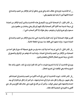 6
__
‫ي‬
‫ف‬ ‫والشدة‬ ‫التعبد‬ ‫من‬ ‫لإلكثار‬ ‫الذم‬ ‫أو‬ ‫ي‬
‫بالنه‬ ‫ي‬
‫توح‬ ‫ي‬
‫والب‬ ‫ذلك‬ ‫خالف‬ ‫ي‬
‫ف‬ ‫الواردة‬ ‫األحاديث‬ ‫أما‬
‫ي‬
‫وه‬ ‫بعضهم‬ ‫لها‬ ‫ينتبه‬ ‫ال‬‫أمور‬ ‫ففيها‬ ‫العبادة‬
:
_
2
_
‫األول‬ ‫األمر‬
:
‫العبادة‬ ‫من‬ ‫اإلكثار‬ ‫ادوا‬‫ر‬‫أ‬ ‫والذين‬ ‫األحاديث‬ ‫هذه‬ ‫ي‬
‫ف‬ ‫ذكرهم‬ ‫ورد‬ ‫الذين‬ ‫الصحابة‬ ‫أن‬
‫وابن‬ ‫مظعون‬ ‫بن‬ ‫وعثمان‬ ‫ي‬
‫وعل‬‫بكر‬ ‫أبو‬ ‫فيهم‬ ‫وكان‬ ‫الصحابة‬ ‫أكابر‬ ‫كانوا‬‫جدا‬ ‫شديدة‬ ‫درجة‬ ‫ي‬
‫إل‬
‫ي‬
‫النب‬ ‫أصحاب‬ ‫أكابر‬ ‫إال‬ ‫هؤالء‬ ‫وهل‬ ، ‫هم‬ ‫ر‬
‫وغي‬‫ذر‬‫وأبو‬ ‫هريرة‬ ‫وأبو‬ ‫مسعود‬
. !
‫ير‬ ‫فلم‬
‫ي‬
‫ف‬ ‫والشدة‬ ‫التعبد‬ ‫من‬ ‫اإلكثار‬ ‫يمنع‬ ‫شئا‬ ‫ي‬
‫النب‬ ‫وأحاديث‬ ‫القرآن‬ ‫آيات‬ ‫ي‬
‫ف‬ ‫أن‬ ‫الصحابة‬ ‫هؤالء‬
‫التالية‬ ‫النقطة‬ ‫ي‬
‫ف‬ ‫د‬ ‫ر‬
‫سي‬ ‫مما‬ ‫فقط‬ ‫ي‬
‫النب‬ ‫منعهم‬ ‫وننما‬ ، ‫عموما‬ ‫العبادة‬
.
_
8
_
‫ي‬
‫الثاب‬ ‫األمر‬
:
‫من‬ ‫أحدا‬ ‫ي‬
‫نه‬ ‫أو‬ ‫منع‬ ‫أنه‬ ‫ضعيفة‬ ‫طريق‬ ‫من‬ ‫ولو‬ ‫عنه‬ ‫ثبت‬ ‫وال‬ ‫أحدا‬ ‫ينه‬ ‫لم‬ ‫ي‬
‫النب‬ ‫أن‬
‫من‬ ‫الصحابة‬
‫ي‬
‫ف‬ ‫والتعمق‬ ‫اق‬‫ر‬‫اإلغ‬ ‫عن‬ ‫نهاهم‬ ‫أنه‬ ‫ثبت‬ ‫وننما‬ ، ‫العبادة‬ ‫ي‬
‫ف‬ ‫والشدة‬ ‫التعبد‬ ‫من‬ ‫اإلكثار‬
‫والنوم‬ ‫والطعام‬ ‫كالنكاح‬‫الحالل‬ ‫تحريم‬ ‫درجة‬ ‫ي‬
‫إل‬ ‫ذلك‬
.
‫آية‬ ‫أن‬ ‫األحاديث‬ ‫ي‬
‫ف‬ ‫وورد‬
(
‫لكم‬ ‫هللا‬ ‫أحل‬ ‫ما‬ ‫طيبات‬ ‫تحرموا‬ ‫ال‬
)
‫علة‬ ‫بذلك‬ ‫ر‬
‫فتبن‬ ، ‫ذلك‬ ‫ي‬
‫ف‬ ‫نزلت‬
‫تحري‬ ‫ي‬
‫إل‬ ‫اإلفضاء‬ ‫ي‬
‫وه‬ ‫وحالته‬ ‫المنع‬
‫الحالل‬ ‫م‬
.
_
9
_
‫الثالث‬ ‫األمر‬
:
‫فلم‬ ‫العبادة‬ ‫ي‬
‫ف‬ ‫واشتدوا‬ ‫التعبد‬ ‫من‬ ‫وا‬ ‫ر‬
‫أكي‬ ‫أناسا‬ ‫أي‬‫ر‬ ‫ي‬
‫النب‬ ‫أن‬ ‫األحاديث‬ ‫ثبوت‬
‫وقال‬ ‫بل‬ ، ‫عليهم‬‫ينكر‬
(
‫ة‬ ‫ر‬
‫ش‬ ‫عابد‬ ‫لكل‬
)
‫أن‬ ‫أخي‬ ‫ثم‬ ، ‫واجتهاد‬ ‫شدة‬ ‫أي‬
(
‫ة‬‫في‬ ‫ة‬ ‫ر‬
‫ش‬ ‫لكل‬
)
‫بعد‬ ‫أي‬
‫ي‬
‫عل‬ ‫فتوره‬ ‫ي‬
‫ف‬ ‫كان‬‫من‬ ‫أن‬ ‫وأخي‬ ، ‫الوقت‬ ‫لبعض‬ ‫فتور‬ ‫واالجتهاد‬ ‫الشدة‬
‫ي‬
‫حب‬ ‫في‬ ‫ومن‬ ‫أفلح‬ ‫فقد‬ ‫حالل‬
‫هلك‬ ‫فقد‬ ‫المعصية‬ ‫ي‬
‫إل‬ ‫فتوره‬ ‫به‬ ‫ي‬
‫أفض‬
.
 