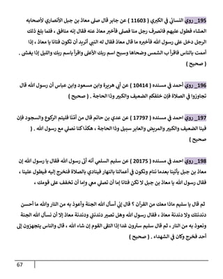 67
231
_
‫روي‬
‫ي‬‫الكي‬ ‫ي‬
‫ف‬ ‫ي‬
‫ئ‬
‫النساب‬
(
22049
)
‫ألصحابه‬ ‫األنصاري‬ ‫جبل‬ ‫بن‬ ‫معاذ‬ ‫صل‬ ‫قال‬ ‫جابر‬ ‫عن‬
‫ذلك‬ ‫بلغ‬ ‫فلما‬ ، ‫منافق‬ ‫إنه‬ ‫فقال‬ ‫عنه‬ ‫معاذ‬ ‫فأخي‬ ‫فصل‬ ‫منا‬ ‫رجل‬ ‫فانرصف‬ ‫عليهم‬ ‫فطول‬ ‫العشاء‬
‫إذا‬ ، ‫معاذ‬ ‫يا‬ ‫فتانا‬ ‫تكون‬ ‫أن‬ ‫أتريد‬ ‫ي‬
‫النب‬ ‫له‬ ‫فقال‬ ‫معاذ‬ ‫قال‬ ‫ما‬ ‫ه‬‫فأخي‬ ‫هللا‬ ‫رسول‬ ‫عل‬ ‫دخل‬ ‫الرجل‬
‫أممت‬
‫ر‬
‫يغش‬ ‫إذا‬ ‫والليل‬ ‫ربك‬ ‫باسم‬ ‫أ‬‫ر‬‫واق‬ ‫األعل‬ ‫ربك‬ ‫اسم‬ ‫وسبح‬ ‫وضحاها‬ ‫الشمس‬ ‫ب‬ ‫أ‬‫ر‬‫فاق‬ ‫بالناس‬
.
(
‫صحيح‬
)
230
_
‫روي‬
‫مسنده‬ ‫ي‬
‫ف‬ ‫أحمد‬
(
24020
)
‫عباس‬ ‫وابن‬ ‫مسعود‬ ‫وابن‬ ‫هريرة‬ ‫ي‬
‫أب‬ ‫عن‬
‫أن‬
‫هللا‬ ‫رسول‬
‫قال‬
‫الحاجة‬ ‫وذا‬ ‫ر‬
‫والكبي‬ ‫الضعيف‬ ‫خلفكم‬ ‫فإن‬ ‫الصالة‬ ‫ي‬
‫ف‬ ‫تجاوزوا‬
( .
‫صحيح‬
)
230
_
‫روي‬
‫مسنده‬ ‫ي‬
‫ف‬ ‫احمد‬
(
20030
)
َّ‫أم‬ ‫من‬ ‫قال‬ ‫حاتم‬ ‫بن‬ ‫عدي‬ ‫عن‬
‫ن‬
‫فإن‬ ‫والسجود‬ ‫كوع‬
‫الر‬ ‫فليتم‬ ‫ا‬
‫وا‬ ‫ر‬
‫والكبي‬ ‫الضعيف‬ ‫فينا‬
‫سبيل‬ ‫والعابر‬ ‫لمريض‬
‫وذا‬
‫الحاجة‬
،
‫هللا‬ ‫رسول‬ ‫مع‬ ‫ي‬
‫نصل‬ ‫كنا‬‫هكذا‬
( .
‫صحيح‬
)
238
_
‫روي‬
‫مسنده‬ ‫ي‬
‫ف‬ ‫احمد‬
(
84201
)
‫ي‬
‫السلم‬ ‫سليم‬ ‫عن‬
‫أنه‬
‫رسول‬ ‫يا‬ ‫فقال‬ ‫هللا‬ ‫رسول‬ ‫أب‬
‫إن‬ ‫هللا‬
، ‫علينا‬ ‫فيطول‬ ‫إليه‬ ‫فنخرج‬ ‫بالصالة‬ ‫فينادي‬ ‫بالنهار‬ ‫أعمالنا‬ ‫ي‬
‫ف‬ ‫ونكون‬ ‫ننام‬ ‫بعدما‬ ‫يأتينا‬ ‫جبل‬ ‫بن‬ ‫معاذ‬
، ‫قومك‬ ‫عل‬ ‫تخفف‬ ‫أن‬ ‫ونما‬ ‫ي‬
‫مع‬ ‫ي‬
‫تصل‬ ‫أن‬ ‫إما‬ ‫فتانا‬ ‫تكن‬ ‫ال‬ ‫جبل‬ ‫بن‬ ‫معاذ‬ ‫يا‬ ‫هللا‬ ‫رسول‬ ‫فقال‬
‫به‬ ‫وأعوذ‬ ‫الجنة‬ ‫هللا‬ ‫أسأل‬ ‫ي‬
‫إب‬ ‫قال‬ ‫؟‬ ‫القرآن‬ ‫من‬ ‫معك‬ ‫ماذا‬ ‫سليم‬ ‫يا‬ ‫قال‬ ‫ثم‬
‫أحسن‬ ‫ما‬ ‫وهللا‬‫النار‬ ‫من‬
‫الجنة‬ ‫هللا‬ ‫نسأل‬ ‫أن‬ ‫إال‬ ‫معاذ‬ ‫ودندنة‬ ‫ي‬
‫دندنب‬ ‫ر‬
‫تصي‬ ‫وهل‬ ‫هللا‬ ‫رسول‬ ‫فقال‬ ، ‫معاذ‬ ‫دندنة‬ ‫وال‬ ‫دندنتك‬
‫إل‬ ‫يتجهزون‬ ‫والناس‬ ‫قال‬ ، ‫هللا‬ ‫شاء‬ ‫إن‬ ‫القوم‬ ‫التف‬ ‫إذا‬ ‫غدا‬ ‫ون‬‫سي‬ ‫سليم‬ ‫قال‬ ‫ثم‬ ،‫النار‬ ‫من‬ ‫به‬ ‫ونعوذ‬
‫الشهداء‬ ‫ي‬
‫ف‬ ‫وكان‬ ‫فخرج‬ ‫أحد‬
( .
‫صحيح‬
)
 