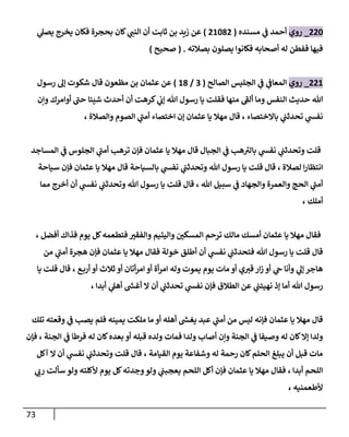 73
884
_
‫روي‬
‫مسنده‬ ‫ي‬
‫ف‬ ‫أحمد‬
(
82488
)
‫ي‬
‫يصل‬ ‫يخرج‬ ‫فكان‬ ‫بحجرة‬ ‫كان‬ ‫ي‬
‫النب‬ ‫أن‬ ‫ثابت‬ ‫بن‬ ‫زيد‬ ‫عن‬
‫بصالته‬ ‫يصلون‬ ‫فكانوا‬ ‫أصحابه‬ ‫له‬ ‫ففطن‬ ‫فيها‬
( .
‫صحيح‬
)
882
_
‫روي‬
‫الصالح‬ ‫الجليس‬ ‫ي‬
‫ف‬ ‫ي‬
‫المعاف‬
(
9
/
28
)
‫عن‬
‫قا‬ ‫مظعون‬ ‫بن‬ ‫عثمان‬
‫رسول‬ ‫إل‬ ‫شكوت‬ ‫ل‬
‫ونن‬ ‫أوامرك‬ ‫حب‬ ‫شيئا‬ ‫أحدث‬ ‫أن‬ ‫كرهت‬ ‫ي‬
‫إب‬ ‫هللا‬ ‫رسول‬ ‫يا‬ ‫فقلت‬ ‫منها‬ ‫ألف‬ ‫وما‬ ‫النفس‬ ‫حديث‬ ‫هللا‬
، ‫والصالة‬ ‫الصوم‬ ‫ي‬
‫أمب‬ ‫اختصاء‬ ‫إن‬ ‫عثمان‬ ‫يا‬ ‫مهال‬ ‫قال‬ ، ‫باالختصاء‬ ‫ي‬
‫تحدثب‬ ‫ي‬
‫نفش‬
‫المساجد‬ ‫ي‬
‫ف‬ ‫الجلوس‬ ‫ي‬
‫أمب‬ ‫ترهب‬ ‫فإن‬ ‫عثمان‬ ‫يا‬ ‫مهال‬ ‫قال‬ ‫الجبال‬ ‫ي‬
‫ف‬ ‫هب‬‫بالي‬ ‫ي‬
‫نفش‬ ‫ي‬
‫وتحدثب‬ ‫قلت‬
‫سياحة‬ ‫فإن‬ ‫عثمان‬ ‫يا‬ ‫مهال‬ ‫قال‬ ‫بالسياحة‬ ‫ي‬
‫نفش‬ ‫ي‬
‫وتحدثب‬ ‫هللا‬ ‫رسول‬ ‫يا‬ ‫قلت‬ ‫قال‬ ، ‫لصالة‬ ‫ا‬‫ر‬‫انتظا‬
‫أخرج‬ ‫أن‬ ‫ي‬
‫نفش‬ ‫ي‬
‫وتحدثب‬ ‫هللا‬ ‫رسول‬ ‫يا‬ ‫قلت‬ ‫قال‬ ، ‫هللا‬ ‫سبيل‬ ‫ي‬
‫ف‬ ‫والجهاد‬ ‫والعمرة‬ ‫الحج‬ ‫ي‬
‫أمب‬
‫مما‬
، ‫أملك‬
، ‫أفضل‬ ‫فذاك‬ ‫يوم‬ ‫كل‬‫فتطعمه‬ ‫ر‬
‫والفقي‬ ‫واليتيم‬ ‫ر‬
‫المسكن‬ ‫ترحم‬ ‫مالك‬ ‫أمسك‬ ‫عثمان‬ ‫يا‬ ‫مهال‬ ‫فقال‬
‫من‬ ‫ي‬
‫أمب‬ ‫هجرة‬ ‫فإن‬ ‫عثمان‬ ‫يا‬ ‫مهال‬ ‫فقال‬ ‫خولة‬ ‫أطلق‬ ‫أن‬ ‫ي‬
‫نفش‬ ‫ي‬
‫فتحدثب‬ ‫هللا‬ ‫رسول‬ ‫يا‬ ‫قلت‬ ‫قال‬
‫أو‬ ‫ثالث‬ ‫أو‬ ‫أتان‬‫ر‬‫ام‬ ‫أو‬ ‫أة‬‫ر‬‫ام‬ ‫وله‬ ‫يموت‬ ‫يوم‬ ‫مات‬ ‫أو‬ ‫ي‬‫قي‬ ‫ار‬‫ز‬ ‫أو‬ ‫ي‬
‫ح‬ ‫وأنا‬ ‫ي‬
‫إل‬ ‫هاجر‬
‫ع‬‫أرب‬
،
‫يا‬ ‫قلت‬ ‫قال‬
، ‫أبدا‬ ‫ي‬
‫أهل‬ ‫ر‬
‫أغش‬ ‫ال‬ ‫أن‬ ‫ي‬
‫تحدثب‬ ‫ي‬
‫نفش‬ ‫فإن‬ ‫الطالق‬ ‫عن‬ ‫ي‬
‫نهيتب‬ ‫إذ‬ ‫أما‬ ‫هللا‬ ‫رسول‬
‫تلك‬ ‫وقعته‬ ‫ي‬
‫ف‬ ‫يصب‬ ‫فلم‬ ‫يمينه‬ ‫ملكت‬ ‫ما‬ ‫أو‬ ‫أهله‬ ‫ر‬
‫يغش‬ ‫عبد‬ ‫ي‬
‫أمب‬ ‫من‬ ‫ليس‬ ‫فإنه‬ ‫عثمان‬ ‫يا‬ ‫مهال‬ ‫قال‬
‫له‬ ‫كان‬‫بعده‬ ‫أو‬ ‫قبله‬ ‫ولده‬ ‫فمات‬ ‫ولدا‬ ‫أصاب‬ ‫ونن‬ ‫الجنة‬ ‫ي‬
‫ف‬ ‫وصيفا‬ ‫له‬ ‫كان‬‫إال‬ ‫ولدا‬
‫فإن‬ ، ‫الجنة‬ ‫ي‬
‫ف‬ ‫فرطا‬
‫القيامة‬ ‫يوم‬ ‫وشفاعة‬ ‫له‬ ‫رحمة‬ ‫كان‬‫الحلم‬ ‫يبلغ‬ ‫أن‬ ‫قبل‬ ‫مات‬
،
‫آكل‬ ‫ال‬ ‫أن‬ ‫ي‬
‫نفش‬ ‫ي‬
‫وتحدثب‬ ‫قلت‬ ‫قال‬
‫أبدا‬ ‫اللحم‬
،
‫ي‬
‫رب‬ ‫سألت‬ ‫ولو‬ ‫ألكلته‬ ‫يوم‬ ‫كل‬‫وجدته‬‫ولو‬ ‫ي‬
‫يعجبب‬ ‫اللحم‬ ‫أكل‬ ‫فإن‬ ‫عثمان‬ ‫يا‬ ‫مهال‬ ‫فقال‬
‫ألطعمنيه‬
،
 