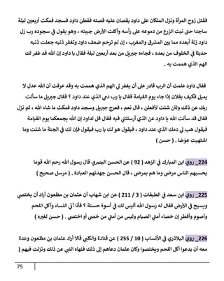 75
‫ليلة‬ ‫ر‬
‫أربعن‬ ‫فمكث‬ ‫فسجد‬ ‫داود‬ ‫ففطن‬ ‫قصته‬ ‫عليه‬ ‫يقصان‬ ‫داود‬ ‫عل‬ ‫الملكان‬ ‫ونزل‬ ‫أة‬‫ر‬‫الم‬ ‫زوج‬ ‫فقتل‬
‫زل‬ ‫رب‬ ‫سجوده‬ ‫ي‬
‫ف‬ ‫يقول‬ ‫وهو‬ ، ‫جبينه‬ ‫األرض‬ ‫وأكلت‬ ‫أسه‬‫ر‬ ‫عل‬ ‫دموعه‬ ‫من‬ ‫ع‬
‫الزر‬ ‫نبت‬ ‫حب‬ ‫ساجدا‬
‫ض‬ ‫ترحم‬ ‫لم‬ ‫إن‬ ، ‫والمغرب‬ ‫ق‬ ‫ر‬
‫المش‬ ‫ر‬
‫بن‬ ‫مما‬ ‫أبعده‬ ‫زلة‬ ‫داود‬
‫ذنبه‬ ‫جعلت‬ ‫ذنبه‬ ‫وتغفر‬ ‫داود‬ ‫عف‬
‫لك‬ ‫غفر‬ ‫قد‬ ‫هللا‬ ‫إن‬ ‫داود‬ ‫يا‬ ‫فقال‬ ‫ليلة‬ ‫ر‬
‫أربعن‬ ‫بعد‬ ‫من‬ ‫يل‬‫جي‬ ‫فجاءه‬ ، ‫بعده‬ ‫من‬ ‫الخلوف‬ ‫ي‬
‫ف‬ ‫حديثا‬
‫به‬ ‫هممت‬ ‫الذي‬ ‫الهم‬
.
‫ال‬ ‫عدل‬ ‫هللا‬ ‫أن‬ ‫عرفت‬ ‫وقد‬ ‫به‬ ‫هممت‬ ‫الذي‬ ‫الهم‬ ‫ي‬
‫ل‬ ‫يغفر‬ ‫أن‬ ‫عل‬‫قادر‬ ‫الرب‬ ‫أن‬ ‫علمت‬ ‫داود‬ ‫فقال‬
‫القي‬ ‫يوم‬ ‫جاء‬ ‫إذا‬ ‫بفالن‬ ‫فكيف‬ ‫يميل‬
‫سألت‬ ‫ما‬ ‫يل‬‫جي‬ ‫فقال‬ ‫؟‬ ‫داود‬ ‫عند‬ ‫الذي‬ ‫ي‬
‫دم‬ ‫رب‬ ‫يا‬ ‫فقال‬ ‫امة‬
‫نعم‬ ‫قال‬ ، ‫ألفعلن‬ ‫شئت‬ ‫ئ‬
‫ولن‬ ‫ذلك‬ ‫عن‬ ‫ربك‬
،
‫نزل‬ ‫ثم‬ ، ‫هللا‬ ‫شاء‬ ‫ما‬ ‫فمكث‬ ‫داود‬ ‫وسجد‬ ‫يل‬‫جي‬ ‫فعرج‬
‫القيامة‬ ‫يوم‬ ‫يجمعكما‬ ‫هللا‬ ‫إن‬ ‫لداود‬ ‫قل‬ ‫فقال‬ ‫فيه‬ ‫ي‬
‫أرسلتب‬ ‫الذي‬ ‫عن‬ ‫داود‬ ‫يا‬ ‫هللا‬ ‫سألت‬ ‫قد‬ ‫فقال‬
‫داو‬ ‫عند‬ ‫الذي‬ ‫دمك‬ ‫ي‬
‫ل‬ ‫هب‬ ‫فيقول‬
‫وما‬ ‫شئت‬ ‫ما‬ ‫الجنة‬ ‫ي‬
‫ف‬ ‫لك‬ ‫فإن‬ ‫فيقول‬ ‫رب‬ ‫يا‬ ‫لك‬ ‫هو‬ ‫فيقول‬ ، ‫د‬
‫ضا‬‫و‬ ِ
‫ع‬ ‫اشتهيت‬
( .
‫حسن‬
)
880
_
‫روي‬
‫المبارك‬ ‫ابن‬
‫ي‬
‫ف‬
‫الزهد‬
(
38
)
‫البرصي‬ ‫الحسن‬ ‫عن‬
‫قوما‬ ‫هللا‬ ‫رحم‬ ‫هللا‬ ‫رسول‬ ‫قال‬
‫العبادة‬ ‫جهدتهم‬ ‫الحسن‬ ‫قال‬ ، ‫بمرص‬ ‫هم‬ ‫وما‬ ‫مرص‬ ‫الناس‬ ‫يحسبهم‬
( .
‫صحيح‬ ‫مرسل‬
)
881
_
‫روي‬
‫الطبقات‬ ‫ي‬
‫ف‬ ‫سعد‬ ‫ابن‬
(
9
/
822
)
‫ي‬
‫يختض‬ ‫أن‬ ‫اد‬‫ر‬‫أ‬ ‫مظعون‬ ‫بن‬ ‫عثمان‬ ‫أن‬ ‫شهاب‬ ‫ابن‬ ‫عن‬
‫اللحم‬ ‫وآكل‬ ‫النساء‬ ‫ي‬
‫آب‬ ‫فأنا‬ ‫؟‬ ‫حسنة‬ ‫أسوة‬ ‫ي‬
‫ف‬ ‫لك‬ ‫أليس‬ ‫هللا‬ ‫رسول‬ ‫له‬ ‫فقال‬ ‫األرض‬ ‫ي‬
‫ف‬ ‫ويسيح‬
‫اختض‬ ‫أو‬ ‫خض‬ ‫من‬ ‫ي‬
‫أمب‬ ‫من‬ ‫وليس‬ ‫الصيام‬ ‫ي‬
‫أمب‬ ‫خصاء‬ ‫إن‬‫وأفطر‬ ‫وأصوم‬
( .
‫ه‬ ‫ر‬
‫لغي‬ ‫حسن‬
)
880
_
‫روي‬
‫األنساب‬ ‫ي‬
‫ف‬ ‫البالذري‬
(
24
/
811
)
‫وعدة‬ ‫مظعون‬ ‫بن‬ ‫عثمان‬ ‫اد‬‫ر‬‫أ‬ ‫قاال‬ ‫ي‬
‫والكلب‬ ‫قتادة‬ ‫عن‬
‫فيهم‬ ‫ونزلت‬ ‫ذلك‬ ‫عن‬ ‫ي‬
‫النب‬ ‫فنهاه‬ ‫ذلك‬ ‫إل‬ ‫دعاهم‬ ‫عثمان‬ ‫وكان‬ ‫ويختصوا‬ ‫اللحم‬ ‫أكل‬ ‫يدعوا‬ ‫أن‬ ‫معه‬
(
 