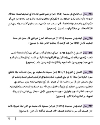 79
809
_
‫روي‬
‫معجمه‬ ‫ي‬
‫ف‬ ‫ي‬
‫اب‬‫ر‬‫األع‬ ‫ابن‬
(
318
)
‫قال‬ ‫معنا‬ ‫الصالة‬ ‫ترك‬ ‫قد‬ ‫ي‬
‫أب‬ ‫كان‬‫قال‬ ‫ي‬
‫التيم‬ ‫اهيم‬‫ر‬‫إب‬ ‫عن‬
‫أن‬ ‫ي‬
‫النب‬ ‫عن‬ ‫يحدث‬ ‫إنما‬ ‫قلت‬ ، ‫الصالة‬ ‫تخففون‬ ‫إنكم‬ ‫قال‬ ‫؟‬ ‫معنا‬ ‫الصالة‬ ‫كت‬
‫تر‬ ‫مالك‬ ‫أبه‬ ‫يا‬ ‫له‬ ‫قلت‬
‫ال‬ ‫ي‬
‫يعب‬ ‫صالته‬ ‫كانت‬‫يقول‬ ‫مسعود‬ ‫بن‬ ‫هللا‬ ‫عبد‬ ‫سمعت‬ ‫قال‬ ، ‫الحاجة‬ ‫وذا‬ ‫والضعيف‬ ‫ر‬
‫الكبي‬ ‫فيكم‬
‫ي‬
‫نب‬
‫تصلون‬ ‫مما‬ ‫أو‬ ‫صالتكم‬ ‫من‬ ‫أضعاف‬ ‫ثالثة‬
( .
‫صحيح‬
)
800
_
‫روي‬
‫صحيحه‬ ‫ي‬
‫ف‬ ‫البخاري‬
(
2289
)
‫صالة‬ ‫قبل‬ ‫صلوا‬ ‫قال‬ ‫ي‬
‫النب‬ ‫عن‬ ‫ي‬
‫المزب‬ ‫هللا‬ ‫عبد‬ ‫عن‬
‫ة‬‫ن‬ ُ
‫س‬ ‫الناس‬ ‫يتخذها‬ ‫أن‬ ‫اهية‬‫ر‬‫ك‬‫شاء‬ ‫لمن‬ ‫الثالثة‬ ‫ي‬
‫ف‬ ‫قال‬ ‫المغرب‬
( .
‫صحيح‬
)
801
_
‫روي‬
‫ي‬‫الكي‬ ‫ي‬
‫ف‬ ‫ي‬
‫ئ‬
‫النساب‬
(
2088
)
‫أن‬ ‫مجلز‬ ‫ي‬
‫أب‬ ‫عن‬
‫فصل‬ ‫والمدينة‬ ‫مكة‬ ‫ر‬
‫بن‬ ‫كان‬‫موش‬ ‫أبا‬
‫أضع‬ ‫أن‬ ‫ألوت‬ ‫ما‬ ‫قال‬ ‫ثم‬ ‫النساء‬ ‫من‬ ‫آية‬ ‫بمائة‬ ‫فيها‬ ‫أ‬‫ر‬‫فق‬ ‫بها‬ ‫أوتر‬ ‫كعة‬
‫ر‬ ‫فصل‬ ‫قام‬ ‫ثم‬ ‫ر‬
‫كعتن‬
‫ر‬ ‫العشاء‬
‫هللا‬ ‫رسول‬ ‫به‬ ‫أ‬‫ر‬‫ق‬ ‫بما‬ ‫أ‬‫ر‬‫أق‬ ‫وأنا‬ ‫قدميه‬ ‫هللا‬ ‫رسول‬ ‫وضع‬ ‫حيث‬ ‫ي‬
‫قدم‬
( .
‫صحيح‬
)
800
_
‫روي‬
‫ي‬‫الكي‬ ‫ي‬
‫ف‬ ‫ي‬
‫ئ‬
‫النساب‬
(
2
/
902
)
‫صليت‬ ‫قال‬ ‫حذيفة‬ ‫عن‬
‫فافتتح‬ ‫ليلة‬ ‫ذات‬ ‫هللا‬ ‫رسول‬ ‫مع‬
‫ثم‬ ‫يختمها‬ ‫فقلت‬ ‫فمض‬ ‫ر‬
‫كعتن‬
‫الر‬ ‫ي‬
‫ف‬ ‫يختمها‬ ‫قلت‬ ، ‫فمض‬ ‫كع‬
‫ير‬ ‫لم‬ ‫آية‬ ‫بمائة‬ ‫أ‬‫ر‬‫فق‬ ‫البقرة‬ ‫سورة‬
‫ي‬
‫رب‬ ‫سبحان‬ ‫يقول‬ ‫قيامه‬ ‫من‬ ‫نحوا‬ ‫كع‬
‫ر‬ ‫ثم‬ ، ‫ان‬‫ر‬‫عم‬ ‫آل‬ ‫ثم‬ ‫النساء‬ ‫سورة‬ ‫أ‬‫ر‬‫ق‬ ‫حب‬ ‫فمض‬ ، ‫كع‬
‫ير‬
‫حمده‬ ‫لمن‬ ‫هللا‬ ‫سمع‬ ‫فقال‬ ‫أسه‬‫ر‬ ‫رفع‬ ‫ثم‬ ‫العظيم‬ ‫ي‬
‫رب‬ ‫سبحان‬ ‫العظيم‬
‫القيام‬ ‫وأطال‬ ‫الحمد‬ ‫لك‬ ‫ربنا‬
‫بآية‬ ‫يمر‬ ‫ال‬ ، ‫األعل‬ ‫ي‬
‫رب‬ ‫سبحان‬ ‫األعل‬ ‫ي‬
‫رب‬ ‫سبحان‬ ‫سجوده‬ ‫ي‬
‫ف‬ ‫يقول‬ ‫السجود‬ ‫فأطال‬ ‫سجد‬ ‫ثم‬
‫ذكره‬ ‫إال‬ ‫هلل‬ ‫تعظيم‬ ‫أو‬ ‫تخويف‬
( .
‫صحيح‬
)
800
_
‫روي‬
‫صحيحه‬ ‫ي‬
‫ف‬ ‫البخاري‬
(
2291
)
‫مسعود‬ ‫ابن‬ ‫عن‬
‫قائما‬ ‫يزل‬ ‫فلم‬ ‫ليلة‬ ‫ي‬
‫النب‬ ‫مع‬ ‫صليت‬ ‫قال‬
‫ي‬
‫النب‬ ‫وأذر‬ ‫أقعد‬ ‫أن‬ ‫هممت‬ ‫قال‬ ‫؟‬ ‫هممت‬ ‫وما‬ ‫قلنا‬ ، ‫سوء‬ ‫بأمر‬ ‫هممت‬ ‫حب‬
( .
‫صحيح‬
)
 