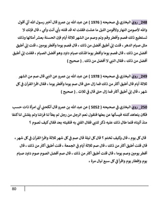 81
808
_
‫روي‬
‫صحيحه‬ ‫ي‬
‫ف‬ ‫البخاري‬
(
2300
)
‫أقول‬ ‫ي‬
‫أب‬ ‫هللا‬ ‫رسول‬ ‫أخي‬ ‫قال‬ ‫عمرو‬ ‫بن‬ ‫هللا‬ ‫عبد‬ ‫عن‬
‫بأ‬ ‫قلته‬ ‫قد‬ ‫له‬ ‫فقلت‬ ‫عشت‬ ‫ما‬ ‫الليل‬ ‫وألقومن‬‫النهار‬ ‫ألصومن‬ ‫وهللا‬
‫ال‬ ‫فإنك‬ ‫قال‬ ، ‫ي‬
‫وأم‬ ‫أنت‬ ‫ي‬
‫ب‬
‫وذلك‬ ‫أمثالها‬ ‫ر‬
‫بعش‬ ‫الحسنة‬ ‫فإن‬ ‫أيام‬ ‫ثالثة‬ ‫الشهر‬ ‫من‬ ‫وصم‬ ‫ونم‬ ‫وقم‬‫وأفطر‬ ‫فصم‬ ‫ذلك‬ ‫تستطيع‬
‫أطيق‬ ‫ي‬
‫إب‬ ‫قلت‬ ، ‫ر‬
‫يومن‬‫وأفطر‬ ‫يوما‬ ‫فصم‬ ‫قال‬ ، ‫ذلك‬ ‫من‬ ‫أفضل‬ ‫أطيق‬ ‫ي‬
‫إب‬ ‫قلت‬ ،‫الدهر‬ ‫صيام‬ ‫مثل‬
‫ال‬ ‫أفضل‬ ‫وهو‬ ‫داود‬ ‫صيام‬ ‫فذلك‬ ‫يوما‬‫وأفطر‬ ‫يوما‬ ‫فصم‬ ‫قال‬ ، ‫ذلك‬ ‫من‬ ‫أفضل‬
‫أطيق‬ ‫ي‬
‫إب‬ ‫فقلت‬ ، ‫صيام‬
‫ذلك‬ ‫من‬ ‫أفضل‬ ‫ال‬ ‫ي‬
‫النب‬ ‫فقال‬ ، ‫ذلك‬ ‫من‬ ‫أفضل‬
( .
‫صحيح‬
)
803
_
‫روي‬
‫صحيحه‬ ‫ي‬
‫ف‬ ‫البخاري‬
(
2308
)
‫الشهر‬ ‫من‬ ‫صم‬ ‫قال‬ ‫ي‬
‫النب‬ ‫عن‬ ‫عمرو‬ ‫بن‬ ‫هللا‬ ‫عبد‬ ‫عن‬
‫كل‬ ‫ي‬
‫ف‬ ‫القرآن‬ ‫ن‬‫ر‬‫اق‬ ‫فقال‬ ، ‫يوما‬ ‫وأفطر‬ ‫يوما‬ ‫صم‬ ‫قال‬ ‫حب‬ ‫ال‬‫ز‬ ‫فما‬ ‫ذلك‬ ‫من‬ ‫ر‬
‫أكي‬ ‫أطيق‬ ‫قال‬ ‫أيام‬ ‫ثالثة‬
‫قال‬ ،‫شهر‬
‫ثالث‬ ‫ي‬
‫ف‬ ‫قال‬ ‫حب‬ ‫ال‬‫ز‬ ‫فما‬ ‫ر‬
‫أكي‬ ‫أطيق‬ ‫ي‬
‫إب‬
( .
‫صحيح‬
)
814
_
‫روي‬
‫صحيحه‬ ‫ي‬
‫ف‬ ‫البخاري‬
(
1418
)
‫حسب‬ ‫ذات‬ ‫أة‬‫ر‬‫ام‬ ‫ي‬
‫أب‬ ‫ي‬
‫أنكحب‬ ‫قال‬ ‫عمرو‬ ‫بن‬ ‫هللا‬ ‫عبد‬ ‫عن‬
‫كنفا‬‫لنا‬ ‫يفتش‬ ‫ولم‬ ‫اشا‬‫ر‬‫ف‬ ‫لنا‬ ‫يطأ‬ ‫لم‬ ‫رجل‬ ‫من‬ ‫الرجل‬ ‫نعم‬ ‫فتقول‬ ‫بعلها‬ ‫عن‬ ‫فيسألها‬ ‫كنته‬‫يتعاهد‬ ‫فكان‬
‫عليه‬ ‫ذلك‬ ‫طال‬ ‫فلما‬ ‫أتيناه‬ ‫منذ‬
‫؟‬ ‫تصوم‬ ‫كيف‬‫فقال‬ ‫بعد‬ ‫فلقيته‬ ‫به‬ ‫ي‬
‫القب‬ ‫فقال‬ ‫ي‬
‫للنب‬ ‫ذكر‬
،‫شهر‬ ‫كل‬ ‫ي‬
‫ف‬ ‫القرآن‬ ‫ن‬‫ر‬‫واق‬ ‫ثالثة‬ ‫شهر‬ ‫كل‬ ‫ي‬
‫ف‬ ‫صم‬ ‫قال‬ ‫ليلة‬ ‫كل‬‫قال‬ ‫؟‬ ‫تختم‬ ‫وكيف‬ ‫قال‬ ، ‫يوم‬ ‫كل‬‫قال‬
‫قال‬ ، ‫ذلك‬ ‫من‬ ‫ر‬
‫أكي‬ ‫أطيق‬ ‫قلت‬ ، ‫الجمعة‬ ‫ي‬
‫ف‬ ‫أيام‬ ‫ثالثة‬ ‫صم‬ ‫قال‬ ، ‫ذلك‬ ‫من‬ ‫ر‬
‫أكي‬ ‫أطيق‬ ‫قلت‬ ‫قال‬
‫قلت‬ ‫قال‬ ، ‫يوما‬ ‫وصم‬ ‫ر‬
‫يومن‬ ‫أفطر‬
‫صيام‬ ‫داود‬ ‫صوم‬ ‫الصوم‬ ‫أفضل‬ ‫صم‬ ‫قال‬ ، ‫ذلك‬ ‫من‬ ‫ر‬
‫أكي‬ ‫أطيق‬
، ‫مرة‬ ‫ليال‬ ‫سبع‬ ‫كل‬ ‫ي‬
‫ف‬ ‫أ‬‫ر‬‫واق‬ ‫يوم‬‫ونفطار‬ ‫يوم‬
 
