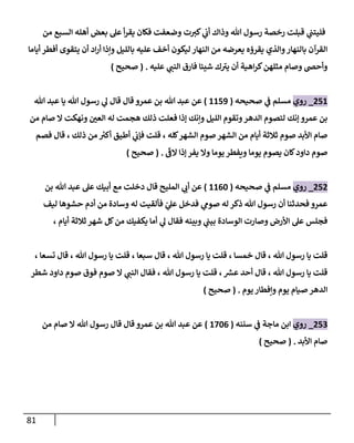 81
‫من‬ ‫السبع‬ ‫أهله‬ ‫بعض‬ ‫عل‬ ‫أ‬‫ر‬‫يق‬ ‫فكان‬ ‫وضعفت‬ ‫ت‬‫كي‬ ‫ي‬
‫أب‬ ‫وذاك‬ ‫هللا‬ ‫رسول‬ ‫رخصة‬ ‫قبلت‬ ‫ي‬
‫فليتب‬
‫أياما‬ ‫أفطر‬ ‫يتقوى‬ ‫أن‬ ‫اد‬‫ر‬‫أ‬ ‫ونذا‬ ‫بالليل‬ ‫عليه‬ ‫أخف‬ ‫ليكون‬ ‫النهار‬ ‫من‬ ‫يعرضه‬ ‫يقرؤه‬ ‫والذي‬‫بالنهار‬ ‫القرآن‬
‫عليه‬ ‫ي‬
‫النب‬ ‫فارق‬ ‫شيئا‬ ‫ك‬‫يي‬ ‫أن‬ ‫اهية‬‫ر‬‫ك‬‫مثلهن‬ ‫وصام‬ ‫وأحض‬
( .
‫صحيح‬
)
812
_
‫روي‬
‫ي‬
‫ف‬ ‫مسلم‬
‫صحيحه‬
(
2213
)
‫هللا‬ ‫عبد‬ ‫يا‬ ‫هللا‬ ‫رسول‬ ‫ي‬
‫ل‬ ‫قال‬ ‫قال‬ ‫عمرو‬ ‫بن‬ ‫هللا‬ ‫عبد‬ ‫عن‬
‫من‬ ‫صام‬ ‫ال‬ ‫ونهكت‬ ‫ر‬
‫العن‬ ‫له‬ ‫هجمت‬ ‫ذلك‬ ‫فعلت‬ ‫إذا‬ ‫وننك‬ ‫الليل‬ ‫وتقوم‬‫الدهر‬ ‫لتصوم‬ ‫إنك‬ ‫عمرو‬ ‫بن‬
‫فصم‬ ‫قال‬ ، ‫ذلك‬ ‫من‬ ‫ر‬
‫أكي‬ ‫أطيق‬ ‫ي‬
‫فإب‬ ‫قلت‬ ، ‫كله‬‫الشهر‬ ‫صوم‬ ‫الشهر‬ ‫من‬ ‫أيام‬ ‫ثالثة‬ ‫صوم‬ ‫األبد‬ ‫صام‬
‫يصو‬ ‫كان‬‫داود‬ ‫صوم‬
‫الف‬ ‫إذا‬ ‫يفر‬ ‫وال‬ ‫يوما‬ ‫ويفطر‬ ‫يوما‬ ‫م‬
( .
‫صحيح‬
)
818
_
‫روي‬
‫صحيحه‬ ‫ي‬
‫ف‬ ‫مسلم‬
(
2204
)
‫بن‬ ‫هللا‬ ‫عبد‬ ‫عل‬ ‫أبيك‬ ‫مع‬ ‫دخلت‬ ‫قال‬ ‫المليح‬ ‫ي‬
‫أب‬ ‫عن‬
‫ليف‬ ‫حشوها‬ ‫أدم‬ ‫من‬ ‫وسادة‬ ‫له‬ ‫فألقيت‬ ‫ي‬
‫عل‬ ‫فدخل‬ ‫ي‬
‫صوم‬ ‫له‬ ‫ذكر‬ ‫هللا‬ ‫رسول‬ ‫أن‬ ‫فحدثنا‬ ‫عمرو‬
‫ي‬
‫ل‬ ‫فقال‬ ‫وبينه‬ ‫ي‬
‫بيب‬ ‫الوسادة‬ ‫وصارت‬ ‫األرض‬ ‫عل‬ ‫فجلس‬
‫أيام‬ ‫ثالثة‬ ‫شهر‬ ‫كل‬‫من‬ ‫يكفيك‬ ‫أما‬
،
‫خمسا‬ ‫قال‬ ، ‫هللا‬ ‫رسول‬ ‫يا‬ ‫قلت‬
،
‫سبعا‬ ‫قال‬ ، ‫هللا‬ ‫رسول‬ ‫يا‬ ‫قلت‬
،
، ‫تسعا‬ ‫قال‬ ، ‫هللا‬ ‫رسول‬ ‫يا‬ ‫قلت‬
‫شطر‬ ‫داود‬ ‫صوم‬ ‫فوق‬ ‫صوم‬ ‫ال‬ ‫ي‬
‫النب‬ ‫فقال‬ ، ‫هللا‬ ‫رسول‬ ‫يا‬ ‫قلت‬ ، ‫ر‬
‫عش‬ ‫أحد‬ ‫قال‬ ، ‫هللا‬ ‫رسول‬ ‫يا‬ ‫قلت‬
‫يوم‬‫ونفطار‬ ‫يوم‬ ‫صيام‬ ‫الدهر‬
( .
‫صحيح‬
)
819
_
‫روي‬
‫سننه‬ ‫ي‬
‫ف‬ ‫ماجة‬ ‫ابن‬
(
2040
)
‫من‬ ‫صام‬ ‫ال‬ ‫هللا‬ ‫رسول‬ ‫قال‬ ‫قال‬ ‫عمرو‬ ‫بن‬ ‫هللا‬ ‫عبد‬ ‫عن‬
‫األبد‬ ‫صام‬
( .
‫صحيح‬
)
 