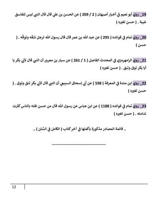 12
09
_
‫روي‬
‫نعيم‬ ‫أبو‬
‫ي‬
‫ف‬
‫أصبهان‬ ‫أخبار‬
(
0
/
029
)
‫ال‬ ‫قال‬ ‫قال‬ ‫ي‬
‫عل‬ ‫بن‬ ‫الحسن‬ ‫عن‬
‫للفاسق‬ ‫ليس‬ ‫ي‬
‫نن‬
‫غيبة‬
( .
‫ه‬ ‫ر‬
‫لغت‬ ‫حسن‬
)
02
_
‫روي‬
‫فوائده‬ ‫ي‬
‫ف‬ ‫تمام‬
(
098
)
‫ه‬‫وتوق‬ ‫ه‬‫تنق‬ ‫لرجل‬ ‫هللا‬ ‫رسول‬ ‫قال‬ ‫قال‬ ‫عمر‬ ‫بن‬ ‫هللا‬ ‫عبد‬ ‫عن‬
( .
‫حسن‬
)
00
_
‫روي‬
‫امهرمزي‬‫ر‬‫ال‬
‫ي‬
‫ف‬
‫الفاصل‬ ‫المحدث‬
(
0
/
000
)
‫يا‬‫بكر‬ ‫ي‬
‫ألب‬ ‫قال‬ ‫ي‬
‫النن‬ ‫أن‬ ‫معرور‬ ‫بن‬ ‫سيار‬ ‫عن‬
‫وتبق‬ ‫توق‬ ‫بكر‬ ‫أبا‬
( .
‫ه‬ ‫ر‬
‫لغت‬ ‫حسن‬
)
00
_
‫روي‬
‫مندة‬ ‫ابن‬
‫ي‬
‫ف‬
‫المعرفة‬
(
895
)
‫وتوق‬ ‫تنق‬ ‫بكر‬ ‫ي‬
‫ألب‬ ‫قال‬ ‫ي‬
‫النن‬ ‫أن‬ ‫ي‬
‫السبيع‬ ‫إسحاق‬ ‫ي‬
‫أب‬ ‫عن‬
( .
‫ه‬ ‫ر‬
‫لغت‬ ‫حسن‬
)
07
_
‫روي‬
‫تمام‬
‫ي‬
‫ف‬
‫فوائده‬
(
0055
)
‫ت‬‫كت‬‫بالناس‬ ‫ظنه‬ ‫حسن‬ ‫من‬ ‫قال‬ ‫هللا‬ ‫رسول‬ ‫عن‬ ‫عباس‬ ‫ابن‬ ‫عن‬
‫ندامته‬
( .
‫ه‬ ‫ر‬
‫لغت‬ ‫حسن‬
)
..
‫كتاب‬‫آخر‬ ‫ي‬
‫ف‬ ‫بأكملها‬ ‫مذكورة‬ ‫المصادر‬ ‫قائمة‬
(
‫ن‬‫الس‬ ‫ي‬
‫ف‬ ‫الكامل‬
.. )
-------------------------------------------
 