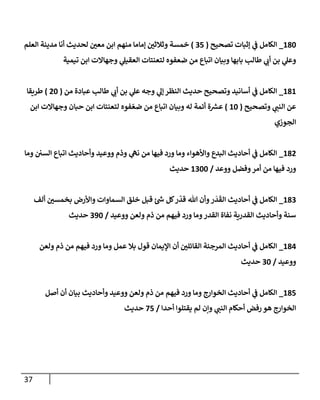 37
052
_
‫تصحيح‬ ‫إثبات‬ ‫ي‬
‫ف‬ ‫الكامل‬
(
78
)
‫العلم‬ ‫مدينة‬ ‫أنا‬ ‫لحديث‬ ‫ر‬
‫معن‬ ‫ابن‬ ‫منهم‬ ‫إماما‬ ‫ر‬
‫وثالثن‬ ‫خمسة‬
‫تيمية‬ ‫ابن‬ ‫وجهاالت‬ ‫ي‬
‫العقيل‬ ‫لتعنتات‬ ‫ضعفوه‬ ‫من‬ ‫اتباع‬ ‫وبيان‬ ‫بابها‬ ‫طالب‬ ‫ي‬
‫أب‬ ‫بن‬ ‫ي‬
‫وعل‬
050
_
‫من‬ ‫عبادة‬ ‫طالب‬ ‫ي‬
‫أب‬ ‫بن‬ ‫ي‬
‫عل‬ ‫وجه‬ ‫ي‬
‫إل‬‫النظر‬ ‫حديث‬ ‫وتصحيح‬ ‫أسانيد‬ ‫ي‬
‫ف‬ ‫الكامل‬
(
02
)
‫طريقا‬
‫وتصحيح‬ ‫ي‬
‫النن‬ ‫عن‬
(
02
)
‫أ‬ ‫ة‬ ‫ر‬
‫عش‬
‫ابن‬ ‫وجهاالت‬ ‫حبان‬ ‫ابن‬ ‫لتعنتات‬ ‫فوه‬‫ضع‬ ‫من‬ ‫اتباع‬ ‫وبيان‬ ‫له‬ ‫ئمة‬
‫الجوزي‬
050
_
‫وما‬ ‫السن‬ ‫اتباع‬ ‫وأحاديث‬ ‫ووعيد‬ ‫وذم‬ ‫ي‬
‫نه‬ ‫من‬ ‫فيها‬ ‫ورد‬ ‫وما‬ ‫واألهواء‬ ‫البدع‬ ‫أحاديث‬ ‫ي‬
‫ف‬ ‫الكامل‬
‫ووعد‬ ‫وفضل‬‫أمر‬ ‫من‬ ‫فيها‬ ‫ورد‬
/
0722
‫حديث‬
057
_
‫خلق‬ ‫قبل‬ ‫ئ‬ ‫ر‬
‫ش‬ ‫كل‬‫ر‬‫قد‬ ‫هللا‬ ‫وأن‬‫ر‬‫د‬‫الق‬ ‫أحاديث‬ ‫ي‬
‫ف‬ ‫الكامل‬
‫ألف‬ ‫ر‬
‫بخمسن‬ ‫واألرض‬ ‫السماوات‬
‫ووعيد‬ ‫ولعن‬ ‫ذم‬ ‫من‬ ‫فيهم‬ ‫ورد‬ ‫وما‬‫القدر‬ ‫نفاة‬ ‫القدرية‬ ‫وأحاديث‬ ‫سنة‬
/
792
‫حديث‬
050
_
‫ولعن‬ ‫ذم‬ ‫من‬ ‫فيهم‬ ‫ورد‬ ‫وما‬ ‫عمل‬ ‫بال‬ ‫قول‬ ‫اإليمان‬ ‫أن‬ ‫ر‬
‫القائلن‬ ‫المرجئة‬ ‫أحاديث‬ ‫ي‬
‫ف‬ ‫الكامل‬
‫ووعيد‬
/
72
‫حديث‬
058
_
‫أصل‬ ‫أن‬ ‫بيان‬ ‫وأحاديث‬ ‫ووعيد‬ ‫ولعن‬ ‫ذم‬ ‫من‬ ‫فيهم‬ ‫ورد‬ ‫وما‬ ‫الخوارج‬ ‫أحاديث‬ ‫ي‬
‫ف‬ ‫الكامل‬
‫أحدا‬ ‫يقتلوا‬ ‫لم‬ ‫وإن‬ ‫ي‬
‫النن‬ ‫أحكام‬ ‫رفض‬ ‫هو‬ ‫الخوارج‬
/
38
‫حديث‬
 