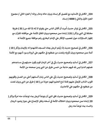 44
000
_
‫رواته‬ ‫وحال‬ ‫حاله‬ ‫وبيان‬ ‫إسناد‬ ‫كل‬‫تفصيل‬ ‫مع‬ ‫األسانيد‬ ‫ي‬
‫ف‬ ‫الكامل‬
/
‫ي‬
‫الثاب‬ ‫الجزء‬
/
‫مجموع‬
‫ي‬
‫والثاب‬ ‫األول‬ ‫الجزء‬
(
0222
)
‫إسناد‬
008
_
‫من‬ ‫هللا‬ ‫إال‬ ‫إله‬ ‫ال‬ ‫يقولوا‬ ‫ي‬
‫ر‬
‫حن‬ ‫الناس‬ ‫أقاتل‬ ‫أن‬ ‫رت‬ ِ
‫م‬
ُ
‫أ‬ ‫حديث‬‫تواتر‬ ‫ي‬
‫ف‬ ‫الكامل‬
(
78
)
‫طريقا‬
‫كر‬ِ
‫وذ‬ ‫ي‬
‫النن‬ ‫ي‬
‫إل‬ ‫مختلفا‬
(
078
)
‫مع‬ ‫للقرآن‬ ‫موافقته‬ ‫ي‬
‫عل‬ ‫األئمة‬ ‫اتفاق‬ ‫وبيان‬ ‫صححوه‬ ‫ممن‬ ‫إماما‬
‫ل‬ ‫األئمة‬ ‫جميع‬ ‫موافقة‬ ‫رغم‬ ‫البخاري‬ ‫اإلمام‬ ‫ي‬
‫عل‬‫اإلنكار‬ ‫تعصيب‬ ‫حول‬ ‫التساؤالت‬ ‫إظهار‬
‫ه‬
000
_
‫كر‬ِ
‫وذ‬ ‫باإليمان‬ ‫له‬ ‫فاشهدوا‬ ‫المسجد‬ ‫يعتاد‬ ‫الرجل‬ ‫أيتم‬‫ر‬ ‫إذا‬ ‫حديث‬ ‫تصحيح‬ ‫ي‬
‫ف‬ ‫الكامل‬
(
02
)
‫األئمة‬ ‫مع‬ ‫أدبهم‬ ‫وسوء‬ ‫الرواة‬ ‫ي‬
‫عل‬ ‫حكمهم‬ ‫ي‬
‫ف‬ ‫فوه‬‫ضع‬ ‫من‬ ‫وتعنت‬ ‫تأويله‬ ‫وبيان‬ ‫صححوه‬ ‫ممن‬ ‫أئمة‬
003
_
‫مساجد‬ ‫ي‬
‫ف‬ ‫حديثهم‬ ‫يكون‬ ‫قوم‬ ‫الزمان‬‫آخر‬ ‫ي‬
‫ف‬ ‫ي‬
‫ر‬
‫يأب‬ ‫حديث‬ ‫وتصحيح‬ ‫أسانيد‬ ‫ي‬
‫ف‬ ‫الكامل‬
‫هم‬
‫األئمة‬ ‫من‬ ‫صححه‬ ‫ومن‬ ‫ي‬
‫النن‬ ‫عن‬ ‫طرق‬ ‫خمس‬ ‫من‬ ‫حاجة‬ ‫فيهم‬ ‫هلل‬ ‫ليس‬ ‫الدنيا‬ ‫همتهم‬
005
_
‫هم‬‫وقلوب‬ ‫العسل‬ ‫من‬ ‫ي‬
‫أحل‬ ‫ألسنتهم‬ ‫زمان‬ ‫الناس‬ ‫ي‬
‫عل‬ ‫ي‬
‫ر‬
‫يأب‬ ‫حديث‬ ‫وتصحيح‬ ‫أسانيد‬ ‫ي‬
‫ف‬ ‫الكامل‬
‫من‬ ‫انا‬ ‫ر‬
‫حت‬ ‫فيهم‬ ‫الحليم‬ ‫تدع‬ ‫فتنة‬ ‫عليهم‬ ‫ألبعن‬ ‫الذئاب‬ ‫قلوب‬
(
02
)
‫تعنت‬ ‫وبيان‬ ‫ي‬
‫النن‬ ‫عن‬ ‫طرق‬
‫األحاديث‬ ‫ي‬
‫عل‬ ‫حكمهم‬ ‫ي‬
‫ف‬ ‫فوه‬‫ضع‬ ‫من‬
009
_
‫ال‬ ‫يتوضأ‬ ‫أن‬ ‫ي‬
‫النن‬ ‫ي‬
‫نه‬ ‫حديث‬ ‫وتصحيح‬ ‫أسانيد‬ ‫ي‬
‫ف‬ ‫الكامل‬
‫كر‬ِ
‫وذ‬ ‫أة‬‫ر‬‫ام‬ ‫منه‬ ‫توضأت‬ ‫بماء‬ ‫رجل‬
(
02
)
‫الرجال‬ ‫وضوء‬‫جواز‬ ‫ي‬
‫عل‬ ‫اإلجماع‬ ‫ونقل‬ ‫سخه‬‫ن‬ ‫ي‬
‫ف‬ ‫األئمة‬ ‫اختالف‬ ‫وبيان‬ ‫صححوه‬ ‫ممن‬ ‫إماما‬
‫رجل‬ ‫منه‬ ‫توضأ‬ ‫بماء‬ ‫والنساء‬
 