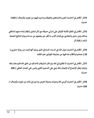 52
030
_
‫ور‬ ‫وما‬ ‫يالن‬ ِ
‫والغ‬ ‫ر‬
‫والشياطن‬ ‫الجن‬ ‫أحاديث‬ ‫ي‬
‫ف‬ ‫الكامل‬
‫وأوصاف‬ ‫نعوت‬ ‫من‬ ‫فيهم‬ ‫د‬
/
0022
‫حديث‬
038
_
‫ر‬
‫ثمانن‬ ‫كر‬ِ
‫ذ‬ ‫مع‬ ‫حنيفة‬ ‫ي‬
‫أب‬ ‫ذم‬ ‫ي‬
‫عل‬ ‫األوائل‬ ‫األئمة‬ ‫اتفاق‬ ‫ي‬
‫ف‬ ‫الكامل‬
(
52
)
‫ي‬
‫الشافع‬ ‫منهم‬ ‫إماما‬
‫العملية‬ ‫النتائج‬ ‫وبيان‬ ‫مدحه‬ ‫من‬ ‫بعضهم‬ ‫عن‬ ‫قل‬
ُ
‫ن‬ ‫ما‬ ‫كذب‬‫إثبات‬ ‫مع‬ ‫والبخاري‬ ‫حنبل‬ ‫وابن‬ ‫ومالك‬
‫لذلك‬
/
032
‫أثر‬
030
_
‫نز‬ ‫أحاديث‬ ‫ي‬
‫ف‬ ‫الكامل‬
‫ين‬ ‫ر‬
‫عش‬ ‫رواية‬ ‫من‬ ‫ثبتت‬ ‫أنها‬ ‫وبيان‬ ‫الليل‬ ‫ي‬
‫ف‬ ‫الدنيا‬ ‫السماء‬ ‫ي‬
‫إل‬ ‫هللا‬ ‫ول‬
(
02
)
‫الفلك‬ ‫علم‬ ‫ر‬
‫لقوانن‬ ‫معارضة‬ ‫من‬ ‫فيها‬ ‫عما‬ ‫والكالم‬ ‫صحابيا‬
033
_
‫باهلل‬ ‫فليستعذ‬ ‫هللا‬ ‫خلق‬ ‫من‬ ‫ألحدكم‬ ‫الشيطان‬ ‫قال‬ ‫وإن‬ ‫هللا‬ ‫ي‬
‫ف‬ ‫تفكروا‬ ‫ال‬ ‫أحاديث‬ ‫ي‬
‫ف‬ ‫الكامل‬
ُ
‫ي‬ ‫باهلل‬ ‫اإليمان‬ ‫أن‬ ‫اإلجماع‬ ‫ونقل‬ ِ
‫ولينته‬
‫ي‬
‫العقل‬ ‫الجدل‬ ‫ي‬
‫عل‬ ‫وليس‬ ‫ي‬
‫القلن‬ ‫التسليم‬ ‫ي‬
‫عل‬ ‫ي‬
‫بن‬
/
022
‫حديث‬
035
_
‫وأوصاف‬ ‫نعوت‬ ‫من‬ ‫ذلك‬ ‫ي‬
‫ف‬ ‫ورد‬ ‫وما‬ ‫العرش‬ ‫وحملة‬ ‫وعرشه‬ ‫هللا‬ ‫ي‬
‫كرش‬‫أحاديث‬ ‫ي‬
‫ف‬ ‫الكامل‬
/
782
‫حديث‬
 