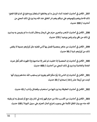 56
093
_
‫فعلوا‬ ‫فإذا‬ ‫الدنيا‬ ‫ي‬
‫ف‬ ‫ويدخلوا‬ ‫السلطان‬ ‫يخالطوا‬ ‫لم‬ ‫ما‬ ‫الرسل‬ ‫أمناء‬ ‫العلماء‬ ‫أحاديث‬ ‫ي‬
‫ف‬ ‫الكامل‬
‫من‬ ‫ي‬
‫المعن‬ ‫ذلك‬ ‫ي‬
‫ف‬ ‫ورد‬ ‫وما‬ ‫هللا‬ ‫عند‬ ‫الخلق‬ ‫ر‬
‫ش‬ ‫وهم‬ ‫دينكم‬ ‫ي‬
‫عل‬ ‫واتهموهم‬ ‫فاحذروهم‬ ‫ذلك‬
‫أحاديث‬
/
722
‫حديث‬
095
_
‫ورد‬ ‫وما‬ ‫به‬ ‫جن‬‫يتت‬ ‫لم‬ ‫ما‬ ‫للنساء‬ ‫وحالل‬ ‫الرجال‬ ‫ي‬
‫عل‬ ‫ام‬‫ر‬‫ح‬ ‫والحرير‬ ‫الذهب‬ ‫أحاديث‬ ‫ي‬
‫ف‬ ‫الكامل‬
‫ووعيد‬ ‫ولعن‬ ‫وذم‬ ‫ي‬
‫نه‬ ‫من‬ ‫ذلك‬ ‫ي‬
‫ف‬
/
032
‫حديث‬
099
_
‫ينقص‬ ‫ال‬ ‫جميعا‬ ‫ارهم‬‫ز‬‫أو‬ ‫مثل‬ ‫فعليه‬ ‫أناس‬ ‫بها‬ ‫فعمل‬ ‫بمعصية‬ ‫جاهر‬ ‫من‬ ‫أحاديث‬ ‫ي‬
‫ف‬ ‫الكامل‬
‫شيئا‬ ‫ارهم‬‫ز‬‫أو‬ ‫من‬ ‫ذلك‬
/
92
‫حديث‬
722
_
‫الكام‬
‫ت‬‫ض‬ َّ
‫ر‬
‫غت‬
ُ
‫ت‬ ‫فلم‬ ‫ظهرت‬ ‫وإذا‬ ‫صاحبها‬ ‫إال‬ ‫ترص‬ ‫لم‬ ‫خفيت‬ ‫إذا‬ ‫المعصية‬ ‫إن‬ ‫أحاديث‬ ‫ي‬
‫ف‬ ‫ل‬
‫أحاديث‬ ‫من‬ ‫ي‬
‫المعن‬ ‫ذلك‬ ‫ي‬
‫ف‬ ‫ورد‬ ‫وما‬ ‫والخاصة‬ ‫العامة‬
/
022
‫حديث‬
720
_
‫أنها‬ ‫وبيان‬ ‫دعاءهم‬ ‫هللا‬ ‫يستجب‬ ‫لم‬ ‫وه‬ ‫ر‬
‫يغت‬ ‫فلم‬ ‫ا‬‫ر‬‫منك‬ ‫أوا‬‫ر‬ ‫إذا‬ ‫الناس‬ ‫إن‬ ‫أحاديث‬ ‫ي‬
‫ف‬ ‫الكامل‬
‫ر‬
‫عش‬ ‫أربعة‬ ‫عن‬ ‫ثبتت‬
(
00
)
‫صحابيا‬
/
02
‫حديث‬
720
_
‫وآداب‬ ‫وفضائل‬ ‫استحباب‬ ‫من‬ ‫فيها‬ ‫ورد‬ ‫وما‬ ‫العقيقة‬ ‫أحاديث‬ ‫ي‬
‫ف‬ ‫الكامل‬
/
08
‫حديث‬
727
_
‫يقبله‬ ‫لم‬ ‫به‬ ‫تصدق‬ ‫أو‬ ‫حج‬ ‫وإن‬‫النار‬ ‫ي‬
‫إل‬ ‫اده‬‫ز‬ ‫فهو‬ ‫ام‬‫ر‬‫ح‬ ‫من‬ ‫ماال‬ ‫اكتسب‬ ‫من‬ ‫أحاديث‬ ‫ي‬
‫ف‬ ‫الكامل‬
‫التوبة‬ ‫سبيل‬ ‫ي‬
‫عل‬ ‫ام‬‫ر‬‫الح‬ ‫المال‬ ‫اج‬‫ر‬‫إخ‬ ‫وجوب‬ ‫ي‬
‫عل‬ ‫األئمة‬ ‫اتفاق‬ ‫بيان‬ ‫مع‬ ‫منه‬ ‫هللا‬
/
022
‫حديث‬
 