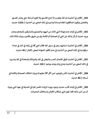 57
720
_
‫الفسق‬ ‫ر‬
‫ينتش‬ ‫ي‬
‫ر‬
‫حن‬ ‫الساعة‬ ‫تقوم‬ ‫وال‬ ‫الفاسق‬ ‫دح‬ ُ‫م‬ ‫إذا‬ ‫يغضب‬ ‫هللا‬ ‫إن‬ ‫أحاديث‬ ‫ي‬
‫ف‬ ‫الكامل‬
‫أحاديث‬ ‫من‬ ‫ي‬
‫المعن‬ ‫ذلك‬ ‫ي‬
‫ف‬ ‫ورد‬ ‫وما‬ ‫وسادة‬ ‫أعالما‬ ‫المنافقون‬ ‫ويكون‬ ‫والفحش‬
/
0782
‫حديث‬
728
_
‫بأعيا‬ ‫ر‬
‫كن‬ ‫ر‬
‫والمش‬ ‫والنصاري‬ ‫اليهود‬ ‫من‬ ‫ألحد‬ ‫ي‬
‫النن‬ ‫تهنئة‬ ‫عدم‬ ‫إثبات‬ ‫ي‬
‫ف‬ ‫الكامل‬
‫وعدم‬ ‫دهم‬
‫ذلك‬ ‫داللة‬ ‫وبيان‬ ‫مكذوب‬ ‫طريق‬ ‫من‬ ‫ولو‬ ‫األئمة‬ ‫أو‬ ‫الصحابة‬ ‫أو‬ ‫ي‬
‫النن‬ ‫عن‬ ‫بذلك‬ ‫أثر‬ ‫أو‬ ‫حديث‬ ‫ورود‬
720
_
‫عباءة‬ ‫ي‬
‫ف‬ ‫النار‬ ‫ي‬
‫ف‬ ‫أيته‬‫ر‬ ‫ي‬
‫إب‬ ‫كال‬ ‫ي‬
‫النن‬ ‫فقال‬ ‫هللا‬ ‫سبيل‬ ‫ي‬
‫ف‬ ‫رجل‬ ‫استشهد‬ ‫أحاديث‬ ‫ي‬
‫ف‬ ‫الكامل‬
‫الكبائر‬ ‫لبعض‬ ‫الشهادة‬ ‫ر‬
‫تكفت‬ ‫عدم‬ ‫ي‬
‫ف‬ ‫أحاديث‬ ‫من‬ ‫ي‬
‫المعن‬ ‫ذلك‬ ‫ي‬
‫ف‬ ‫وما‬ ‫شقها‬
/
02
‫حديث‬
723
_
‫ورد‬ ‫وما‬ ‫هللا‬ ‫ي‬
‫ف‬ ‫والمعاداة‬ ‫والمواالة‬ ‫هللا‬ ‫ي‬
‫ف‬ ‫والبغض‬ ‫الحب‬ ‫األعمال‬ ‫أوثق‬ ‫أحاديث‬ ‫ي‬
‫ف‬ ‫الكامل‬
‫ووعيد‬ ‫ووعد‬ ‫وذم‬ ‫ومدح‬ ‫أحاديث‬ ‫من‬ ‫ي‬
‫المعن‬ ‫ذلك‬ ‫ي‬
‫ف‬
/
002
‫حديث‬
725
_
‫ي‬
‫ف‬ ‫واألئمة‬ ‫الصحابة‬ ‫اختالف‬ ‫وبيان‬ ‫مطبوخا‬ ‫أكال‬ ‫أكل‬ ‫لمن‬ ‫بالوضوء‬‫األمر‬ ‫أحاديث‬ ‫ي‬
‫ف‬ ‫الكامل‬
‫سخه‬‫ن‬
/
52
‫حديث‬
729
_
‫وبيان‬ ‫ي‬
‫النن‬ ‫عهد‬ ‫ي‬
‫ف‬ ‫المدينة‬ ‫ي‬
‫ف‬ ‫للزنا‬ ‫مر‬
ُ
‫الح‬ ‫ايات‬‫ر‬‫ال‬ ‫بيوت‬ ‫وجود‬ ‫حديث‬ ‫كذب‬‫إثبات‬ ‫ي‬
‫ف‬ ‫الكامل‬
‫المحرمات‬ ‫واستحالل‬‫الكبائر‬ ‫بارتكاب‬ ‫ي‬
‫النن‬ ‫اتهم‬ ‫فقد‬ ‫بذلك‬ ‫آمن‬ ‫من‬ ‫أن‬
 