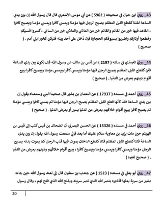 21
02
_
‫روي‬
‫صحيحه‬ ‫ي‬
‫ف‬ ‫حبان‬ ‫ابن‬
(
5803
)
‫يدي‬ ‫بن‬ ‫إن‬ ‫هللا‬ ‫رسول‬ ‫قال‬ ‫قال‬ ‫األشعري‬ ‫موش‬ ‫ي‬
‫أت‬ ‫عن‬
‫ا‬‫ر‬‫كاف‬‫ويصبح‬ ‫مؤمنا‬ ‫ي‬
‫ويمس‬ ‫ا‬‫ر‬‫كاف‬ ‫ي‬
‫ويمس‬ ‫مؤمنا‬ ‫فيها‬ ‫الرجل‬ ‫يصبح‬ ‫المظلم‬ ‫الليل‬ ‫كقطع‬‫لفتنا‬ ‫الساعة‬
‫قسيكم‬ ‫كشوا‬، ‫ي‬
‫الساع‬ ‫من‬ ‫خي‬ ‫ي‬
‫ر‬
‫والماش‬ ‫ي‬
‫ر‬
‫الماش‬ ‫من‬ ‫خي‬ ‫والقائم‬ ‫القائم‬ ‫من‬ ‫خي‬ ‫فيها‬ ‫القاعد‬ ،
‫ا‬ ‫بسيوفكم‬ ‫بوا‬‫واض‬ ‫كم‬
‫أوتار‬ ‫وقطعوا‬
‫آدم‬ ‫ي‬
‫ابن‬ ‫كخي‬‫فليكن‬ ‫بيته‬ ‫أحد‬ ‫عل‬ ‫خل‬
ُ
‫د‬ ‫فإن‬ ‫لحجارة‬
( .
‫صحيح‬
)
00
_
‫روي‬
‫سننه‬ ‫ي‬
‫ف‬ ‫مذي‬‫الي‬
(
3088
)
‫الساعة‬ ‫يدي‬ ‫بن‬ ‫تكون‬ ‫قال‬ ‫هللا‬ ‫رسول‬ ‫عن‬ ‫مالك‬ ‫بن‬ ‫أنس‬ ‫عن‬
‫يبيع‬ ‫ا‬‫ر‬‫كاف‬‫ويصبح‬ ‫مؤمنا‬ ‫ي‬
‫ويمس‬ ‫ا‬‫ر‬‫كاف‬ ‫ي‬
‫ويمس‬ ‫مؤمنا‬ ‫فيها‬ ‫الرجل‬ ‫يصبح‬ ‫المظلم‬ ‫الليل‬ ‫كقطع‬‫فن‬
‫الدن‬ ‫من‬ ‫بعرض‬ ‫دينهم‬ ‫أقوام‬
‫يا‬
( .
‫صحيح‬
)
05
_
‫روي‬
‫مسنده‬ ‫ي‬
‫ف‬ ‫أحمد‬
(
08828
)
‫إن‬ ‫يقول‬ ‫وسمعناه‬ ‫ي‬
‫النن‬ ‫صحبنا‬ ‫قال‬ ‫بشي‬ ‫بن‬ ‫النعمان‬ ‫عن‬
‫مؤمنا‬ ‫ي‬
‫ويمس‬ ‫ا‬‫ر‬‫كاف‬ ‫ي‬
‫يمس‬ ‫ثم‬ ‫مؤمنا‬ ‫فيها‬ ‫الرجل‬ ‫يصبح‬ ‫المظلم‬ ‫الليل‬ ‫قطع‬ ‫كأنها‬‫فتنا‬ ‫الساعة‬ ‫يدي‬ ‫بن‬
‫الدنيا‬ ‫بعرض‬ ‫أو‬ ‫يسي‬ ‫الدنيا‬ ‫من‬ ‫بعرض‬ ‫خالقهم‬ ‫أقوام‬ ‫يبيع‬ ‫ا‬‫ر‬‫كاف‬‫يصبح‬ ‫ثم‬
( .
‫صحيح‬
)
00
_
‫روي‬
‫مسنده‬ ‫ي‬
‫ف‬ ‫أحمد‬
(
05230
)
‫بن‬ ‫قيس‬ ‫إل‬ ‫كتب‬‫قيس‬ ‫بن‬ ‫الضحاك‬ ‫أن‬ ‫البضي‬ ‫الحسن‬ ‫عن‬
‫يدي‬ ‫بن‬ ‫إن‬ ‫يقول‬ ‫هللا‬ ‫رسول‬ ‫سمعت‬ ‫ي‬
‫فإت‬ ‫بعد‬ ‫أما‬ ‫عليك‬ ‫سالم‬ ‫معاوية‬ ‫بن‬ ‫يزيد‬ ‫مات‬ ‫حن‬ ‫الهيثم‬
‫بد‬ ‫يموت‬ ‫كما‬‫الرجل‬ ‫قلب‬ ‫فيها‬ ‫يموت‬ ‫الدخان‬ ‫كقطع‬‫فتنا‬ ‫المظلم‬ ‫الليل‬ ‫كقطع‬‫فتنا‬ ‫الساعة‬
‫يصبح‬ ‫نه‬
‫الدنيا‬ ‫من‬ ‫بعرض‬ ‫ودينهم‬ ‫خالقهم‬ ‫أقوام‬ ‫يبيع‬ ، ‫ا‬‫ر‬‫كاف‬‫ويصبح‬ ‫مؤمنا‬ ‫ي‬
‫ويمس‬ ‫ا‬‫ر‬‫كاف‬ ‫ي‬
‫ويمس‬ ‫مؤمنا‬ ‫الرجل‬
( .
‫ه‬‫لغي‬ ‫صحيح‬
)
08
_
‫روي‬
‫مسنده‬ ‫ي‬
‫ف‬ ‫ي‬
‫يعل‬ ‫أبو‬
(
0532
)
‫سفيان‬ ‫بن‬ ‫جندب‬ ‫عن‬
‫جاءه‬ ‫حن‬ ‫هللا‬ ‫رسول‬ ‫لعند‬ ‫ي‬
‫إت‬ ‫قال‬
‫رسول‬ ‫وقال‬ ، ‫لهم‬ ‫فتح‬ ‫الذي‬ ‫هللا‬ ‫وبفتح‬ ‫شيته‬‫نض‬ ‫الذي‬ ‫هللا‬‫بنض‬ ‫ه‬‫فأخي‬ ‫بعثها‬ ‫شية‬ ‫من‬ ‫بشي‬
 