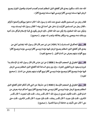 21
‫يصبح‬ ‫ان‬‫الثي‬ ‫وفحول‬ ‫الحيات‬ ‫كصدم‬‫تصدم‬ ‫المظلم‬ ‫الليل‬ ‫كقطع‬‫فن‬ ‫بعدي‬ ‫ستكون‬ ‫ذلك‬ ‫عند‬ ‫هللا‬
‫كاف‬‫ويصبح‬ ‫مسلما‬ ‫فيها‬ ‫ي‬
‫ويمس‬ ‫ا‬‫ر‬‫كاف‬ ‫ي‬
‫ويمس‬ ‫مسلما‬ ‫فيها‬ ‫الرجل‬
، ‫ا‬‫ر‬
‫كم‬
‫ذكر‬ ‫وأخملوا‬ ‫بيوتكم‬ ‫ادخلوا‬ ‫قال‬ ‫؟‬ ‫هللا‬ ‫رسول‬ ‫يا‬ ‫ذلك‬ ‫عند‬ ‫نصنع‬ ‫فكيف‬ ‫المسلمن‬ ‫من‬ ‫رجل‬ ‫فقال‬
‫بيده‬ ‫ليمسك‬ ‫هللا‬ ‫رسول‬ ‫فقال‬ ‫؟‬ ‫بيته‬ ‫ي‬
‫ف‬ ‫أحدنا‬ ‫عل‬ ‫دخل‬ ‫إن‬ ‫أيت‬‫ر‬‫أف‬ ‫المسلمن‬ ‫من‬ ‫رجل‬ ‫فقال‬ ،
‫ما‬ ‫فيأكل‬ ‫اإلسالم‬ ‫قبة‬ ‫ي‬
‫ف‬ ‫يكون‬ ‫الرجل‬ ‫فإن‬ ، ‫القاتل‬ ‫هللا‬ ‫عبد‬ ‫يكن‬ ‫وال‬ ‫المقتول‬ ‫هللا‬ ‫عبد‬ ‫وليكن‬
‫أخيه‬ ‫ل‬
‫جهنم‬ ‫له‬ ‫وتجب‬ ‫بخالقه‬ ‫ويكفر‬ ‫ربه‬ ‫ي‬
‫ويعض‬ ‫دمه‬ ‫ويسفك‬
( .
‫صحيح‬
)
07
_
‫روي‬
‫المستدرك‬ ‫ي‬
‫ف‬ ‫الحاكم‬
(
0
/
020
)
‫من‬ ‫ي‬
‫أمن‬ ‫ليغشن‬ ‫هللا‬ ‫رسول‬ ‫قال‬ ‫قال‬ ‫عمر‬ ‫ابن‬ ‫عن‬
‫ا‬‫ر‬‫كاف‬‫ويصبح‬ ‫مؤمنا‬ ‫ي‬
‫ويمس‬ ‫ا‬‫ر‬‫كاف‬ ‫ي‬
‫ويمس‬ ‫مؤمنا‬ ‫فيها‬ ‫الرجل‬ ‫يصبح‬ ‫المظلم‬ ‫الليل‬ ‫كقطع‬‫فن‬ ‫بعدي‬
‫م‬ ‫بعرض‬ ‫دينهم‬ ‫أقوام‬ ‫يبيع‬
‫قليل‬ ‫الدنيا‬ ‫ن‬
( .
‫ه‬‫لغي‬ ‫صحيح‬
)
08
_
‫روي‬
‫األوسط‬ ‫المعجم‬ ‫ي‬
‫ف‬ ‫ي‬
‫ات‬‫الطي‬
(
5710
)
‫بدأ‬ ‫اإلسالم‬ ‫إن‬ ‫هللا‬ ‫رسول‬ ‫قال‬ ‫قال‬ ‫عباس‬ ‫ابن‬ ‫عن‬
‫الرجل‬ ‫ي‬
‫يمس‬ ‫المظلم‬ ‫الليل‬ ‫كقطع‬‫فتنا‬ ‫الساعة‬ ‫يدي‬ ‫بن‬ ‫وإن‬ ، ‫للغرباء‬ ‫فطوت‬ ‫غريبا‬ ‫وسيعود‬ ‫غريبا‬
َ‫بع‬ ‫دينهم‬ ‫أقوام‬ ‫يبيع‬ ‫ا‬‫ر‬‫كاف‬ ‫ي‬
‫ويمس‬ ‫مؤمنا‬ ‫ويصبح‬ ‫ا‬‫ر‬‫كاف‬‫ويصبح‬ ‫مؤمنا‬ ‫فيها‬
َ
‫ر‬
‫ض‬
‫الدنيا‬ ‫من‬
.
(
‫ص‬
‫حيح‬
‫ه‬‫لغي‬
)
51
_
‫روي‬
‫األوسط‬ ‫المعجم‬ ‫ي‬
‫ف‬ ‫ي‬
‫ات‬‫الطي‬
(
0572
)
‫الليل‬ ‫كقطع‬‫الفن‬ ‫أتتكم‬ ‫قال‬ ‫ي‬
‫النن‬ ‫عن‬ ‫حذيفة‬ ‫عن‬
‫من‬ ‫بعرض‬ ‫دينه‬ ‫أحدكم‬ ‫يبيع‬ ‫ا‬‫ر‬‫كاف‬‫ويصبح‬ ‫مؤمنا‬ ‫ي‬
‫ويمس‬ ‫ا‬‫ر‬‫كاف‬ ‫ي‬
‫ويمس‬ ‫مؤمنا‬ ‫الرجل‬ ‫يصبح‬ ‫المظلم‬
‫يدك‬ ‫تكش‬ ‫قال‬ ‫؟‬ ‫هللا‬ ‫رسول‬ ‫يا‬ ‫نصنع‬ ‫فكيف‬ ‫قلت‬ ، ‫قليل‬ ‫الدنيا‬
،
‫انجي‬ ‫فإن‬ ‫قلت‬
‫تكش‬ ‫قال‬ ‫؟‬ ‫ت‬
‫األخرى‬
،
‫رجلك‬ ‫تكش‬ ‫قال‬ ‫؟‬ ‫ت‬‫جي‬ ‫فإن‬ ‫قلت‬
،
‫األخرى‬ ‫تكش‬ ‫قال‬ ‫؟‬ ‫ت‬‫جي‬ ‫فإن‬ ‫قلت‬
،
‫حن‬ ‫قلت‬
‫قاضية‬ ‫منية‬ ‫أو‬ ‫خاطئة‬ ‫يد‬ ‫تأتيك‬ ‫حن‬ ‫قال‬ ‫؟‬ ‫من‬
( .
‫صحيح‬
)
 