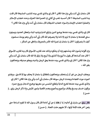 33
‫قلت‬ ‫قال‬ ‫المشيخة‬ ‫تتشبب‬ ‫بيده‬ ‫ي‬
‫نفس‬ ‫والذي‬ ‫إي‬ ‫قال‬ ‫؟‬ ‫لكائن‬ ‫هذا‬ ‫وإن‬ ‫ي‬
‫وأم‬ ‫أنت‬ ‫ي‬
‫بأت‬ ‫سلمان‬ ‫قال‬
‫ي‬
‫كتات‬ ‫ي‬
‫ف‬ ‫ذهب‬ ‫أحسبه‬ ‫قال‬ ‫؟‬ ‫المشيخة‬ ‫تشبب‬ ‫وما‬
‫اإلسالم‬ ‫خضاب‬ ‫وحده‬ ‫الحرف‬ ‫هذا‬ ‫الحمرة‬ ‫إن‬
‫؟‬ ‫لكائن‬ ‫هذا‬ ‫وإن‬ ‫ي‬
‫وأم‬ ‫أنت‬ ‫ي‬
‫بأت‬ ‫سلمان‬ ‫قال‬ ‫الشيطان‬ ‫خضاب‬ ‫والسواد‬ ‫اإليمان‬ ‫خضاب‬ ‫والصفرة‬
‫ويميتون‬ ‫الحدود‬ ‫وتعطل‬ ‫البناء‬ ‫ويشيد‬ ‫الدنيا‬ ‫وترفع‬ ‫الدين‬ ‫يوضع‬ ‫عندها‬ ‫بيده‬ ‫ي‬
‫نفس‬ ‫والذي‬ ‫إي‬ ‫قال‬
‫ينضه‬ ‫وال‬ ‫ذاما‬ ‫إال‬ ‫ترى‬ ‫ال‬ ‫سلمان‬ ‫يا‬ ‫فعندها‬ ‫ي‬
‫سنن‬
‫مسلمون‬ ‫يومئذ‬ ‫وهم‬ ‫ي‬
‫وأم‬ ‫أنت‬ ‫ي‬
‫بأت‬ ‫قال‬ ‫هللا‬ ‫م‬
،‫المنكر‬ ‫عن‬ ‫ي‬
‫والنه‬ ‫بالمعروف‬ ‫األمر‬ ‫هللا‬ ‫نضة‬ ‫إن‬ ‫سلمان‬ ‫يا‬ ‫قال‬ ‫؟‬ ‫ينضفون‬ ‫ال‬ ‫كيف‬
‫األسواق‬ ‫تقارب‬ ‫وما‬ ‫قال‬ ‫األسواق‬ ‫تقارب‬ ‫عند‬ ‫وذلك‬ ‫يشكوه‬ ‫أن‬ ‫إياه‬ ‫ومذمتهم‬ ‫هللا‬ ‫يذمون‬ ‫أقواما‬ ‫وإن‬
‫وال‬ ‫ي‬‫أشي‬ ‫وال‬ ‫أبيع‬ ‫ما‬ ‫يقول‬ ‫كل‬‫كسادها‬‫عند‬ ‫قال‬ ‫؟‬
‫ي‬
‫وأم‬ ‫أنت‬ ‫ي‬
‫بأت‬ ‫سلمان‬ ‫قال‬ ‫هللا‬ ‫إال‬ ‫ازق‬‫ر‬ ‫وال‬ ‫ح‬‫أرب‬
‫ويتحالفون‬ ‫صديقه‬ ‫ويجفو‬ ‫والديه‬ ‫الرجل‬ ‫يعق‬ ‫عندها‬ ‫بيده‬ ‫ي‬
‫نفس‬ ‫والذي‬ ‫إي‬ ‫قال‬ ‫؟‬ ‫لكائن‬ ‫هذا‬ ‫وإن‬
، ‫هللا‬‫بغي‬
‫ويفشو‬ ، ‫فاسق‬ ‫إال‬ ‫بها‬ ‫يحلف‬ ‫ال‬ ‫سلمان‬ ‫يا‬ ‫بالطالق‬ ‫ويتحالفون‬ ‫ستحلف‬
ُ
‫ي‬ ‫أن‬ ‫غي‬ ‫من‬ ‫الرجل‬ ‫ويحلف‬
‫إي‬ ‫قال‬ ‫؟‬ ‫لكائن‬ ‫هذا‬ ‫وإن‬ ‫ي‬
‫وأم‬ ‫أنت‬ ‫ي‬
‫بأت‬ ‫سلمان‬ ‫قال‬ ‫سوطه‬ ‫الرجل‬ ‫ويحدث‬ ‫الفجاءة‬ ‫موت‬ ‫الموت‬
‫اء‬‫ر‬‫حم‬ ‫ح‬ ‫وري‬ ‫الدجال‬ ‫ويخرج‬ ‫ها‬‫مغرب‬ ‫من‬ ‫الشمس‬ ‫وتطلع‬ ‫الدابة‬ ‫تخرج‬ ‫عندها‬ ‫بيده‬ ‫ي‬
‫نفس‬ ‫والذي‬
‫خس‬ ‫ويكون‬
‫رؤي‬ ‫الرجل‬‫ذكر‬ ‫وإذا‬ ‫األرض‬‫وتمور‬ ‫الكعبة‬ ‫وهدم‬ ‫ومأجوج‬ ‫ويأجوج‬ ‫وقذف‬ ‫ومسخ‬ ‫ف‬
( .
‫حسن‬
)
85
_
‫روي‬
‫أماليه‬ ‫ي‬
‫ف‬ ‫ان‬ ‫ر‬
‫بش‬ ‫ابن‬
(
0
/
010
)
‫حن‬ ‫الساعة‬ ‫تقوم‬ ‫ال‬ ‫هللا‬ ‫رسول‬ ‫قال‬ ‫قال‬ ‫أمامة‬ ‫ي‬
‫أت‬ ‫عن‬
‫اللعنة‬ ‫حلت‬ ‫عليهم‬ ‫أال‬ ، ‫أولها‬ ‫األمة‬ ‫هذه‬ ‫آخر‬ ‫يلعن‬
( .
‫حسن‬
)
 