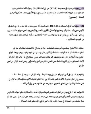 35
010
_
‫روي‬
‫صحيحه‬ ‫ي‬
‫ف‬ ‫حبان‬ ‫ابن‬
(
0805
)
‫عرى‬ ‫لتنتقضن‬ ‫هللا‬ ‫رسول‬ ‫قال‬ ‫قال‬ ‫أمامة‬ ‫ي‬
‫أت‬ ‫عن‬
‫وآخرهن‬ ‫الحكم‬ ‫نقضا‬ ‫فأولهن‬ ‫تليها‬ ‫ي‬
‫بالن‬ ‫الناس‬ ‫تشبث‬ ‫عروة‬ ‫انتقضت‬ ‫فكلما‬ ‫عروة‬ ‫عروة‬ ‫اإلسالم‬
‫الصالة‬
( .
‫صحيح‬
)
013
_
‫روي‬
‫المستدرك‬ ‫ي‬
‫ف‬ ‫الحاكم‬
(
0
/
000
)
‫ثوبان‬ ‫عن‬
‫ي‬
‫ل‬ ‫زوى‬ ‫ي‬
‫رت‬ ‫إن‬ ‫يقول‬ ‫هللا‬ ‫رسول‬ ‫سمع‬ ‫أنه‬
‫مشارقها‬ ‫أيت‬‫ر‬ ‫حن‬ ‫األرض‬
‫زوى‬ ‫ما‬ ‫ملكها‬ ‫سيبلغ‬ ‫ي‬
‫أمن‬ ‫وإن‬ ‫واألبيض‬‫األحمر‬ ‫ين‬‫الكي‬ ‫ي‬
‫وأعطات‬ ‫ها‬‫ومغارب‬
‫عدوا‬ ‫عليهم‬ ‫يسلط‬ ‫ال‬ ‫أن‬ ‫وسألته‬ ‫فأعطانيها‬ ‫عامة‬ ‫بسنة‬ ‫يهلكها‬ ‫ال‬ ‫أن‬ ‫ي‬
‫ألمن‬ ‫ي‬
‫رت‬ ‫سألت‬ ‫ي‬
‫وإت‬ ‫منها‬ ‫ي‬
‫ل‬
، ‫فأعطانيها‬ ‫هم‬‫غي‬ ‫من‬
‫ي‬ ‫لم‬ ‫قضاء‬ ‫قضيت‬ ‫إذا‬ ‫ي‬
‫إت‬ ‫دمحم‬ ‫يا‬ ‫وقال‬ ‫فمنعنيها‬ ‫بعض‬ ‫بأس‬ ‫بعضهم‬ ‫يذيق‬ ‫ال‬ ‫أن‬ ‫وسألته‬
‫ي‬
‫إت‬ ‫رد‬
‫ولو‬ ‫بعامة‬ ‫فيستبيحهم‬ ‫هم‬‫غي‬ ‫من‬ ‫عدوا‬ ‫عليهم‬‫أظهر‬ ‫وال‬ ‫عامة‬ ‫بسنة‬ ‫أهلكها‬ ‫ال‬ ‫أن‬ ‫ألمتك‬ ‫أعطيتك‬
‫بعضا‬ ‫ي‬
‫يسن‬ ‫هو‬ ‫بعضا‬ ‫يهلك‬ ‫هو‬ ‫بعضهم‬ ‫يكون‬ ‫حن‬ ‫بأقطارها‬ ‫من‬ ‫اجتمع‬
‫إال‬ ‫ي‬
‫أمن‬ ‫عل‬ ‫أخاف‬ ‫ال‬ ‫ي‬
‫وإت‬
‫ي‬
‫أمن‬ ‫من‬ ‫قبائل‬ ‫تعبد‬ ‫وحن‬ ‫كن‬ ‫ر‬
‫بالمش‬ ‫ي‬
‫أمن‬ ‫من‬ ‫قبائل‬ ‫تلحق‬ ‫حن‬ ‫الساعة‬ ‫تقوم‬ ‫ولن‬ ، ‫المضلن‬ ‫األئمة‬
‫األوثان‬
،
، ‫سنة‬ ‫مائة‬ ‫ي‬
‫ف‬ ‫يوجد‬ ‫ما‬ ‫كل‬‫قال‬ ‫وأنه‬ ، ‫القيامة‬ ‫يوم‬ ‫إل‬ ‫عنها‬ ‫يرفع‬ ‫لم‬ ‫ي‬
‫أمن‬ ‫ي‬
‫ف‬ ‫السيف‬ ‫وضع‬ ‫وإذا‬
‫أ‬ ‫يزعم‬ ‫كلهم‬‫ثالثون‬ ‫كذابون‬ ‫ي‬
‫أمن‬ ‫ي‬
‫ف‬ ‫وسيخرج‬
‫ي‬
‫ف‬ ‫ال‬‫ز‬‫ت‬ ‫ال‬ ‫ولكن‬ ‫بعدي‬ ‫ي‬
‫نن‬ ‫ال‬ ‫األنبياء‬ ‫خاتم‬ ‫وأنا‬ ‫ي‬
‫نن‬ ‫نه‬
، ‫هللا‬ ‫أمر‬ ‫ي‬
‫يأت‬ ‫حن‬ ‫خذلهم‬ ‫من‬ ‫هم‬‫يض‬ ‫ال‬ ‫ظاهرين‬ ‫الحق‬ ‫عل‬ ‫يقاتلون‬ ‫طائفة‬ ‫ي‬
‫أمن‬
‫ليس‬ ‫قال‬ ‫وأنه‬ ، ‫مثلها‬ ‫مكانها‬ ‫هللا‬ ‫أخلف‬ ‫إال‬ ‫شيئا‬ ‫ثمرها‬ ‫من‬ ‫الجنة‬ ‫أهل‬ ‫من‬ ‫رجل‬ ‫ع‬
‫يي‬ ‫ال‬ ‫أنه‬ ‫وزعم‬ ‫قال‬
‫دينا‬ ‫من‬ ‫ا‬‫ر‬‫أج‬ ‫بأعظم‬ ‫رجل‬ ‫ينفقه‬ ‫دينار‬
‫ثم‬ ‫هللا‬ ‫سبيل‬ ‫ي‬
‫ف‬ ‫فرسه‬ ‫عل‬ ‫ينفقه‬ ‫دينار‬ ‫ثم‬ ‫عياله‬ ‫عل‬ ‫ينفقه‬ ‫ر‬
، ‫المسألة‬ ‫شأن‬ ‫عظم‬ ‫هللا‬ ‫ي‬
‫نن‬ ‫أن‬ ‫وزعم‬ ‫قال‬ ، ‫هللا‬ ‫سبيل‬ ‫ي‬
‫ف‬ ‫أصحابه‬ ‫عل‬ ‫ينفقه‬ ‫دينار‬
 