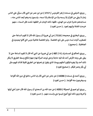 4
_
‫وروي‬
‫مسنده‬ ‫ي‬
‫ف‬ ‫ي‬
‫الديلم‬
(
‫الفردوس‬ ‫زهر‬
/
0808
)
‫الناس‬ ‫ي‬
‫عل‬ ‫ي‬
‫سيأت‬ ‫قال‬ ‫ي‬
‫النن‬ ‫عن‬‫عمر‬ ‫ابن‬ ‫عن‬
، ‫منه‬ ‫الناس‬ ‫أبعد‬ ‫وهم‬ ‫به‬ ‫يتسمون‬ ، ‫اسمه‬ ‫إال‬ ‫اإلسالم‬ ‫من‬ ‫وال‬ ‫رسمه‬ ‫إال‬ ‫القرآن‬ ‫من‬ ‫ي‬
‫يبف‬ ‫ال‬ ‫زمان‬
‫منهم‬ ، ‫السماء‬ ‫ظل‬ ‫تحت‬ ‫الفقهاء‬ ‫ر‬
‫ش‬ ‫الزمان‬ ‫ذلك‬ ‫فقهاء‬ ، ‫الهدي‬ ‫من‬ ‫اب‬‫ر‬‫خ‬ ‫عامرة‬ ‫مساجدهم‬
‫الف‬ ‫خرحت‬
‫تعود‬ ‫وإليهم‬ ‫تنة‬
( .
‫ه‬‫لغي‬ ‫حسن‬
)
_
‫وروي‬
‫صحيحه‬ ‫ي‬
‫ف‬ ‫البخاري‬
(
8000
)
‫حن‬ ‫الساعة‬ ‫تقوم‬ ‫ال‬ ‫قال‬ ‫هللا‬ ‫رسول‬ ‫أن‬ ‫هريرة‬ ‫ي‬
‫أت‬ ‫عن‬
‫الخلصة‬ ‫ذي‬ ‫عل‬ ‫دوس‬ ‫نساء‬ ‫أليات‬ ‫تضطرب‬
.
‫ي‬
‫ف‬ ‫يعبدون‬ ‫كانوا‬ ‫ي‬
‫الن‬ ‫دوس‬ ‫طاغية‬ ‫الخلصة‬ ‫وذو‬
‫الجاهلية‬
( .
‫صحيح‬
)
_
‫وروي‬
‫المستدرك‬ ‫ي‬
‫ف‬ ‫الحاكم‬
(
0
/
078
)
‫عن‬
‫ال‬ ‫حن‬ ‫الساعة‬ ‫تقوم‬ ‫ال‬ ‫قال‬ ‫أنه‬ ‫ي‬
‫النن‬ ‫عن‬ ‫هريرة‬ ‫ي‬
‫أت‬
‫ينكر‬ ‫ال‬ ‫الطريق‬ ‫وسط‬ ‫تنكح‬ ‫ا‬‫ر‬‫جها‬ ‫ا‬‫ر‬‫نها‬ ‫أة‬‫ر‬‫الم‬ ‫توجد‬ ‫وحن‬ ‫حاجة‬ ‫فيه‬ ‫هلل‬ ‫أحد‬ ‫األرض‬ ‫وجه‬ ‫عل‬ ‫يبف‬
‫مثل‬ ‫فيهم‬ ‫فذاك‬ ‫قليال‬ ‫الطريق‬ ‫عن‬ ‫نحيتها‬ ‫لو‬ ‫يقول‬ ‫الذي‬ ‫يومئذ‬ ‫أمثلهم‬ ‫فيكون‬ ‫ه‬‫يغي‬ ‫وال‬ ‫أحد‬ ‫ذلك‬
‫فيكم‬ ‫وعمر‬‫بكر‬ ‫ي‬
‫أت‬
( .
‫لغي‬ ‫صحيح‬
‫ه‬
)
_
‫وروي‬
‫أحمد‬
‫ي‬
‫ف‬
‫مسنده‬
(
00370
)
‫قال‬ ‫ي‬
‫النن‬ ‫عن‬ ‫جابر‬ ‫عن‬
‫أفواجا‬ ‫هللا‬ ‫دين‬ ‫ي‬
‫ف‬ ‫دخلوا‬ ‫الناس‬ ‫إن‬
‫أفواجا‬ ‫منه‬ ‫وسيخرجون‬
( .
‫ه‬‫لغي‬ ‫حسن‬
)
_
‫وروي‬
‫المعرفة‬ ‫ي‬
‫ف‬ ‫نعيم‬ ‫أبو‬
(
0312
)
‫أولها‬ ‫ي‬
‫أمن‬ ‫خيار‬ ‫قال‬ ‫هللا‬ ‫رسول‬ ‫أن‬ ‫السعدي‬ ‫بن‬ ‫هللا‬ ‫عبد‬ ‫عن‬
‫منهم‬ ‫ولست‬ ‫ي‬
‫من‬ ‫ليسوا‬ ‫أعوج‬ ‫ثبج‬ ‫ذلك‬ ‫وبن‬ ‫وآخرها‬
( .
‫ه‬‫لغي‬ ‫حسن‬
)
 