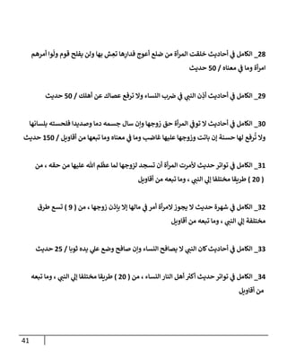 41
37
_
‫أمرهم‬ ‫وا‬
ّ
‫ول‬ ‫قوم‬ ‫يفلح‬ ‫ولن‬ ‫بها‬ ‫ش‬ ِ
‫تع‬ ‫ها‬ِ
‫فدار‬ ‫أعوج‬ ‫ضلع‬ ‫من‬ ‫أة‬‫ر‬‫الم‬ ‫خلقت‬ ‫أحاديث‬ ‫ي‬
‫ف‬ ‫الكامل‬
‫معناه‬ ‫ي‬
‫ف‬ ‫وما‬ ‫أة‬‫ر‬‫ام‬
/
51
‫حديث‬
38
_
‫ي‬
‫النن‬ ‫ن‬ ِ
‫أذ‬ ‫أحاديث‬ ‫ي‬
‫ف‬ ‫الكامل‬
‫أهلك‬ ‫عن‬ ‫عصاك‬ ‫ترفع‬ ‫وال‬ ‫النساء‬ ‫ب‬‫ض‬ ‫ي‬
‫ف‬
/
51
‫حديث‬
21
_
‫بلسانها‬ ‫فلحسته‬ ‫وصديدا‬ ‫دما‬ ‫جسمه‬ ‫سال‬ ‫وإن‬ ‫زوجها‬ ‫حق‬ ‫أة‬‫ر‬‫الم‬ ‫ي‬
‫توف‬ ‫ال‬ ‫أحاديث‬ ‫ي‬
‫ف‬ ‫الكامل‬
‫أقاويل‬ ‫من‬ ‫تبعها‬ ‫وما‬ ‫معناه‬ ‫ي‬
‫ف‬ ‫وما‬ ‫غاضب‬ ‫عليها‬ ‫وزوجها‬ ‫باتت‬ ‫إن‬ ‫حسنة‬ ‫لها‬ ‫رفع‬
ُ
‫ت‬ ‫وال‬
/
051
‫حديث‬
20
_
‫ألمرت‬ ‫حديث‬ ‫تواتر‬ ‫ي‬
‫ف‬ ‫الكامل‬
‫من‬ ، ‫حقه‬ ‫من‬ ‫عليها‬ ‫هللا‬ ‫م‬
ّ
‫عظ‬ ‫لما‬ ‫لزوجها‬ ‫تسجد‬ ‫أن‬ ‫أة‬‫ر‬‫الم‬
(
31
)
‫أقاويل‬ ‫من‬ ‫تبعه‬ ‫وما‬ ، ‫ي‬
‫النن‬ ‫ي‬
‫إل‬ ‫مختلفا‬ ‫طريقا‬
23
_
‫من‬ ، ‫زوجها‬ ‫بإذن‬ ‫إال‬ ‫مالها‬ ‫ي‬
‫ف‬ ‫أمر‬ ‫أة‬‫ر‬‫الم‬‫يجوز‬ ‫ال‬ ‫حديث‬ ‫شهرة‬ ‫ي‬
‫ف‬ ‫الكامل‬
(
8
)
‫طرق‬ ‫تسع‬
‫أقاويل‬ ‫من‬ ‫تبعه‬ ‫وما‬ ، ‫ي‬
‫النن‬ ‫ي‬
‫إل‬ ‫مختلفة‬
22
_
‫ك‬‫أحاديث‬ ‫ي‬
‫ف‬ ‫الكامل‬
‫ثوبا‬ ‫يده‬ ‫ي‬
‫عل‬ ‫وضع‬ ‫صافح‬ ‫وإن‬ ‫النساء‬ ‫يصافح‬ ‫ال‬ ‫ي‬
‫النن‬ ‫ان‬
/
35
‫حديث‬
20
_
‫من‬ ، ‫النساء‬ ‫النار‬ ‫أهل‬ ‫أكي‬ ‫حديث‬ ‫تواتر‬ ‫ي‬
‫ف‬ ‫الكامل‬
(
31
)
‫تبعه‬ ‫وما‬ ، ‫ي‬
‫النن‬ ‫ي‬
‫إل‬ ‫مختلفا‬ ‫طريقا‬
‫أقاويل‬ ‫من‬
 