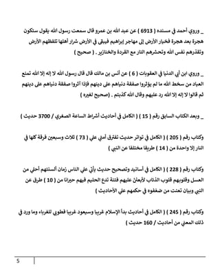 5
_
‫وروي‬
‫مسنده‬ ‫ي‬
‫ف‬ ‫أحمد‬
(
0802
)
‫عمرو‬ ‫بن‬ ‫هللا‬ ‫عبد‬ ‫عن‬
‫قال‬
‫ستكون‬ ‫يقول‬ ‫هللا‬ ‫رسول‬ ‫سمعت‬
‫األرض‬ ‫تلفظهم‬ ‫أهلها‬ ‫ار‬ ‫ر‬
‫ش‬ ‫األرض‬ ‫ي‬
‫ف‬ ‫فيبف‬ ‫اهيم‬‫ر‬‫إب‬ ‫مهاجر‬ ‫إل‬ ‫األرض‬ ‫فخيار‬ ‫هجرة‬ ‫بعد‬ ‫هجرة‬
‫والخنازير‬ ‫القردة‬ ‫مع‬ ‫النار‬ ‫هم‬ ‫ر‬
‫وتحش‬ ‫هللا‬ ‫نفس‬ ‫وتقذرهم‬
( .
‫صحيح‬
)
_
‫وروي‬
‫الدنيا‬ ‫ي‬
‫أت‬ ‫ابن‬
‫ي‬
‫ف‬
‫العقوبات‬
(
0
)
‫إال‬ ‫إله‬ ‫ال‬ ‫هللا‬ ‫رسول‬ ‫قال‬ ‫قال‬ ‫مالك‬ ‫بن‬ ‫أنس‬ ‫عن‬
‫تمنع‬ ‫هللا‬
‫دينهم‬ ‫عل‬ ‫دنياهم‬ ‫صفقة‬ ‫آثروا‬ ‫فإذا‬ ‫دينهم‬ ‫عل‬ ‫دنياهم‬ ‫صفقة‬ ‫يؤثروا‬ ‫لم‬ ‫ما‬ ‫هللا‬ ‫سخط‬ ‫من‬ ‫العباد‬
‫كذبتم‬‫هللا‬ ‫وقال‬ ‫عليهم‬ ‫رد‬ ‫هللا‬ ‫إال‬ ‫إله‬ ‫ال‬ ‫قالوا‬ ‫ثم‬
( .
‫صحيح‬
‫ه‬‫لغي‬
)
_
‫رقم‬ ‫السابق‬ ‫الكتاب‬ ‫وبعد‬
(
05
( )
‫الصغري‬ ‫الساعة‬ ‫اط‬ ‫ر‬
‫أش‬ ‫أحاديث‬ ‫ي‬
‫ف‬ ‫الكامل‬
/
2811
‫حديث‬
)
‫وكت‬
‫رقم‬ ‫اب‬
(
315
( )
‫ي‬
‫عل‬ ‫ي‬
‫أمن‬ ‫ق‬‫تفي‬ ‫حديث‬ ‫تواتر‬ ‫ي‬
‫ف‬ ‫الكامل‬
(
82
)
‫ي‬
‫ف‬ ‫كلها‬‫فرقة‬ ‫وسبعن‬ ‫ثالث‬
‫من‬ ‫واحدة‬ ‫إال‬ ‫النار‬
(
00
)
‫ي‬
‫النن‬ ‫عن‬ ‫مختلفا‬ ‫طريقا‬
)
‫رقم‬ ‫وكتاب‬
(
337
( )
‫من‬ ‫ي‬
‫أحل‬ ‫ألسنتهم‬ ‫زمان‬ ‫الناس‬ ‫ي‬
‫عل‬ ‫ي‬
‫يأت‬ ‫حديث‬ ‫وتصحيح‬ ‫أسانيد‬ ‫ي‬
‫ف‬ ‫الكامل‬
ّ
‫ألبعن‬ ‫الذئاب‬ ‫قلوب‬ ‫هم‬‫وقلوب‬ ‫العسل‬
‫من‬ ‫انا‬‫حي‬ ‫فيهم‬ ‫الحليم‬ ‫تدع‬ ‫فتنة‬ ‫عليهم‬
(
01
)
‫عن‬ ‫طرق‬
‫األحاديث‬ ‫ي‬
‫عل‬ ‫حكمهم‬ ‫ي‬
‫ف‬ ‫فوه‬ ّ‫ضع‬ ‫من‬ ‫تعنت‬ ‫وبيان‬ ‫ي‬
‫النن‬
)
‫رقم‬ ‫وكتاب‬
(
305
( )
‫ي‬
‫ف‬ ‫ورد‬ ‫وما‬ ‫للغرباء‬ ‫ي‬
‫فطوت‬ ‫غريبا‬ ‫وسيعود‬ ‫غريبا‬ ‫اإلسالم‬ ‫بدأ‬ ‫أحاديث‬ ‫ي‬
‫ف‬ ‫الكامل‬
‫أحاديث‬ ‫من‬ ‫ي‬
‫المعن‬ ‫ذلك‬
/
001
‫حديث‬
)
 