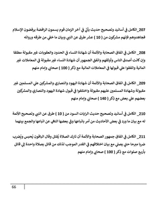 66
318
_
‫اإلسالم‬ ‫يرفضون‬ ‫افضة‬‫ر‬‫ال‬ ‫يسمون‬ ‫قوم‬ ‫الزمان‬ ‫آخر‬ ‫ي‬
‫ف‬ ‫ي‬
‫يأت‬ ‫حديث‬ ‫وتصحيح‬ ‫أسانيد‬ ‫ي‬
‫ف‬ ‫الكامل‬
‫من‬ ‫كون‬ ‫ر‬
‫مش‬ ‫فإنهم‬ ‫فجاهدوهم‬
(
01
)
‫وبي‬ ‫ي‬
‫النن‬ ‫عن‬ ‫طرق‬ ‫ر‬
‫عش‬
‫ورواته‬ ‫طرقه‬ ‫من‬ ‫ي‬
‫خف‬ ‫ما‬ ‫ان‬
317
_
‫مطلقا‬ ‫مقبولة‬ ‫غي‬ ‫والعقوبات‬ ‫الحدود‬ ‫ي‬
‫ف‬ ‫النساء‬ ‫شهادة‬ ‫أن‬ ‫واألئمة‬ ‫الصحابة‬ ‫اتفاق‬ ‫ي‬
‫ف‬ ‫الكامل‬
‫غي‬ ‫المعامالت‬ ‫ي‬
‫ف‬ ‫مقبولة‬ ‫غي‬ ‫النساء‬ ‫شهادة‬ ‫أن‬ ‫الجمهور‬ ‫واتفق‬ ‫وأوثقهم‬ ‫الناس‬ ‫أصدق‬ ‫كانت‬‫وإن‬
ِ
‫ذ‬ ‫مع‬ ‫المالية‬ ‫المعامالت‬ ‫ي‬
‫ف‬ ‫قبولها‬ ‫ي‬
‫عل‬ ‫واتفقوا‬ ‫المالية‬
‫كر‬
(
011
)
‫منهم‬ ‫وإمام‬ ‫ي‬
‫صحات‬
318
_
‫غي‬ ‫المسلمن‬ ‫ي‬
‫عل‬ ‫كن‬ ‫ر‬
‫والمش‬ ‫والنصاري‬ ‫اليهود‬ ‫شهادة‬ ‫أن‬ ‫واألئمة‬ ‫الصحابة‬ ‫اتفاق‬ ‫ي‬
‫ف‬ ‫الكامل‬
‫كن‬ ‫ر‬
‫والمش‬ ‫والنصاري‬ ‫اليهود‬ ‫شهادة‬ ‫قبول‬ ‫ي‬
‫ف‬ ‫واختلفوا‬ ‫مقبولة‬ ‫عليهم‬ ‫المسلمن‬ ‫وشهادة‬ ‫مقبولة‬
‫كر‬ِ
‫ذ‬ ‫مع‬ ‫بعض‬ ‫ي‬
‫عل‬ ‫بعضهم‬
(
001
)
‫منهم‬ ‫وإمام‬ ‫ي‬
‫صحات‬
301
_
‫من‬ ‫السود‬ ‫ايات‬‫ر‬‫ال‬ ‫حديث‬ ‫وتصحيح‬ ‫أسانيد‬ ‫ي‬
‫ف‬ ‫الكامل‬
(
01
)
‫األئمة‬ ‫وتصحيح‬ ‫ي‬
‫النن‬ ‫عن‬ ‫طرق‬
‫بينهما‬ ‫والجمع‬ ‫اتباعها‬ ‫عن‬ ‫ي‬
‫النه‬ ‫بعضها‬ ‫ي‬
‫وف‬ ‫باتباعها‬‫أمر‬ ‫من‬ ‫األحاديث‬ ‫بعض‬ ‫ي‬
‫ف‬ ‫ورد‬ ‫ما‬ ‫بيان‬ ‫مع‬ ‫له‬
300
_
ُ
‫ي‬ ‫الباقون‬ ‫وقال‬ ‫قتل‬
ُ
‫ي‬ ‫الصالة‬ ‫تارك‬ ‫أن‬ ‫واألئمة‬ ‫الصحابة‬ ‫جمهور‬ ‫اتفاق‬ ‫ي‬
‫ف‬ ‫الكامل‬
‫ب‬‫ض‬
ُ
‫وي‬ ‫حبس‬
‫قائل‬ ‫ي‬
‫إل‬ ‫واحدة‬ ‫بصالة‬ ‫قائل‬ ‫من‬ ‫لذلك‬ ‫الموجب‬ ‫القدر‬ ‫ي‬
‫ف‬ ‫اختالفهم‬ ‫بيان‬ ‫مع‬ ‫ي‬
‫يصل‬ ‫ي‬
‫حن‬ ‫حا‬‫مي‬ ‫با‬‫ض‬
‫كر‬ِ
‫ذ‬ ‫مع‬ ‫صلوات‬ ‫ع‬‫بأرب‬
(
011
)
‫منهم‬ ‫وإمام‬ ‫ي‬
‫صحات‬
 