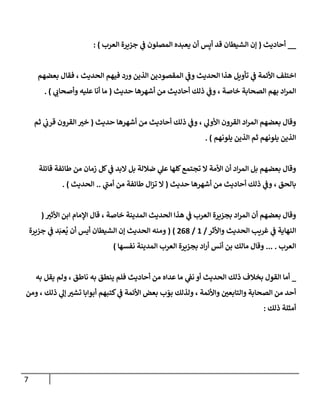 7
__
‫أحاديث‬
(
‫العرب‬ ‫جزيرة‬ ‫ي‬
‫ف‬ ‫المصلون‬ ‫يعبده‬ ‫أن‬ ‫س‬ِ‫أي‬ ‫قد‬ ‫الشيطان‬ ‫إن‬
: )
‫ورد‬ ‫الذين‬ ‫المقصودين‬ ‫ي‬
‫وف‬ ‫الحديث‬ ‫هذا‬ ‫تأويل‬ ‫ي‬
‫ف‬ ‫األئمة‬ ‫اختلف‬
‫الحديث‬ ‫فيهم‬
‫بعضهم‬ ‫فقال‬ ،
‫حديث‬ ‫أشهرها‬ ‫من‬ ‫أحاديث‬ ‫ذلك‬ ‫ي‬
‫وف‬ ، ‫خاصة‬ ‫الصحابة‬ ‫بهم‬ ‫اد‬‫ر‬‫الم‬
(
‫ي‬
‫وأصحات‬ ‫عليه‬ ‫أنا‬ ‫ما‬
)
.
‫حديث‬ ‫أشهرها‬ ‫من‬ ‫أحاديث‬ ‫ذلك‬ ‫ي‬
‫وف‬ ، ‫ي‬
‫األول‬ ‫القرون‬ ‫اد‬‫ر‬‫الم‬ ‫بعضهم‬ ‫وقال‬
(
‫ثم‬ ‫ي‬
‫قرت‬ ‫القرون‬ ‫خي‬
‫يلونهم‬ ‫الذين‬ ‫ثم‬ ‫يلونهم‬ ‫الذين‬
)
.
‫األ‬ ‫أن‬ ‫اد‬‫ر‬‫الم‬ ‫بل‬ ‫بعضهم‬ ‫وقال‬
‫قائلة‬ ‫طائفة‬ ‫من‬ ‫زمان‬ ‫كل‬ ‫ي‬
‫ف‬ ‫البد‬ ‫بل‬ ‫ضاللة‬ ‫ي‬
‫عل‬ ‫كلها‬‫تجتمع‬ ‫ال‬ ‫مة‬
‫ح‬ ‫أشهرها‬ ‫من‬ ‫أحاديث‬ ‫ذلك‬ ‫ي‬
‫وف‬ ، ‫بالحق‬
‫ديث‬
(
‫ي‬
‫أمن‬ ‫من‬ ‫طائفة‬ ‫ال‬‫ز‬‫ت‬ ‫ال‬
..
‫الحديث‬
. )
، ‫خاصة‬ ‫المدينة‬ ‫الحديث‬ ‫هذا‬ ‫ي‬
‫ف‬ ‫العرب‬ ‫بجزيرة‬ ‫اد‬‫ر‬‫الم‬ ‫أن‬ ‫بعضهم‬ ‫وقال‬
‫األثي‬ ‫ابن‬ ‫اإلمام‬ ‫قال‬
(
‫واألثر‬ ‫الحديث‬ ‫غريب‬ ‫ي‬
‫ف‬ ‫النهاية‬
/
0
/
307
( )
‫جزيرة‬ ‫ي‬
‫ف‬ ‫د‬َ‫عب‬
ُ
‫ي‬ ‫أن‬ ‫أيس‬ ‫الشيطان‬ ‫إن‬ ‫الحديث‬ ‫ومنه‬
‫العرب‬
... .
‫نفسها‬ ‫المدينة‬ ‫العرب‬ ‫بجزيرة‬ ‫اد‬‫ر‬‫أ‬ ‫أنس‬ ‫بن‬ ‫مالك‬ ‫وقال‬
)
_
‫به‬ ‫يقل‬ ‫ولم‬ ، ‫ناطق‬ ‫به‬ ‫ينطق‬ ‫فلم‬ ‫أحاديث‬ ‫من‬ ‫عداه‬ ‫ما‬ ‫ي‬
‫نف‬ ‫أو‬ ‫الحديث‬ ‫ذلك‬ ‫بخالف‬ ‫القول‬ ‫أما‬
‫ومن‬ ، ‫ذلك‬ ‫ي‬
‫إل‬ ‫تشي‬ ‫أبوابا‬ ‫كتبهم‬ ‫ي‬
‫ف‬ ‫األئمة‬ ‫بعض‬ ‫ب‬ ّ
‫بو‬ ‫ولذلك‬ ، ‫واألئمة‬ ‫والتابعن‬ ‫الصحابة‬ ‫من‬ ‫أحد‬
‫ذلك‬ ‫أمثلة‬
:
 