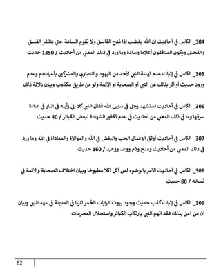82
210
_
‫الفسق‬ ‫ر‬
‫ينتش‬ ‫ي‬
‫حن‬ ‫الساعة‬ ‫تقوم‬ ‫وال‬ ‫الفاسق‬ ‫دح‬ ُ‫م‬ ‫إذا‬ ‫يغضب‬ ‫هللا‬ ‫إن‬ ‫أحاديث‬ ‫ي‬
‫ف‬ ‫الكامل‬
‫أحاديث‬ ‫من‬ ‫ي‬
‫المعن‬ ‫ذلك‬ ‫ي‬
‫ف‬ ‫ورد‬ ‫وما‬ ‫وسادة‬ ‫أعالما‬ ‫المنافقون‬ ‫ويكون‬ ‫والفحش‬
/
0251
‫حديث‬
215
_
‫وعدم‬ ‫بأعيادهم‬ ‫كن‬ ‫ر‬
‫والمش‬ ‫والنصاري‬ ‫اليهود‬ ‫من‬ ‫ألحد‬ ‫ي‬
‫النن‬ ‫تهنئة‬ ‫عدم‬ ‫إثبات‬ ‫ي‬
‫ف‬ ‫الكامل‬
‫ح‬ ‫ورود‬
‫ذلك‬ ‫داللة‬ ‫وبيان‬ ‫مكذوب‬ ‫طريق‬ ‫من‬ ‫ولو‬ ‫األئمة‬ ‫أو‬ ‫الصحابة‬ ‫أو‬ ‫ي‬
‫النن‬ ‫عن‬ ‫بذلك‬ ‫أثر‬ ‫أو‬ ‫ديث‬
210
_
‫عباءة‬ ‫ي‬
‫ف‬ ‫النار‬ ‫ي‬
‫ف‬ ‫أيته‬‫ر‬ ‫ي‬
‫إت‬ ‫كال‬ ‫ي‬
‫النن‬ ‫فقال‬ ‫هللا‬ ‫سبيل‬ ‫ي‬
‫ف‬ ‫رجل‬ ‫استشهد‬ ‫أحاديث‬ ‫ي‬
‫ف‬ ‫الكامل‬
‫الكبائر‬ ‫لبعض‬ ‫الشهادة‬ ‫تكفي‬ ‫عدم‬ ‫ي‬
‫ف‬ ‫أحاديث‬ ‫من‬ ‫ي‬
‫المعن‬ ‫ذلك‬ ‫ي‬
‫ف‬ ‫وما‬ ‫شقها‬
/
01
‫حديث‬
218
_
‫ورد‬ ‫وما‬ ‫هللا‬ ‫ي‬
‫ف‬ ‫والمعاداة‬ ‫والمواالة‬ ‫هللا‬ ‫ي‬
‫ف‬ ‫والبغض‬ ‫الحب‬ ‫األعمال‬ ‫أوثق‬ ‫أحاديث‬ ‫ي‬
‫ف‬ ‫الكامل‬
‫ووعيد‬ ‫ووعد‬ ‫وذم‬ ‫ومدح‬ ‫أحاديث‬ ‫من‬ ‫ي‬
‫المعن‬ ‫ذلك‬ ‫ي‬
‫ف‬
/
001
‫حديث‬
217
_
‫ي‬
‫ف‬ ‫واألئمة‬ ‫الصحابة‬ ‫اختالف‬ ‫وبيان‬ ‫مطبوخا‬ ‫أكال‬ ‫أكل‬ ‫لمن‬ ‫بالوضوء‬‫األمر‬ ‫أحاديث‬ ‫ي‬
‫ف‬ ‫الكامل‬
‫سخه‬
َ
‫ن‬
/
71
‫حديث‬
218
_
‫ال‬
‫وبيان‬ ‫ي‬
‫النن‬ ‫عهد‬ ‫ي‬
‫ف‬ ‫المدينة‬ ‫ي‬
‫ف‬ ‫للزنا‬ ‫مر‬
ُ
‫الح‬ ‫ايات‬‫ر‬‫ال‬ ‫بيوت‬ ‫وجود‬ ‫حديث‬ ‫كذب‬‫إثبات‬ ‫ي‬
‫ف‬ ‫كامل‬
‫المحرمات‬ ‫واستحالل‬‫الكبائر‬ ‫بارتكاب‬ ‫ي‬
‫النن‬ ‫اتهم‬ ‫فقد‬ ‫بذلك‬ ‫آمن‬ ‫من‬ ‫أن‬
 