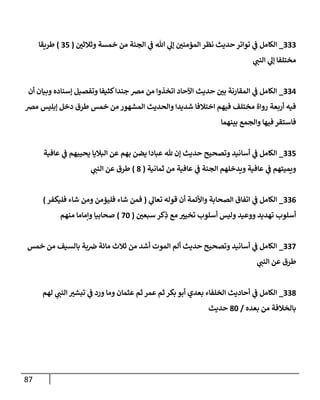 87
222
_
‫وثالثن‬ ‫خمسة‬ ‫من‬ ‫الجنة‬ ‫ي‬
‫ف‬ ‫هللا‬ ‫ي‬
‫إل‬ ‫المؤمنن‬ ‫نظر‬ ‫حديث‬‫تواتر‬ ‫ي‬
‫ف‬ ‫الكامل‬
(
25
)
‫طريقا‬
‫ي‬
‫النن‬ ‫ي‬
‫إل‬ ‫مختلفا‬
220
_
‫أن‬ ‫وبيان‬ ‫إسناده‬ ‫وتفصيل‬ ‫كثيفا‬‫جندا‬ ‫مض‬ ‫من‬ ‫اتخذوا‬ ‫اآلحاد‬ ‫حديث‬ ‫بن‬ ‫المقارنة‬ ‫ي‬
‫ف‬ ‫الكامل‬
‫خمس‬ ‫من‬ ‫المشهور‬ ‫والحديث‬ ‫شديدا‬ ‫اختالفا‬ ‫فيهم‬ ‫مختلف‬ ‫رواة‬ ‫أربعة‬ ‫فيه‬
‫مض‬ ‫إبليس‬ ‫دخل‬ ‫طرق‬
‫بينهما‬ ‫والجمع‬ ‫فيها‬ ‫فاستقر‬
225
_
‫عافية‬ ‫ي‬
‫ف‬ ‫يحييهم‬ ‫الباليا‬ ‫عن‬ ‫بهم‬ ‫يضن‬ ‫عبادا‬ ‫هلل‬ ‫إن‬ ‫حديث‬ ‫وتصحيح‬ ‫أسانيد‬ ‫ي‬
‫ف‬ ‫الكامل‬
‫ثمانية‬ ‫من‬ ‫عافية‬ ‫ي‬
‫ف‬ ‫الجنة‬ ‫ويدخلهم‬ ‫عافية‬ ‫ي‬
‫ف‬ ‫ويميتهم‬
(
7
)
‫ي‬
‫النن‬ ‫عن‬ ‫طرق‬
220
_
‫ي‬
‫تعال‬ ‫قوله‬ ‫أن‬ ‫واألئمة‬ ‫الصحابة‬ ‫اتفاق‬ ‫ي‬
‫ف‬ ‫الكامل‬
(
‫فمن‬
‫فليكفر‬ ‫شاء‬ ‫ومن‬ ‫فليؤمن‬ ‫شاء‬
)
‫سبعن‬ ‫كر‬ِ
‫ذ‬ ‫مع‬ ‫تخيي‬ ‫أسلوب‬ ‫وليس‬ ‫ووعيد‬ ‫تهديد‬ ‫أسلوب‬
(
81
)
‫منهم‬ ‫وإماما‬ ‫صحابيا‬
228
_
‫خمس‬ ‫من‬ ‫بالسيف‬ ‫بة‬‫ض‬ ‫مائة‬ ‫ثالث‬ ‫من‬ ‫أشد‬ ‫الموت‬ ‫ألم‬ ‫حديث‬ ‫وتصحيح‬ ‫أسانيد‬ ‫ي‬
‫ف‬ ‫الكامل‬
‫ي‬
‫النن‬ ‫عن‬ ‫طرق‬
227
_
‫عثم‬ ‫ثم‬ ‫عمر‬ ‫ثم‬‫بكر‬ ‫أبو‬ ‫بعدي‬ ‫الخلفاء‬ ‫أحاديث‬ ‫ي‬
‫ف‬ ‫الكامل‬
‫لهم‬ ‫ي‬
‫النن‬ ‫تبشي‬ ‫ي‬
‫ف‬ ‫ورد‬ ‫وما‬ ‫ان‬
‫بعده‬ ‫من‬ ‫بالخالفة‬
/
71
‫حديث‬
 