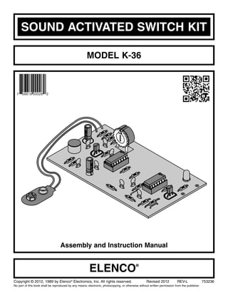 SOUND ACTIVATED SWITCH KIT
MODEL K-36
Assembly and Instruction Manual
ELENCO®
Copyright © 2012, 1989 by Elenco®
Electronics, Inc. All rights reserved. Revised 2012 REV-L 753236
No part of this book shall be reproduced by any means; electronic, photocopying, or otherwise without written permission from the publisher.
 