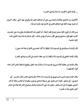 13
__
‫ي‬
‫تعال‬ ‫قوله‬
(
‫القمر‬ ‫وانشق‬ ‫الساعة‬ ‫بت‬‫اقت‬
: )
‫آخرون‬ ‫وقال‬ ، ‫ي‬
‫النن‬ ‫عهد‬ ‫ي‬
‫ف‬ ‫وقع‬ ‫قد‬ ‫القمر‬ ‫انشقاق‬ ‫أن‬ ‫ي‬
‫عل‬ ‫والمفرسين‬ ‫واألئمة‬ ‫التابعن‬ ‫من‬ ‫ون‬ ‫ر‬
‫األكت‬
، ‫الساعة‬ ‫قيام‬ ‫بعد‬ ‫اآلخرة‬ ‫ي‬
‫ف‬ ‫القمر‬ ‫انشقاق‬ ‫هو‬ ‫اآلية‬ ‫بهذه‬ ‫اد‬‫ر‬‫الم‬ ‫أن‬
‫ا‬ ‫أما‬ ، ‫أخطأ‬ ‫فقد‬ ‫إجماع‬ ‫محل‬ ‫اآلية‬ ‫تأويل‬ ‫أن‬ ‫قال‬ ‫ومن‬
‫الحديث‬ ‫ي‬
‫عل‬ ‫بناء‬ ‫وقع‬ ‫قد‬ ‫االنشقاق‬ ‫بأن‬ ‫لقول‬
‫هذه‬ ‫لتأويل‬ ‫بيان‬ ‫هنا‬ ‫ها‬ ‫المقام‬ ‫لكن‬ ، ‫بذلك‬ ‫يؤمن‬ ‫أن‬ ‫مسلم‬ ‫لكل‬ ‫ي‬
‫وينبع‬ ‫صحيح‬ ‫قول‬ ‫فهو‬ ‫الثابت‬
‫خاصة‬ ‫اآلية‬
.
‫ه‬‫تفست‬ ‫ي‬
‫ف‬ ‫السمرقندي‬ ‫اإلمام‬ ‫قال‬
(
4
/
409
( )
‫ي‬
‫مص‬ ‫قد‬ ‫هذا‬ ‫إن‬ ‫قالوا‬ ‫المفرسين‬ ‫ر‬
‫أكت‬
)
‫ه‬‫تفست‬ ‫ي‬
‫ف‬ ‫ي‬
‫الثعلن‬ ‫اإلمام‬ ‫وقال‬
(
9
/
006
( )
‫القمر‬ ‫وسينشق‬ ‫قال‬ ‫ي‬
‫اساب‬‫ر‬‫الخ‬ ‫عطاء‬ ‫عن‬
)
‫ه‬‫تفست‬ ‫ي‬
‫ف‬ ‫ي‬
‫األندلش‬ ‫عطية‬ ‫ابن‬ ‫اإلمام‬ ‫وقال‬
(
5
/
200
)
‫قال‬ ‫القمر‬ ‫انشقاق‬ ‫بوقوع‬ ‫القول‬ ‫بعد‬
(
‫هذا‬
‫الجمهور‬ ‫قول‬
)
‫ه‬‫تفست‬ ‫ي‬
‫ف‬ ‫النيسابوري‬ ‫الدين‬ ‫نجم‬ ‫اإلمام‬ ‫وقال‬
(
2
/
777
(( )
‫القمر‬ ‫وانشق‬
)
‫الحسن‬ ‫قال‬
-
‫أي‬
‫البرصي‬
-
‫أي‬
‫ألن‬ ‫أو‬ ‫وقته‬ ‫لتقارب‬ ‫أو‬ ‫وقوعه‬ ‫لوجوب‬ ‫ي‬
‫الماض‬ ‫صيغة‬ ‫ي‬
‫عل‬ ‫المستقبل‬ ‫فجاء‬ ، ‫ينشق‬
‫المثل‬ ‫ي‬
‫ف‬ ‫يقال‬ ‫كما‬‫األمر‬ ‫لوضوح‬ ‫والمثل‬ ‫االستعارة‬ ‫ي‬
‫عل‬ ‫إنه‬ ‫وقيل‬ ، ‫المستقبل‬ ‫ي‬
‫ف‬ ‫أنه‬ ‫مفهوم‬ ‫ي‬
‫المعن‬
‫مقمر‬ ‫وأنت‬ ‫طويل‬ ‫الليل‬
)
 