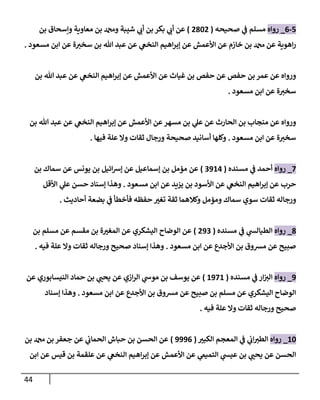 44
5
-
0
_
‫رواه‬
‫صحيحه‬ ‫ي‬
‫ف‬ ‫مسلم‬
(
2662
)
‫وإ‬ ‫معاوية‬ ‫بن‬ ‫ودمحم‬ ‫شيبة‬ ‫ي‬
‫أب‬ ‫بن‬ ‫بكر‬ ‫ي‬
‫أب‬ ‫عن‬
‫بن‬ ‫سحاق‬
‫مسعود‬ ‫ابن‬ ‫عن‬ ‫ة‬‫سخت‬ ‫بن‬ ‫هللا‬ ‫عبد‬ ‫عن‬ ‫ي‬
‫النخع‬ ‫اهيم‬‫ر‬‫إب‬ ‫عن‬ ‫األعمش‬ ‫عن‬ ‫خازم‬ ‫بن‬ ‫دمحم‬ ‫عن‬ ‫اهوية‬‫ر‬
.
‫بن‬ ‫هللا‬ ‫عبد‬ ‫عن‬ ‫ي‬
‫النخع‬ ‫اهيم‬‫ر‬‫إب‬ ‫عن‬ ‫األعمش‬ ‫عن‬ ‫غياث‬ ‫بن‬ ‫حفص‬ ‫عن‬ ‫حفص‬ ‫بن‬ ‫عمر‬ ‫عن‬ ‫ورواه‬
‫مسعود‬ ‫ابن‬ ‫عن‬ ‫ة‬‫سخت‬
.
‫اهي‬‫ر‬‫إب‬ ‫عن‬ ‫األعمش‬ ‫عن‬ ‫مسهر‬ ‫بن‬ ‫ي‬
‫عل‬ ‫عن‬ ‫الحارث‬ ‫بن‬ ‫منجاب‬ ‫عن‬ ‫ورواه‬
‫بن‬ ‫هللا‬ ‫عبد‬ ‫عن‬ ‫ي‬
‫النخع‬ ‫م‬
‫مسعود‬ ‫ابن‬ ‫عن‬ ‫ة‬‫سخت‬
.
‫فيها‬ ‫علة‬ ‫وال‬ ‫ثقات‬ ‫ورجال‬ ‫صحيحة‬ ‫أسانيد‬ ‫وكلها‬
.
7
_
‫رواه‬
‫مسنده‬ ‫ي‬
‫ف‬ ‫أحمد‬
(
4900
)
‫بن‬ ‫سماك‬ ‫عن‬ ‫يونس‬ ‫بن‬ ‫ائيل‬‫ش‬‫إ‬ ‫عن‬ ‫إسماعيل‬ ‫بن‬ ‫مؤمل‬ ‫عن‬
‫مسعود‬ ‫ابن‬ ‫عن‬ ‫يزيد‬ ‫بن‬ ‫األسود‬ ‫عن‬ ‫ي‬
‫النخع‬ ‫اهيم‬‫ر‬‫إب‬ ‫عن‬ ‫حرب‬
.
‫األقل‬ ‫ي‬
‫عل‬ ‫حسن‬ ‫إسناد‬ ‫وهذا‬
‫ورجا‬
‫أحاديث‬ ‫بضعة‬ ‫ي‬
‫ف‬ ‫فأخطأ‬ ‫حفظه‬ ‫تغت‬ ‫ثقة‬ ‫وكالهما‬ ‫ومؤمل‬ ‫سماك‬ ‫سوي‬ ‫ثقات‬ ‫له‬
.
6
_
‫رواه‬
‫مسنده‬ ‫ي‬
‫ف‬ ‫ي‬
‫الطيالش‬
(
294
)
‫بن‬ ‫مسلم‬ ‫عن‬ ‫مقسم‬ ‫بن‬ ‫ة‬‫المغت‬ ‫عن‬ ‫اليشكري‬ ‫الوضاح‬ ‫عن‬
‫مسعود‬ ‫ابن‬ ‫عن‬ ‫األجدع‬ ‫بن‬ ‫مرسوق‬ ‫عن‬ ‫صبيح‬
.
‫فيه‬ ‫علة‬ ‫وال‬ ‫ثقات‬ ‫ورجاله‬ ‫صحيح‬ ‫إسناد‬ ‫وهذا‬
.
9
_
‫رواه‬
‫مسن‬ ‫ي‬
‫ف‬ ‫ار‬‫الت‬
‫ده‬
(
0970
)
‫عن‬ ‫النيسابوري‬ ‫حماد‬ ‫بن‬ ‫ي‬
‫يحن‬ ‫عن‬ ‫ازي‬‫ر‬‫ال‬ ‫ي‬
‫موش‬ ‫بن‬ ‫يوسف‬ ‫عن‬
‫مسعود‬ ‫ابن‬ ‫عن‬ ‫األجدع‬ ‫بن‬ ‫مرسوق‬ ‫عن‬ ‫صبيح‬ ‫بن‬ ‫مسلم‬ ‫عن‬ ‫اليشكري‬ ‫الوضاح‬
.
‫إسناد‬ ‫وهذا‬
‫فيه‬ ‫علة‬ ‫وال‬ ‫ثقات‬ ‫ورجاله‬ ‫صحيح‬
.
06
_
‫رواه‬
‫الكبت‬ ‫المعجم‬ ‫ي‬
‫ف‬ ‫ي‬
‫اب‬‫الطت‬
(
9990
)
‫دمحم‬ ‫بن‬ ‫جعفر‬ ‫عن‬ ‫ي‬
‫الحماب‬ ‫حباش‬ ‫بن‬ ‫الحسن‬ ‫عن‬
‫بن‬
‫ابن‬ ‫عن‬ ‫قيس‬ ‫بن‬ ‫علقمة‬ ‫عن‬ ‫ي‬
‫النخع‬ ‫اهيم‬‫ر‬‫إب‬ ‫عن‬ ‫األعمش‬ ‫عن‬ ‫ي‬
‫التميم‬ ‫ي‬
‫عيش‬ ‫بن‬ ‫ي‬
‫يحن‬ ‫عن‬ ‫الحسن‬
 