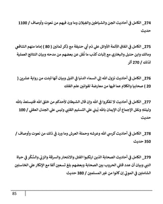 85
270
_
‫من‬ ‫فيهم‬ ‫ورد‬ ‫وما‬ ‫يالن‬‫والغ‬ ‫والشياطن‬ ‫الجن‬ ‫أحاديث‬ ‫ي‬
‫ف‬ ‫الكامل‬
‫وأوصاف‬ ‫نعوت‬
/
0066
‫حديث‬
275
_
‫ثمانن‬ ‫كر‬‫ذ‬ ‫مع‬ ‫حنيفة‬ ‫ي‬
‫أب‬ ‫ذم‬ ‫ي‬
‫عل‬ ‫األوائل‬ ‫األئمة‬ ‫اتفاق‬ ‫ي‬
‫ف‬ ‫الكامل‬
(
66
)
‫ي‬
‫الشافع‬ ‫منهم‬ ‫إماما‬
‫العملية‬ ‫النتائج‬ ‫وبيان‬ ‫مدحه‬ ‫من‬ ‫بعضهم‬ ‫عن‬ ‫قل‬
ُ
‫ن‬ ‫ما‬ ‫كذب‬‫إثبات‬ ‫مع‬ ‫والبخاري‬ ‫حنبل‬ ‫وابن‬ ‫ومالك‬
‫لذلك‬
/
276
‫أثر‬
270
_
‫إ‬ ‫هللا‬ ‫نزول‬ ‫أحاديث‬ ‫ي‬
‫ف‬ ‫الكامل‬
‫ين‬‫عرس‬ ‫رواية‬ ‫من‬ ‫ثبتت‬ ‫أنها‬ ‫وبيان‬ ‫الليل‬ ‫ي‬
‫ف‬ ‫الدنيا‬ ‫السماء‬ ‫ي‬
‫ل‬
(
26
)
‫الفلك‬ ‫علم‬ ‫لقوانن‬ ‫معارضة‬ ‫من‬ ‫فيها‬ ‫عما‬ ‫والكالم‬ ‫صحابيا‬
277
_
‫باهلل‬ ‫فليستعذ‬ ‫هللا‬ ‫خلق‬ ‫من‬ ‫ألحدكم‬ ‫الشيطان‬ ‫قال‬ ‫وإن‬ ‫هللا‬ ‫ي‬
‫ف‬ ‫تفكروا‬ ‫ال‬ ‫أحاديث‬ ‫ي‬
‫ف‬ ‫الكامل‬
‫ا‬ ‫ي‬
‫عل‬ ‫ي‬
‫بن‬
ُ
‫ي‬ ‫باهلل‬ ‫اإليمان‬ ‫أن‬ ‫اإلجماع‬ ‫ونقل‬ ‫ولينته‬
‫ي‬
‫العقل‬ ‫الجدل‬ ‫ي‬
‫عل‬ ‫وليس‬ ‫ي‬
‫القلن‬ ‫لتسليم‬
/
066
‫حديث‬
276
_
‫وأوصاف‬ ‫نعوت‬ ‫من‬ ‫ذلك‬ ‫ي‬
‫ف‬ ‫ورد‬ ‫وما‬ ‫العرش‬ ‫وحملة‬ ‫وعرشه‬ ‫هللا‬ ‫ي‬
‫كرش‬‫أحاديث‬ ‫ي‬
‫ف‬ ‫الكامل‬
/
456
‫حديث‬
279
_
‫حياة‬ ‫ي‬
‫ف‬ ‫ر‬
ْ
‫ك‬ ُّ
‫والس‬ ‫ي‬
‫والزب‬ ‫والرسقة‬‫واالنتحار‬ ‫القتل‬ ‫ارتكبوا‬ ‫الذين‬ ‫الصحابة‬ ‫أحاديث‬ ‫ي‬
‫ف‬ ‫الكامل‬
‫قت‬ ‫عدد‬ ‫أن‬ ‫وبيان‬ ‫ي‬
‫النن‬
‫الخاسئن‬ ‫ي‬
‫عل‬‫اإلنكار‬ ‫مع‬ ‫ألفا‬ ‫تسعن‬ ‫بلغ‬ ‫وبعضهم‬ ‫الصحابة‬ ‫بن‬ ‫الحروب‬ ‫ي‬
‫ل‬
‫المسلمن‬ ‫غت‬ ‫من‬ ‫كانوا‬‫إن‬ ‫ي‬
‫الموب‬ ‫ي‬
‫ف‬ ‫الشامتن‬
/
466
‫حديث‬
 