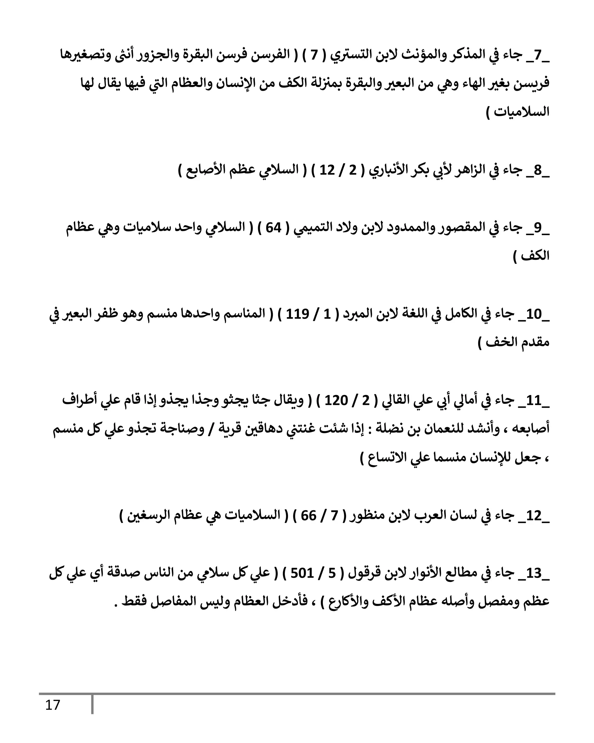 17
_
3
_
‫ي‬ ‫ر‬
‫التسب‬ ‫البن‬ ‫والمؤنث‬‫المذكر‬ ‫ي‬
‫ف‬ ‫جاء‬
(
3
( )
‫ها‬‫وتصغب‬ ‫ر‬
‫أنب‬ ‫والجزور‬ ‫البقرة‬ ‫فرسن‬ ‫الفرسن‬
‫الهاء‬ ‫بغب‬ ‫فريسن‬
‫الك‬ ‫لة‬‫بمب‬ ‫والبقرة‬‫البعب‬ ‫من‬ ‫ي‬
‫وه‬
‫لها‬ ‫يقال‬ ‫فيها‬ ‫ي‬
‫ر‬
‫الب‬ ‫والعظام‬ ‫اإلنسان‬ ‫من‬ ‫ف‬
‫السالميات‬
)
_
9
_
‫األنباري‬ ‫بكر‬ ‫ي‬
‫ألب‬ ‫اهر‬‫ز‬‫ال‬ ‫ي‬
‫ف‬ ‫جاء‬
(
2
/
32
( )
‫األصابع‬ ‫عظم‬ ‫ي‬
‫السالم‬
)
_
8
_
‫ي‬
‫التميم‬ ‫والد‬ ‫البن‬ ‫والممدود‬‫المقصور‬ ‫ي‬
‫ف‬ ‫جاء‬
(
00
( )
‫عظام‬ ‫ي‬
‫وه‬ ‫سالميات‬ ‫واحد‬ ‫ي‬
‫السالم‬
‫الكف‬
)
_
36
_
‫ا‬ ‫البن‬ ‫اللغة‬ ‫ي‬
‫ف‬ ‫الكامل‬ ‫ي‬
‫ف‬ ‫جاء‬
‫د‬‫لمب‬
(
3
/
338
( )
‫ي‬
‫ف‬ ‫البعب‬ ‫ظفر‬‫وهو‬ ‫منسم‬ ‫واحدها‬ ‫المناسم‬
‫الخف‬ ‫مقدم‬
)
_
33
_
‫ي‬
‫القال‬ ‫ي‬
‫عل‬ ‫ي‬
‫أب‬ ‫ي‬
‫أمال‬ ‫ي‬
‫ف‬ ‫جاء‬
(
2
/
326
( )
‫اف‬‫ر‬‫أط‬ ‫ي‬
‫عل‬ ‫قام‬ ‫إذا‬ ‫يجذو‬ ‫وجذا‬‫يجثو‬ ‫جثا‬ ‫ويقال‬
‫نضلة‬ ‫بن‬ ‫للنعمان‬ ‫وأنشد‬ ، ‫أصابعه‬
:
‫قرية‬ ‫دهاقي‬ ‫ي‬
‫غنتب‬ ‫شئت‬ ‫إذا‬
/
‫منسم‬ ‫كل‬ ‫ي‬
‫عل‬‫تجذو‬ ‫وصناجة‬
‫لإل‬ ‫جعل‬ ،
‫االتساع‬ ‫ي‬
‫عل‬ ‫منسما‬ ‫نسان‬
)
_
32
_
‫منظور‬ ‫البن‬ ‫العرب‬ ‫لسان‬ ‫ي‬
‫ف‬ ‫جاء‬
(
3
/
00
( )
‫الرسغي‬ ‫عظام‬ ‫ي‬
‫ه‬ ‫السالميات‬
)
_
37
_
‫قرقول‬ ‫البن‬‫األنوار‬ ‫مطالع‬ ‫ي‬
‫ف‬ ‫جاء‬
(
1
/
163
( )
‫كل‬ ‫ي‬
‫عل‬ ‫أي‬ ‫صدقة‬ ‫الناس‬ ‫من‬ ‫ي‬
‫سالم‬ ‫كل‬ ‫ي‬
‫عل‬
‫ع‬
‫واألكار‬ ‫األكف‬ ‫عظام‬ ‫وأصله‬ ‫ومفصل‬ ‫عظم‬
)
‫المفاص‬ ‫وليس‬ ‫العظام‬ ‫فأدخل‬ ،
‫فقط‬ ‫ل‬
.
 