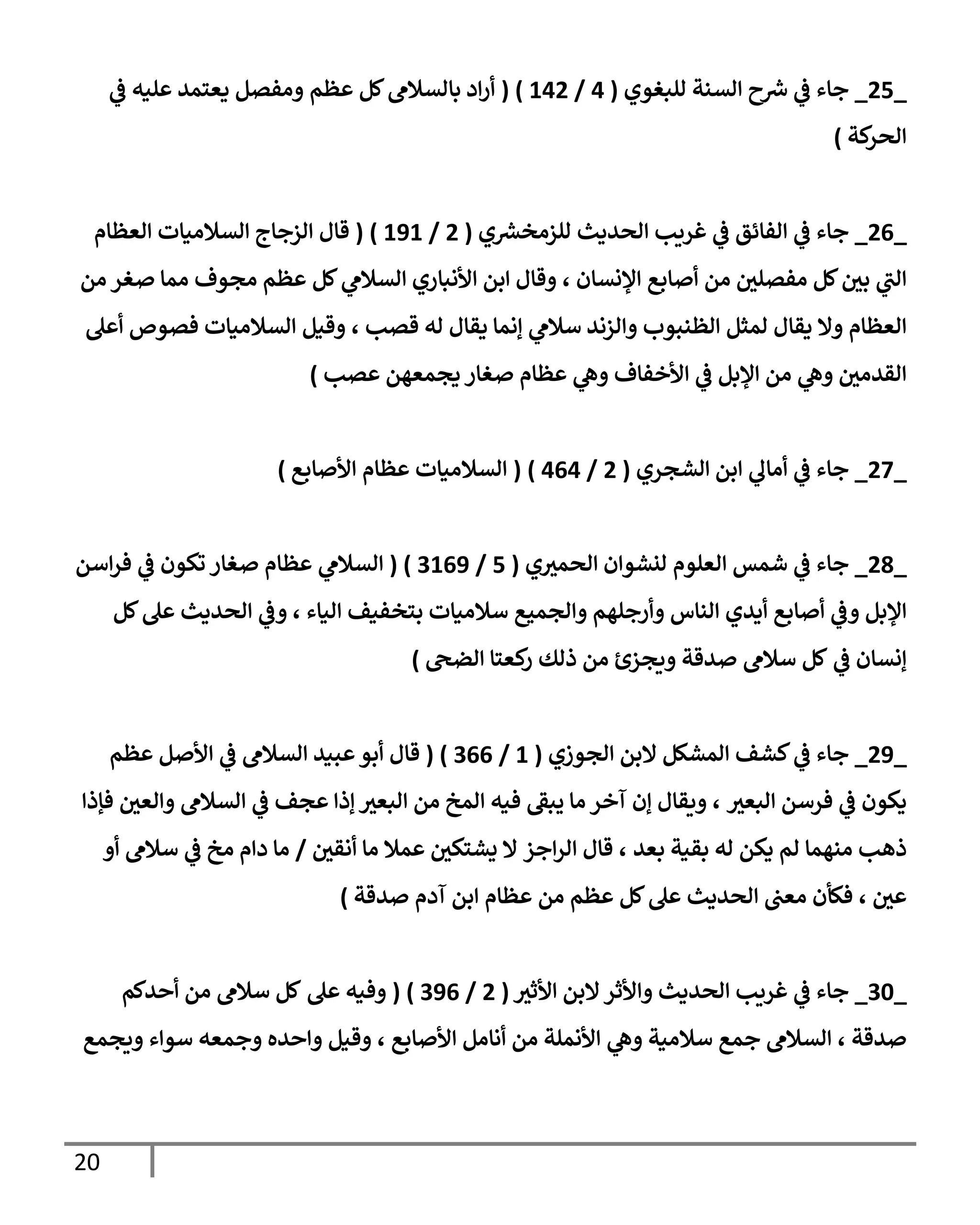 21
_
21
_
‫للبغوي‬ ‫السنة‬ ‫ح‬‫ش‬ ‫ي‬
‫ف‬ ‫جاء‬
(
0
/
302
( )
‫بالسالم‬ ‫اد‬‫ر‬‫أ‬
‫عظ‬ ‫كل‬
‫م‬
‫ي‬
‫ف‬ ‫عليه‬ ‫يعتمد‬ ‫ومفصل‬
‫كة‬
‫الحر‬
)
_
20
_
‫الحديث‬ ‫غريب‬ ‫ي‬
‫ف‬ ‫الفائق‬ ‫ي‬
‫ف‬ ‫جاء‬
‫ي‬‫للزمخش‬
(
2
/
383
( )
‫الزجاج‬ ‫قال‬
‫السالميات‬
‫العظام‬
‫ي‬
‫ر‬
‫الب‬
‫اإلنسان‬ ‫أصابع‬ ‫من‬ ‫مفصلي‬ ‫كل‬‫بي‬
،
‫ي‬
‫السالم‬ ‫األنباري‬ ‫ابن‬ ‫وقال‬
‫من‬ ‫صغر‬ ‫مما‬ ‫مجوف‬ ‫عظم‬ ‫كل‬
‫العظ‬
‫والزند‬ ‫الظنبوب‬ ‫لمثل‬ ‫يقال‬ ‫وال‬ ‫ام‬
‫قصب‬ ‫له‬ ‫يقال‬ ‫إنما‬ ‫ي‬
‫سالم‬
،
‫وقيل‬
‫أعل‬ ‫فصوص‬ ‫السالميات‬
‫األخف‬ ‫ي‬
‫ف‬ ‫اإلبل‬ ‫من‬ ‫ي‬
‫وه‬ ‫القدمي‬
‫عصب‬ ‫يجمعهن‬ ‫صغار‬ ‫عظام‬ ‫ي‬
‫وه‬ ‫اف‬
)
_
23
_
‫الشجري‬ ‫ابن‬ ‫ي‬
‫أمال‬ ‫ي‬
‫ف‬ ‫جاء‬
(
2
/
000
( )
‫األصابع‬ ‫عظام‬ ‫السالميات‬
)
_
29
_
‫ي‬‫الحمب‬ ‫لنشوان‬ ‫العلوم‬ ‫شمس‬ ‫ي‬
‫ف‬ ‫جاء‬
(
1
/
7308
( )
‫ي‬
‫السالم‬
‫اسن‬‫ر‬‫ف‬ ‫ي‬
‫ف‬ ‫تكون‬ ‫صغار‬ ‫عظام‬
‫اإل‬
‫والجميع‬ ‫وأرجلهم‬ ‫الناس‬ ‫أيدي‬ ‫أصابع‬ ‫ي‬
‫وف‬ ‫بل‬
‫الياء‬ ‫بتخفيف‬ ‫سالميات‬
،
‫ي‬
‫وف‬
‫الحديث‬
‫كل‬‫عل‬
‫ي‬
‫ف‬ ‫إنسان‬
‫كل‬
‫سالم‬
‫الضح‬ ‫كعتا‬
‫ر‬ ‫ذلك‬ ‫من‬ ‫ويجزئ‬ ‫صدقة‬
)
_
28
_
‫الجوزي‬ ‫البن‬ ‫المشكل‬ ‫كشف‬ ‫ي‬
‫ف‬ ‫جاء‬
(
3
/
700
( )
‫عبيد‬‫أبو‬ ‫قال‬
‫عظم‬ ‫األصل‬ ‫ي‬
‫ف‬ ‫السالم‬
‫البعب‬ ‫فرسن‬ ‫ي‬
‫ف‬ ‫يكون‬
‫ا‬ ‫من‬ ‫المخ‬ ‫فيه‬ ‫ر‬
‫يبف‬ ‫ما‬ ‫آخر‬ ‫إن‬ ‫ويقال‬ ،
‫والعي‬ ‫السالم‬ ‫ي‬
‫ف‬ ‫عجف‬ ‫إذا‬‫لبعب‬
‫فإذا‬
‫ذهب‬
‫منهما‬
‫بعد‬ ‫بقية‬ ‫له‬ ‫يكن‬ ‫لم‬
‫اجز‬‫ر‬‫ال‬ ‫قال‬ ،
‫أنقي‬ ‫ما‬ ‫عمال‬ ‫يشتكي‬ ‫ال‬
/
‫أو‬ ‫سالم‬ ‫ي‬
‫ف‬ ‫مخ‬ ‫دام‬ ‫ما‬
‫عي‬
،
‫الحديث‬ ‫معب‬ ‫فكأن‬
‫صدقة‬ ‫آدم‬ ‫ابن‬ ‫عظام‬ ‫من‬ ‫عظم‬ ‫كل‬‫عل‬
)
_
76
_
‫األثب‬ ‫البن‬‫واألثر‬ ‫الحديث‬ ‫غريب‬ ‫ي‬
‫ف‬ ‫جاء‬
(
2
/
780
( )
‫وفيه‬
‫عل‬
‫كل‬
‫سال‬
‫أحدكم‬ ‫من‬ ‫م‬
‫صدقة‬
،
‫السالم‬
‫سالمي‬ ‫جمع‬
‫ي‬
‫وه‬ ‫ة‬
‫األصابع‬ ‫أنامل‬ ‫من‬ ‫األنملة‬
،
‫سواء‬ ‫وجمعه‬ ‫واحده‬ ‫وقيل‬
‫ويجمع‬
 