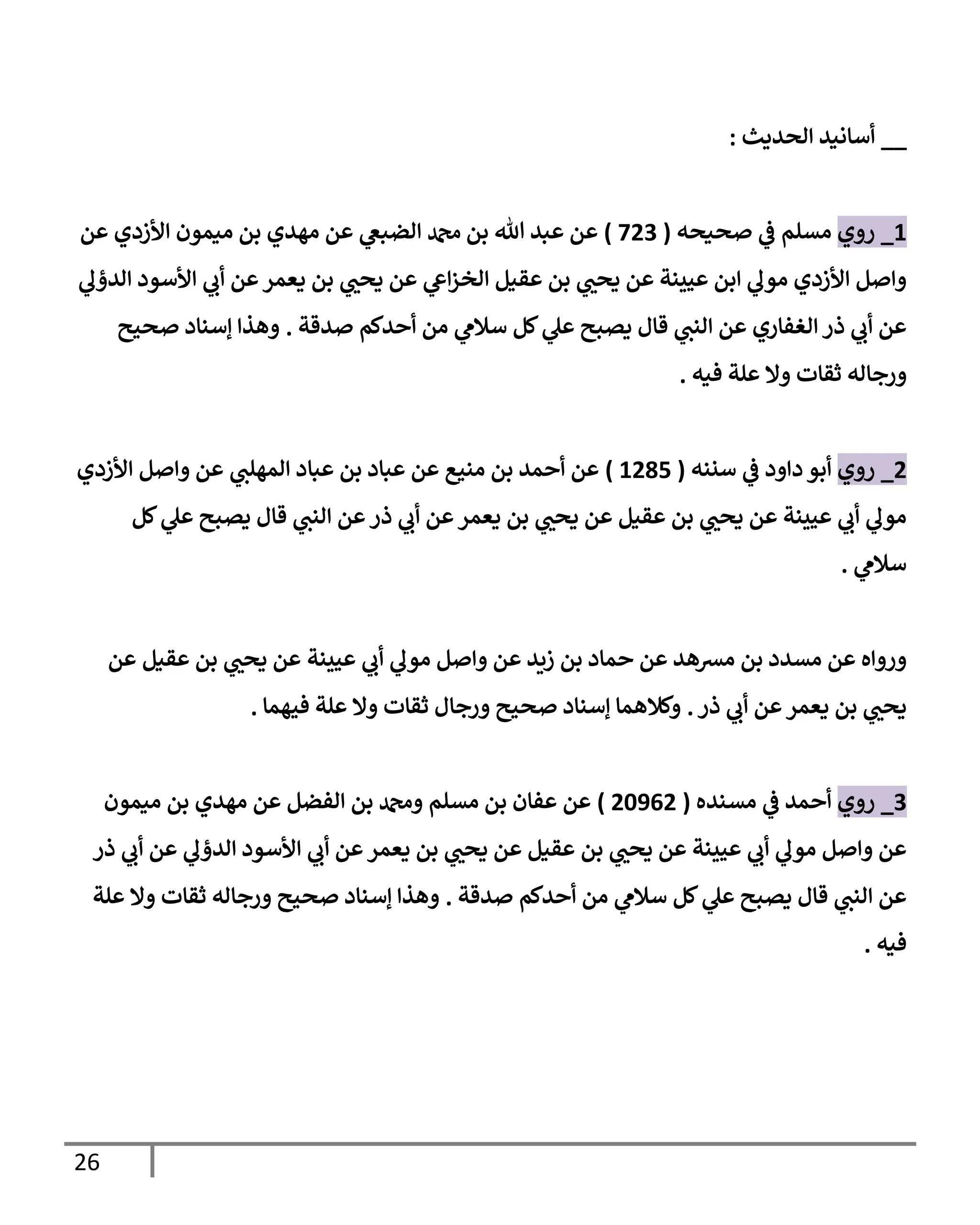 26
__
‫الحديث‬ ‫أسانيد‬
:
3
_
‫روي‬
‫صحيحه‬ ‫ي‬
‫ف‬ ‫مسلم‬
(
327
)
‫عن‬ ‫األزدي‬ ‫ميمون‬ ‫بن‬ ‫مهدي‬ ‫عن‬ ‫ي‬
‫الضبغ‬ ‫دمحم‬ ‫بن‬ ‫هللا‬ ‫عبد‬ ‫عن‬
‫ي‬
‫الدؤل‬ ‫األسود‬ ‫ي‬
‫أب‬ ‫عن‬‫يعمر‬ ‫بن‬ ‫ي‬
‫يحب‬ ‫عن‬ ‫ي‬
‫اغ‬‫ز‬‫الخ‬ ‫عقيل‬ ‫بن‬ ‫ي‬
‫يحب‬ ‫عن‬ ‫عيينة‬ ‫ابن‬ ‫ي‬
‫مول‬ ‫األزدي‬ ‫واصل‬
‫صدقة‬ ‫أحدكم‬ ‫من‬ ‫ي‬
‫سالم‬ ‫كل‬ ‫ي‬
‫عل‬ ‫يصبح‬ ‫قال‬ ‫ي‬
‫النب‬ ‫عن‬ ‫الغفاري‬ ‫ذر‬ ‫ي‬
‫أب‬ ‫عن‬
.
‫صحيح‬ ‫إسناد‬ ‫وهذا‬
‫ثقا‬ ‫ورجاله‬
‫فيه‬ ‫علة‬ ‫وال‬ ‫ت‬
.
2
_
‫روي‬
‫سننه‬ ‫ي‬
‫ف‬ ‫داود‬ ‫أبو‬
(
3291
)
‫األزدي‬ ‫واصل‬ ‫عن‬ ‫ي‬
‫المهلب‬ ‫عباد‬ ‫بن‬ ‫عباد‬ ‫عن‬ ‫منيع‬ ‫بن‬ ‫أحمد‬ ‫عن‬
‫كل‬ ‫ي‬
‫عل‬ ‫يصبح‬ ‫قال‬ ‫ي‬
‫النب‬ ‫عن‬‫ذر‬ ‫ي‬
‫أب‬ ‫عن‬‫يعمر‬ ‫بن‬ ‫ي‬
‫يحب‬ ‫عن‬ ‫عقيل‬ ‫بن‬ ‫ي‬
‫يحب‬ ‫عن‬ ‫عيينة‬ ‫ي‬
‫أب‬ ‫ي‬
‫مول‬
‫ي‬
‫سالم‬
.
‫عيي‬ ‫ي‬
‫أب‬ ‫ي‬
‫مول‬ ‫واصل‬ ‫عن‬ ‫زيد‬ ‫بن‬ ‫حماد‬ ‫عن‬ ‫مشهد‬ ‫بن‬ ‫مسدد‬ ‫عن‬ ‫ورواه‬
‫عن‬ ‫عقيل‬ ‫بن‬ ‫ي‬
‫يحب‬ ‫عن‬ ‫نة‬
‫ذر‬ ‫ي‬
‫أب‬ ‫عن‬‫يعمر‬ ‫بن‬ ‫ي‬
‫يحب‬
.
‫فيهما‬ ‫علة‬ ‫وال‬ ‫ثقات‬ ‫ورجال‬ ‫صحيح‬ ‫إسناد‬ ‫وكالهما‬
.
7
_
‫روي‬
‫مسنده‬ ‫ي‬
‫ف‬ ‫أحمد‬
(
26802
)
‫ميمون‬ ‫بن‬ ‫مهدي‬ ‫عن‬ ‫الفضل‬ ‫بن‬ ‫ودمحم‬ ‫مسلم‬ ‫بن‬ ‫عفان‬ ‫عن‬
‫ي‬
‫أب‬ ‫عن‬ ‫ي‬
‫الدؤل‬ ‫األسود‬ ‫ي‬
‫أب‬ ‫عن‬‫يعمر‬ ‫بن‬ ‫ي‬
‫يحب‬ ‫عن‬ ‫عقيل‬ ‫بن‬ ‫ي‬
‫يحب‬ ‫عن‬ ‫عيينة‬ ‫ي‬
‫أب‬ ‫ي‬
‫مول‬ ‫واصل‬ ‫عن‬
‫ذر‬
‫صدقة‬ ‫أحدكم‬ ‫من‬ ‫ي‬
‫سالم‬ ‫كل‬ ‫ي‬
‫عل‬ ‫يصبح‬ ‫قال‬ ‫ي‬
‫النب‬ ‫عن‬
.
‫علة‬ ‫وال‬ ‫ثقات‬ ‫ورجاله‬ ‫صحيح‬ ‫إسناد‬ ‫وهذا‬
‫فيه‬
.
 