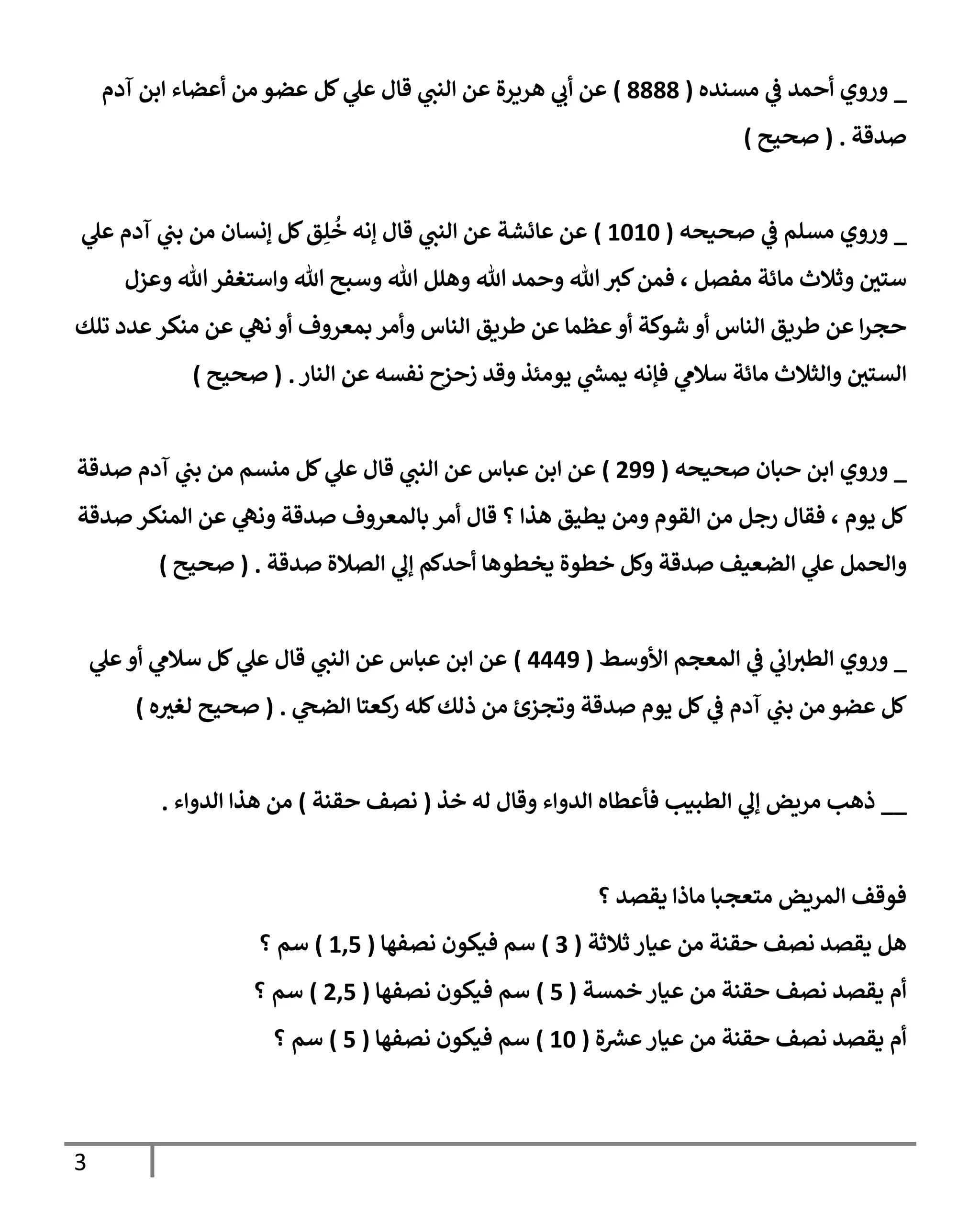 3
_
‫مسنده‬ ‫ي‬
‫ف‬ ‫أحمد‬ ‫وروي‬
(
9999
)
‫آدم‬ ‫ابن‬ ‫أعضاء‬ ‫من‬ ‫عضو‬ ‫كل‬ ‫ي‬
‫عل‬ ‫قال‬ ‫ي‬
‫النب‬ ‫عن‬ ‫هريرة‬ ‫ي‬
‫أب‬ ‫عن‬
‫صدقة‬
( .
‫صحيح‬
)
_
‫م‬ ‫وروي‬
‫صحيحه‬ ‫ي‬
‫ف‬ ‫سلم‬
(
3636
)
‫ي‬
‫عل‬ ‫آدم‬ ‫ي‬
‫بب‬ ‫من‬ ‫إنسان‬ ‫كل‬‫ق‬ِ‫ل‬
ُ
‫خ‬ ‫إنه‬ ‫قال‬ ‫ي‬
‫النب‬ ‫عن‬ ‫عائشة‬ ‫عن‬
‫وعزل‬ ‫هللا‬‫واستغفر‬ ‫هللا‬ ‫وسبح‬ ‫هللا‬ ‫وهلل‬ ‫هللا‬ ‫وحمد‬ ‫هللا‬‫كب‬‫فمن‬ ، ‫مفصل‬ ‫مائة‬ ‫وثالث‬ ‫ستي‬
‫تلك‬ ‫عدد‬ ‫منكر‬ ‫عن‬ ‫ي‬
‫نه‬ ‫أو‬ ‫بمعروف‬ ‫وأمر‬ ‫الناس‬ ‫طريق‬ ‫عن‬ ‫عظما‬‫أو‬ ‫شوكة‬ ‫أو‬ ‫الناس‬ ‫طريق‬ ‫عن‬ ‫ا‬‫ر‬‫حج‬
‫وال‬ ‫الستي‬
‫النار‬ ‫عن‬ ‫نفسه‬ ‫زحزح‬ ‫وقد‬ ‫يومئذ‬ ‫ي‬
‫يمش‬ ‫فإنه‬ ‫ي‬
‫سالم‬ ‫مائة‬ ‫ثالث‬
( .
‫صحيح‬
)
_
‫صحيحه‬ ‫حبان‬ ‫ابن‬ ‫وروي‬
(
288
)
‫صدقة‬ ‫آدم‬ ‫ي‬
‫بب‬ ‫من‬ ‫منسم‬ ‫كل‬ ‫ي‬
‫عل‬ ‫قال‬ ‫ي‬
‫النب‬ ‫عن‬ ‫عباس‬ ‫ابن‬ ‫عن‬
‫صدقة‬ ‫المنكر‬ ‫عن‬ ‫ي‬
‫ونه‬ ‫صدقة‬ ‫بالمعروف‬ ‫أمر‬ ‫قال‬ ‫؟‬ ‫هذا‬ ‫يطيق‬ ‫ومن‬ ‫القوم‬ ‫من‬ ‫رجل‬ ‫فقال‬ ، ‫يوم‬ ‫كل‬
‫صدق‬ ‫الضعيف‬ ‫ي‬
‫عل‬ ‫والحمل‬
‫صدقة‬ ‫الصالة‬ ‫ي‬
‫إل‬ ‫أحدكم‬ ‫يخطوها‬ ‫خطوة‬ ‫وكل‬ ‫ة‬
( .
‫صحيح‬
)
_
‫األوسط‬ ‫المعجم‬ ‫ي‬
‫ف‬ ‫ي‬
‫اب‬‫الطب‬ ‫وروي‬
(
0008
)
‫ي‬
‫عل‬‫أو‬ ‫ي‬
‫سالم‬ ‫كل‬ ‫ي‬
‫عل‬ ‫قال‬ ‫ي‬
‫النب‬ ‫عن‬ ‫عباس‬ ‫ابن‬ ‫عن‬
‫ي‬
‫الضح‬ ‫كعتا‬
‫ر‬ ‫كله‬‫ذلك‬ ‫من‬ ‫وتجزئ‬ ‫صدقة‬ ‫يوم‬ ‫كل‬ ‫ي‬
‫ف‬ ‫آدم‬ ‫ي‬
‫بب‬ ‫من‬ ‫عضو‬ ‫كل‬
( .
‫ه‬‫لغب‬ ‫صحيح‬
)
__
‫خذ‬ ‫له‬ ‫وقال‬ ‫الدواء‬ ‫فأعطاه‬ ‫الطبيب‬ ‫ي‬
‫إل‬ ‫مريض‬ ‫ذهب‬
(
‫حقنة‬ ‫نصف‬
)
‫الدواء‬ ‫هذا‬ ‫من‬
.
‫؟‬ ‫يقصد‬ ‫ماذا‬ ‫متعجبا‬ ‫المريض‬ ‫فوقف‬
‫ثالثة‬ ‫عيار‬ ‫من‬ ‫حقنة‬ ‫نصف‬ ‫يقصد‬ ‫هل‬
(
7
)
‫نصفها‬ ‫فيكون‬ ‫سم‬
(
301
)
‫؟‬ ‫سم‬
‫خمسة‬ ‫عيار‬ ‫من‬ ‫حقنة‬ ‫نصف‬ ‫يقصد‬ ‫أم‬
(
1
)
‫نصفها‬ ‫فيكون‬ ‫سم‬
(
201
)
‫؟‬ ‫سم‬
‫حقنة‬ ‫نصف‬ ‫يقصد‬ ‫أم‬
‫ة‬‫عش‬‫عيار‬ ‫من‬
(
36
)
‫نصفها‬ ‫فيكون‬ ‫سم‬
(
1
)
‫؟‬ ‫سم‬
 