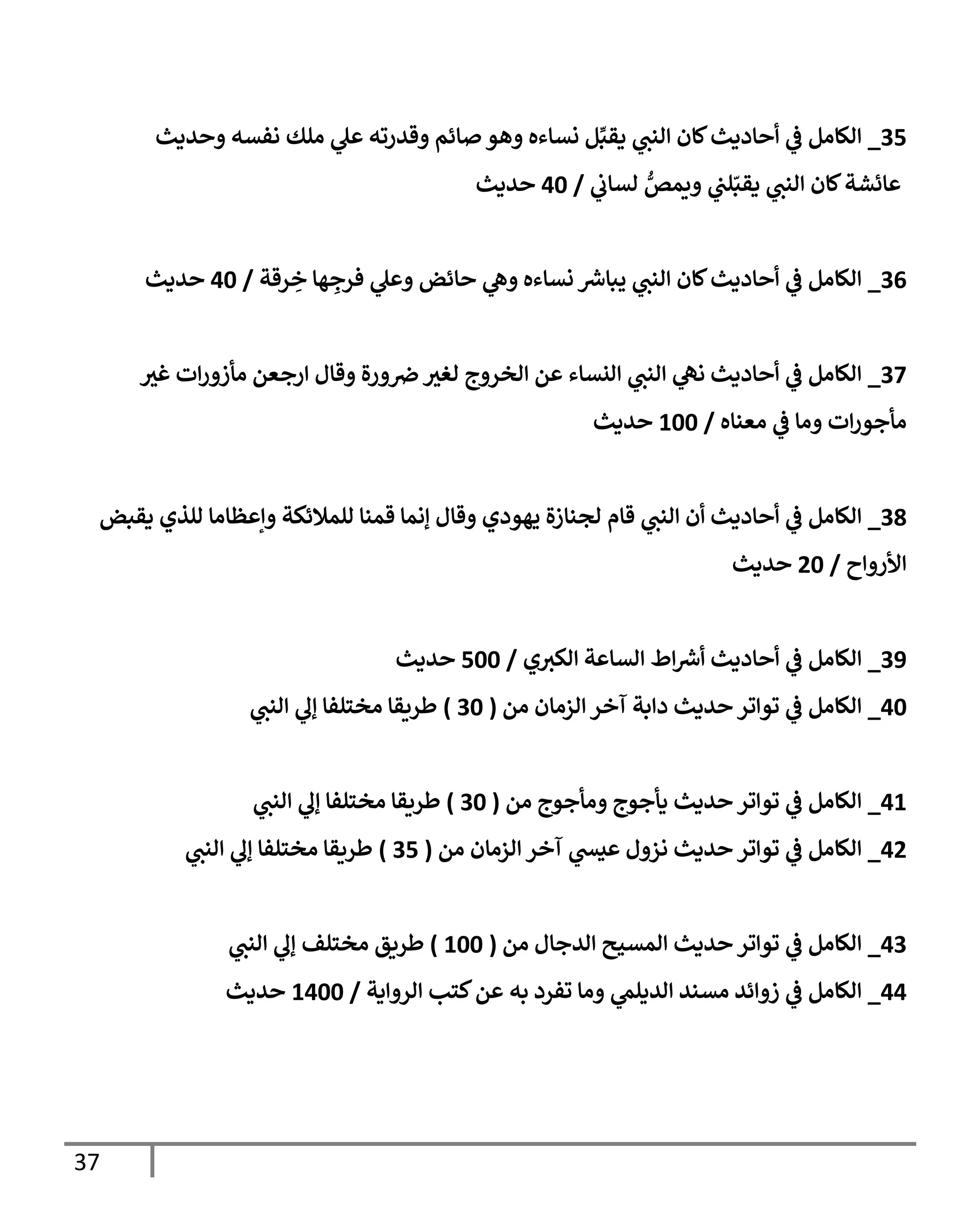 37
71
_
‫وحديث‬ ‫نفسه‬ ‫ملك‬ ‫ي‬
‫عل‬ ‫وقدرته‬ ‫صائم‬ ‫وهو‬ ‫نساءه‬ ‫ل‬ِ‫يقب‬ ‫ي‬
‫النب‬ ‫كان‬‫أحاديث‬ ‫ي‬
‫ف‬ ‫الكامل‬
‫ي‬
‫لساب‬ ُّ
‫ويمص‬ ‫ي‬
‫لب‬ّ‫يقب‬ ‫ي‬
‫النب‬ ‫كان‬‫عائشة‬
/
06
‫حديث‬
70
_
‫رقة‬ ِ
‫خ‬ ‫ها‬ ِ
‫فرج‬ ‫ي‬
‫وعل‬ ‫حائض‬ ‫ي‬
‫وه‬ ‫نساءه‬ ‫يباش‬ ‫ي‬
‫النب‬ ‫كان‬‫أحاديث‬ ‫ي‬
‫ف‬ ‫الكامل‬
/
06
‫حديث‬
73
_
‫غب‬ ‫ات‬‫ر‬‫مأزو‬ ‫ارجعن‬ ‫وقال‬ ‫ورة‬‫ض‬‫لغب‬ ‫الخروج‬ ‫عن‬ ‫النساء‬ ‫ي‬
‫النب‬ ‫ي‬
‫نه‬ ‫أحاديث‬ ‫ي‬
‫ف‬ ‫الكامل‬
‫معناه‬ ‫ي‬
‫ف‬ ‫وما‬ ‫ات‬‫ر‬‫مأجو‬
/
366
‫حديث‬
79
_
‫ق‬ ‫إنما‬ ‫وقال‬ ‫يهودي‬ ‫لجنازة‬ ‫قام‬ ‫ي‬
‫النب‬ ‫أن‬ ‫أحاديث‬ ‫ي‬
‫ف‬ ‫الكامل‬
‫يقبض‬ ‫للذي‬ ‫وإعظاما‬ ‫للمالئكة‬ ‫منا‬
‫األرواح‬
/
26
‫حديث‬
78
_
‫ي‬‫الكب‬ ‫الساعة‬ ‫اط‬‫أش‬ ‫أحاديث‬ ‫ي‬
‫ف‬ ‫الكامل‬
/
166
‫حديث‬
06
_
‫من‬ ‫الزمان‬‫آخر‬ ‫دابة‬ ‫حديث‬ ‫تواتر‬ ‫ي‬
‫ف‬ ‫الكامل‬
(
76
)
‫ي‬
‫النب‬ ‫ي‬
‫إل‬ ‫مختلفا‬ ‫طريقا‬
03
_
‫من‬ ‫ومأجوج‬ ‫يأجوج‬ ‫حديث‬ ‫تواتر‬ ‫ي‬
‫ف‬ ‫الكامل‬
(
76
)
‫ي‬
‫النب‬ ‫ي‬
‫إل‬ ‫مختلفا‬ ‫طريقا‬
02
_
‫من‬ ‫الزمان‬ ‫آخر‬ ‫ي‬
‫عيش‬ ‫نزول‬ ‫حديث‬ ‫تواتر‬ ‫ي‬
‫ف‬ ‫الكامل‬
(
71
)
‫ي‬
‫النب‬ ‫ي‬
‫إل‬ ‫مختلفا‬ ‫طريقا‬
07
_
‫من‬ ‫الدجال‬ ‫المسيح‬ ‫حديث‬ ‫تواتر‬ ‫ي‬
‫ف‬ ‫الكامل‬
(
366
)
‫ي‬
‫النب‬ ‫ي‬
‫إل‬ ‫مختلف‬ ‫طريق‬
00
_
‫الرواية‬ ‫كتب‬‫عن‬ ‫به‬ ‫تفرد‬ ‫وما‬ ‫ي‬
‫الديلم‬ ‫مسند‬ ‫زوائد‬ ‫ي‬
‫ف‬ ‫الكامل‬
/
3066
‫حديث‬
 