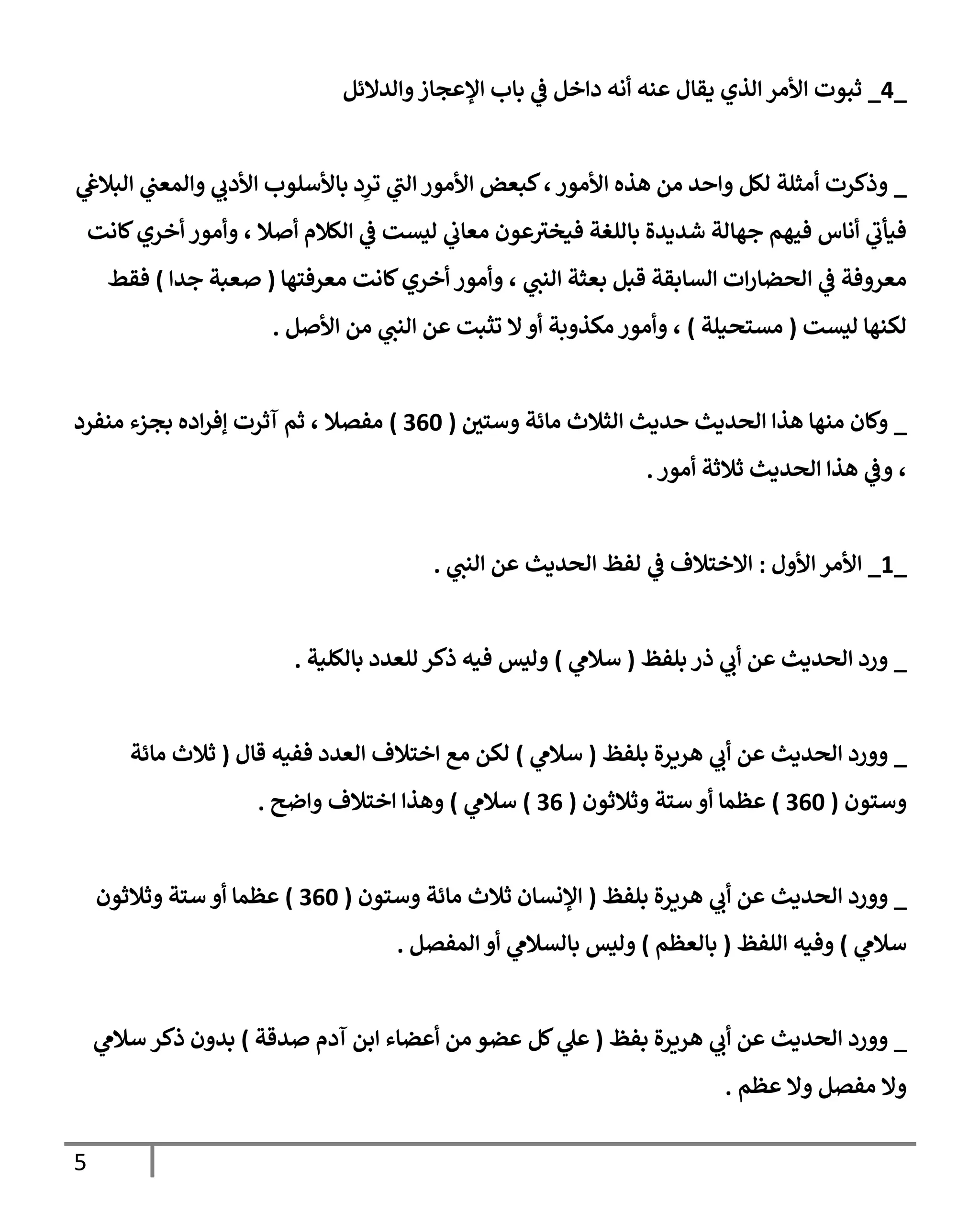 5
_
0
_
‫والدالئل‬‫اإلعجاز‬ ‫باب‬ ‫ي‬
‫ف‬ ‫داخل‬ ‫أنه‬ ‫عنه‬ ‫يقال‬ ‫الذي‬‫األمر‬ ‫ثبوت‬
_
‫ي‬
‫البالغ‬ ‫ي‬
‫والمعب‬ ‫ي‬
‫األدب‬ ‫باألسلوب‬ ‫د‬ِ
‫تر‬ ‫ي‬
‫ر‬
‫الب‬ ‫األمور‬ ‫كبعض‬،‫األمور‬ ‫هذه‬ ‫من‬ ‫واحد‬ ‫لكل‬ ‫أمثلة‬ ‫وذكرت‬
‫كانت‬‫أخري‬ ‫وأمور‬ ، ‫أصال‬ ‫الكالم‬ ‫ي‬
‫ف‬ ‫ليست‬ ‫ي‬
‫معاب‬ ‫عون‬ ‫ر‬
‫فيخب‬ ‫باللغة‬ ‫شديدة‬ ‫جهالة‬ ‫فيهم‬ ‫أناس‬ ‫ي‬
‫ر‬
‫فيأب‬
‫ا‬ ‫ي‬
‫ف‬ ‫معروفة‬
‫معرفتها‬ ‫كانت‬‫أخري‬ ‫وأمور‬ ، ‫ي‬
‫النب‬ ‫بعثة‬ ‫قبل‬ ‫السابقة‬ ‫ات‬‫ر‬‫لحضا‬
(
‫جدا‬ ‫صعبة‬
)
‫فقط‬
‫ليست‬ ‫لكنها‬
(
‫مستحيلة‬
)
‫مكذوبة‬‫وأمور‬ ،
‫عن‬ ‫تثبت‬ ‫ال‬‫أو‬
‫ي‬
‫النب‬
‫األصل‬ ‫من‬
.
_
‫منها‬ ‫وكان‬
‫وستي‬ ‫مائة‬ ‫الثالث‬ ‫حديث‬ ‫الحديث‬ ‫هذا‬
(
706
)
‫منفرد‬ ‫بجزء‬ ‫اده‬‫ر‬‫إف‬ ‫آثرت‬ ‫ثم‬ ، ‫مفصال‬
‫ثالثة‬ ‫الحديث‬ ‫هذا‬ ‫ي‬
‫وف‬ ،
‫أمور‬
.
_
3
_
‫األول‬ ‫األمر‬
:
‫ي‬
‫النب‬ ‫عن‬ ‫الحديث‬ ‫لفظ‬ ‫ي‬
‫ف‬ ‫االختالف‬
.
_
‫بلفظ‬ ‫ذر‬ ‫ي‬
‫أب‬ ‫عن‬ ‫الحديث‬ ‫ورد‬
(
‫ي‬
‫سالم‬
)
‫بالكلية‬ ‫للعدد‬ ‫ذكر‬ ‫فيه‬ ‫وليس‬
.
_
‫بلفظ‬ ‫هريرة‬ ‫ي‬
‫أب‬ ‫عن‬ ‫الحديث‬ ‫وورد‬
(
‫ي‬
‫سالم‬
)
‫قال‬ ‫ففيه‬ ‫العدد‬ ‫اختالف‬ ‫مع‬ ‫لكن‬
(
‫مائة‬ ‫ثالث‬
‫وستون‬
(
706
)
‫وثالثون‬ ‫ستة‬ ‫أو‬ ‫عظما‬
(
70
)
‫ي‬
‫سالم‬
)
‫واضح‬ ‫اختالف‬ ‫وهذا‬
.
_
‫بلفظ‬ ‫هريرة‬ ‫ي‬
‫أب‬ ‫عن‬ ‫الحديث‬ ‫وورد‬
(
‫وستون‬ ‫مائة‬ ‫ثالث‬ ‫اإلنسان‬
(
706
)
‫وثالثون‬ ‫ستة‬ ‫أو‬ ‫عظما‬
‫ي‬
‫سالم‬
)
‫اللف‬ ‫وفيه‬
‫ظ‬
(
‫بالعظم‬
)
‫المفصل‬ ‫أو‬ ‫ي‬
‫بالسالم‬ ‫وليس‬
.
_
‫بفظ‬ ‫هريرة‬ ‫ي‬
‫أب‬ ‫عن‬ ‫الحديث‬ ‫وورد‬
(
‫صدقة‬ ‫آدم‬ ‫ابن‬ ‫أعضاء‬ ‫من‬ ‫عضو‬ ‫كل‬ ‫ي‬
‫عل‬
)
‫ي‬
‫سالم‬ ‫ذكر‬ ‫بدون‬
‫عظم‬ ‫وال‬ ‫مفصل‬ ‫وال‬
.
 