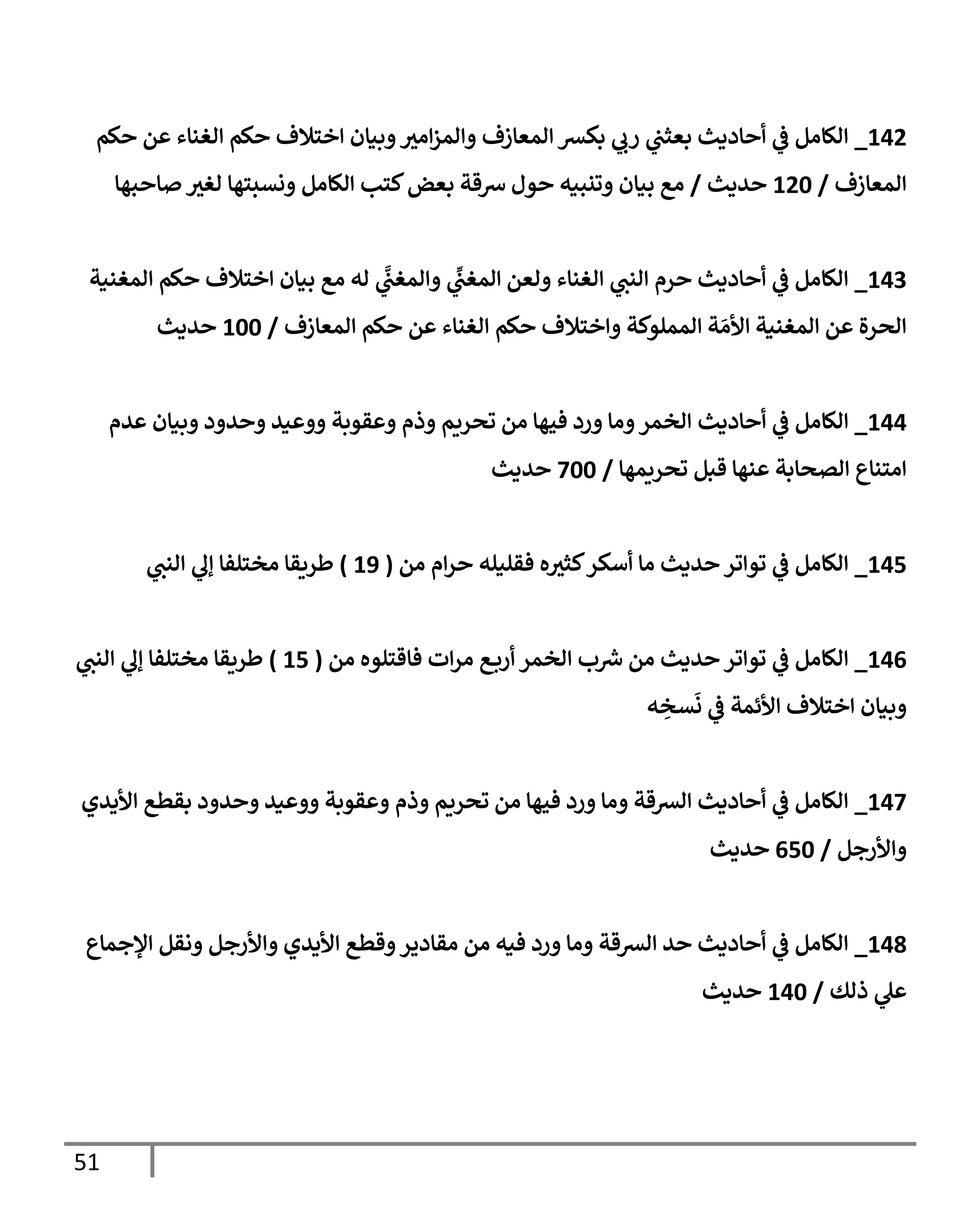 51
302
_
‫حكم‬ ‫عن‬ ‫الغناء‬ ‫حكم‬ ‫اختالف‬ ‫وبيان‬‫امب‬‫ز‬‫والم‬ ‫المعازف‬ ‫بكش‬ ‫ي‬
‫رب‬ ‫ي‬
‫بعثب‬ ‫أحاديث‬ ‫ي‬
‫ف‬ ‫الكامل‬
‫المعازف‬
/
326
‫حديث‬
/
‫صاحبها‬ ‫لغب‬ ‫ونسبتها‬ ‫الكامل‬ ‫كتب‬‫بعض‬ ‫شقة‬ ‫حول‬ ‫وتنبيه‬ ‫بيان‬ ‫مع‬
307
_
‫المغنية‬ ‫حكم‬ ‫اختالف‬ ‫بيان‬ ‫مع‬ ‫له‬ ‫ي‬
َّ
‫والمغب‬ ‫ي‬
ِ
‫المغب‬ ‫ولعن‬ ‫الغناء‬ ‫ي‬
‫النب‬ ‫حرم‬ ‫أحاديث‬ ‫ي‬
‫ف‬ ‫الكامل‬
‫المعازف‬ ‫حكم‬ ‫عن‬ ‫الغناء‬ ‫حكم‬ ‫واختالف‬ ‫المملوكة‬ ‫ة‬‫األم‬ ‫المغنية‬ ‫عن‬ ‫الحرة‬
/
366
‫حديث‬
300
_
‫أحاديث‬ ‫ي‬
‫ف‬ ‫الكامل‬
‫عدم‬ ‫وبيان‬ ‫وحدود‬ ‫ووعيد‬ ‫وعقوبة‬ ‫وذم‬ ‫تحريم‬ ‫من‬ ‫فيها‬ ‫ورد‬ ‫وما‬‫الخمر‬
‫تحريمها‬ ‫قبل‬ ‫عنها‬ ‫الصحابة‬ ‫امتناع‬
/
366
‫حديث‬
301
_
‫من‬ ‫ام‬‫ر‬‫ح‬ ‫فقليله‬ ‫ه‬‫كثب‬‫أسكر‬ ‫ما‬ ‫حديث‬‫تواتر‬ ‫ي‬
‫ف‬ ‫الكامل‬
(
38
)
‫ي‬
‫النب‬ ‫ي‬
‫إل‬ ‫مختلفا‬ ‫طريقا‬
300
_
‫من‬ ‫فاقتلوه‬ ‫ات‬‫ر‬‫م‬ ‫ع‬‫أرب‬ ‫الخمر‬ ‫ب‬‫ش‬ ‫من‬ ‫حديث‬‫تواتر‬ ‫ي‬
‫ف‬ ‫الكامل‬
(
31
)
‫ي‬
‫النب‬ ‫ي‬
‫إل‬ ‫مختلفا‬ ‫طريقا‬
‫ه‬ ِ
‫سخ‬‫ن‬ ‫ي‬
‫ف‬ ‫األئمة‬ ‫اختالف‬ ‫وبيان‬
303
_
‫األيدي‬ ‫بقطع‬ ‫وحدود‬ ‫ووعيد‬ ‫وعقوبة‬ ‫وذم‬ ‫تحريم‬ ‫من‬ ‫فيها‬ ‫ورد‬ ‫وما‬ ‫الشقة‬ ‫أحاديث‬ ‫ي‬
‫ف‬ ‫الكامل‬
‫واألرجل‬
/
016
‫حديث‬
309
_
‫اإلجماع‬ ‫ونقل‬ ‫واألرجل‬ ‫األيدي‬ ‫وقطع‬‫مقادير‬ ‫من‬ ‫فيه‬ ‫ورد‬ ‫وما‬ ‫الشقة‬ ‫حد‬ ‫أحاديث‬ ‫ي‬
‫ف‬ ‫الكامل‬
‫ي‬
‫عل‬
‫ذلك‬
/
306
‫حديث‬
 