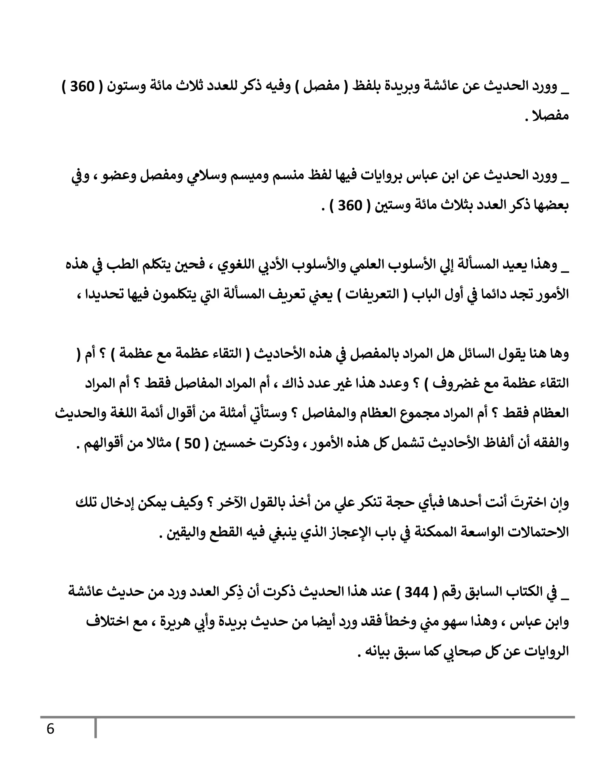 6
_
‫بلفظ‬ ‫وبريدة‬ ‫عائشة‬ ‫عن‬ ‫الحديث‬ ‫وورد‬
(
‫مفصل‬
)
‫وستون‬ ‫مائة‬ ‫ثالث‬ ‫للعدد‬ ‫ذكر‬ ‫وفيه‬
(
706
)
‫مفصال‬
.
_
‫ا‬ ‫عن‬ ‫الحديث‬ ‫وورد‬
‫ي‬
‫وف‬ ، ‫وعضو‬ ‫ومفصل‬ ‫ي‬
‫وسالم‬ ‫وميسم‬ ‫منسم‬ ‫لفظ‬ ‫فيها‬ ‫بروايات‬ ‫عباس‬ ‫بن‬
‫وستي‬ ‫مائة‬ ‫بثالث‬ ‫العدد‬ ‫ذكر‬ ‫بعضها‬
(
706
. )
_
‫ال‬ ‫يعيد‬ ‫وهذا‬
‫مسألة‬
‫ي‬
‫إل‬
‫هذه‬ ‫ي‬
‫ف‬ ‫الطب‬ ‫يتكلم‬ ‫فحي‬ ، ‫اللغوي‬ ‫ي‬
‫األدب‬ ‫واألسلوب‬ ‫ي‬
‫العلم‬ ‫األسلوب‬
‫الباب‬ ‫أول‬ ‫ي‬
‫ف‬ ‫دائما‬ ‫تجد‬ ‫األمور‬
(
‫التعريفات‬
)
، ‫تحديدا‬ ‫فيها‬ ‫يتكلمون‬ ‫ي‬
‫ر‬
‫الب‬ ‫المسألة‬ ‫تعريف‬ ‫ي‬
‫يعب‬
‫األحاديث‬ ‫هذه‬ ‫ي‬
‫ف‬ ‫بالمفصل‬ ‫اد‬‫ر‬‫الم‬ ‫هل‬ ‫السائل‬ ‫يقول‬ ‫هنا‬ ‫وها‬
(
‫عظمة‬ ‫مع‬ ‫عظمة‬ ‫التقاء‬
)
‫أم‬ ‫؟‬
(
‫غ‬ ‫مع‬ ‫عظمة‬ ‫التقاء‬
‫وف‬‫ض‬
)
‫هذا‬ ‫وعدد‬ ‫؟‬
‫اد‬‫ر‬‫الم‬ ‫أم‬ ‫؟‬ ‫فقط‬ ‫المفاصل‬ ‫اد‬‫ر‬‫الم‬ ‫أم‬ ، ‫ذاك‬ ‫عدد‬ ‫غب‬
‫والحديث‬ ‫اللغة‬ ‫أئمة‬ ‫أقوال‬ ‫من‬ ‫أمثلة‬ ‫ي‬
‫ر‬
‫وستأب‬ ‫؟‬ ‫والمفاصل‬ ‫العظام‬ ‫مجموع‬ ‫اد‬‫ر‬‫الم‬ ‫أم‬ ‫؟‬ ‫فقط‬ ‫العظام‬
‫ألفا‬ ‫أن‬ ‫والفقه‬
‫خمسي‬ ‫وذكرت‬ ،‫األمور‬ ‫هذه‬ ‫كل‬‫تشمل‬ ‫األحاديث‬ ‫ظ‬
(
16
)
‫أقوالهم‬ ‫من‬ ‫مثاال‬
.
‫ت‬ ‫ر‬
‫اخب‬ ‫وإن‬
‫أ‬ ‫أنت‬
‫تلك‬ ‫إدخال‬ ‫يمكن‬ ‫وكيف‬ ‫؟‬‫اآلخر‬ ‫بالقول‬ ‫أخذ‬ ‫من‬ ‫ي‬
‫عل‬‫تنكر‬ ‫حجة‬ ‫فبأي‬ ‫حدها‬
‫اإلعجاز‬ ‫باب‬ ‫ي‬
‫ف‬ ‫الممكنة‬ ‫الواسعة‬ ‫االحتماالت‬
‫واليقي‬ ‫القطع‬ ‫فيه‬ ‫ي‬
‫ينبغ‬ ‫الذي‬
.
_
‫رقم‬ ‫السابق‬ ‫الكتاب‬ ‫ي‬
‫ف‬
(
700
)
‫أن‬ ‫ذكرت‬ ‫الحديث‬ ‫هذا‬ ‫عند‬
‫كر‬ِ
‫ذ‬
‫عائشة‬ ‫حديث‬ ‫من‬ ‫ورد‬ ‫العدد‬
‫فقد‬ ‫وخطأ‬ ‫ي‬
‫مب‬ ‫سهو‬ ‫وهذا‬ ، ‫عباس‬ ‫وابن‬
‫أيض‬ ‫ورد‬
‫اختالف‬ ‫مع‬ ، ‫هريرة‬ ‫ي‬
‫وأب‬ ‫بريدة‬ ‫حديث‬ ‫من‬ ‫ا‬
‫بيانه‬ ‫سبق‬ ‫كما‬ ‫ي‬
‫صحاب‬ ‫كل‬‫عن‬ ‫الروايات‬
.
 