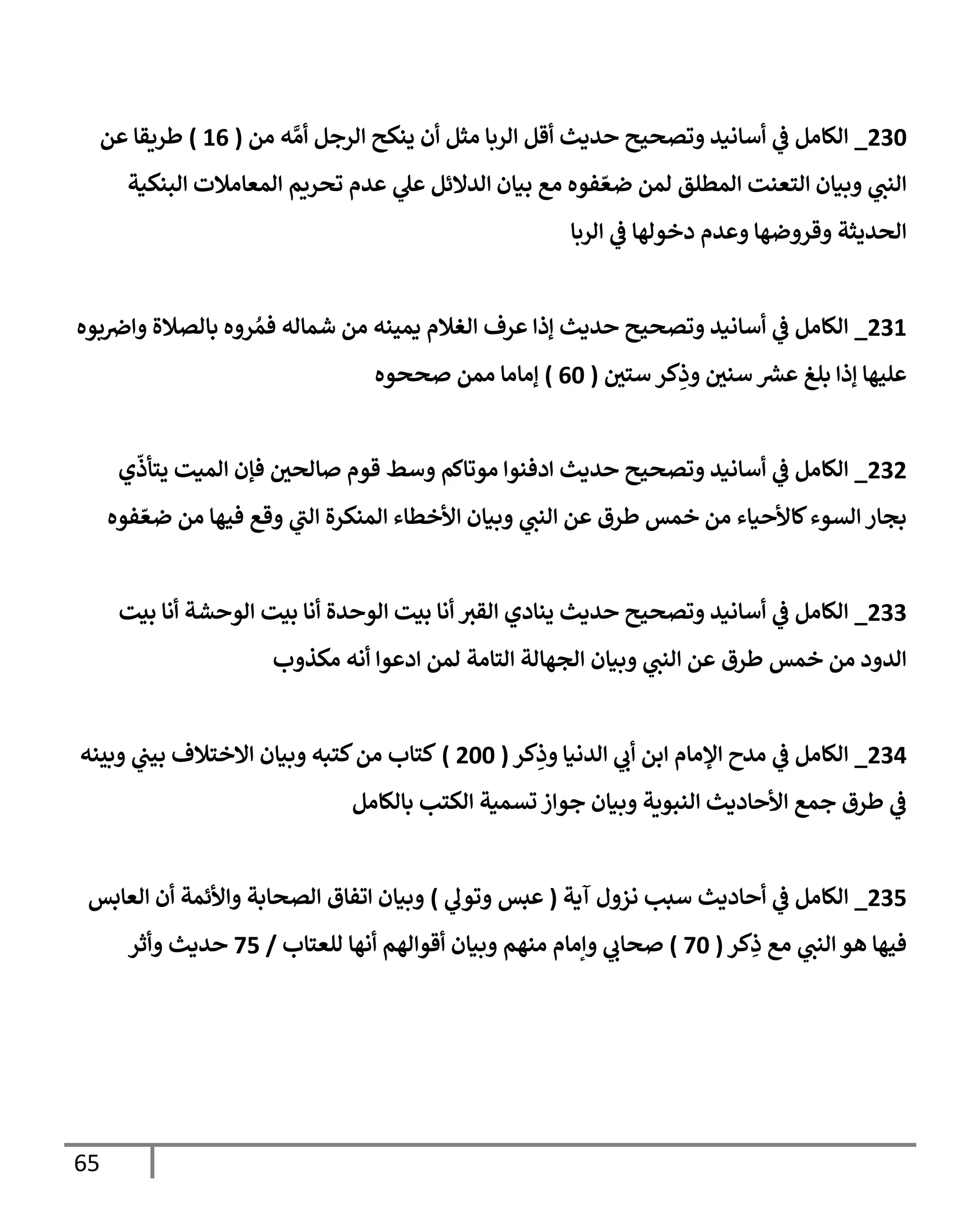 65
276
_
‫من‬ ‫ه‬ َّ‫أم‬ ‫الرجل‬ ‫ينكح‬ ‫أن‬ ‫مثل‬ ‫الربا‬ ‫أقل‬ ‫حديث‬ ‫وتصحيح‬ ‫أسانيد‬ ‫ي‬
‫ف‬ ‫الكامل‬
(
30
)
‫عن‬ ‫طريقا‬
‫المط‬ ‫التعنت‬ ‫وبيان‬ ‫ي‬
‫النب‬
‫البنكية‬ ‫المعامالت‬ ‫تحريم‬ ‫عدم‬ ‫ي‬
‫عل‬ ‫الدالئل‬ ‫بيان‬ ‫مع‬ ‫فوه‬ ّ‫ضع‬ ‫لمن‬ ‫لق‬
‫الربا‬ ‫ي‬
‫ف‬ ‫دخولها‬ ‫وعدم‬ ‫وقروضها‬ ‫الحديثة‬
273
_
‫بوه‬‫واض‬ ‫بالصالة‬ ‫روه‬ ُ‫فم‬ ‫شماله‬ ‫من‬ ‫يمينه‬ ‫الغالم‬ ‫عرف‬ ‫إذا‬ ‫حديث‬ ‫وتصحيح‬ ‫أسانيد‬ ‫ي‬
‫ف‬ ‫الكامل‬
‫ستي‬ ‫كر‬ِ
‫وذ‬ ‫سني‬ ‫عش‬ ‫بلغ‬ ‫إذا‬ ‫عليها‬
(
06
)
‫صححوه‬ ‫ممن‬ ‫إماما‬
272
_
‫الكا‬
‫ي‬
ّ
‫يتأذ‬ ‫الميت‬ ‫فإن‬ ‫صالحي‬ ‫قوم‬ ‫وسط‬ ‫موتاكم‬ ‫ادفنوا‬ ‫حديث‬ ‫وتصحيح‬ ‫أسانيد‬ ‫ي‬
‫ف‬ ‫مل‬
‫فوه‬ ّ‫ضع‬ ‫من‬ ‫فيها‬ ‫وقع‬ ‫ي‬
‫ر‬
‫الب‬ ‫المنكرة‬ ‫األخطاء‬ ‫وبيان‬ ‫ي‬
‫النب‬ ‫عن‬ ‫طرق‬ ‫خمس‬ ‫من‬ ‫كاألحياء‬‫السوء‬ ‫بجار‬
277
_
‫بيت‬ ‫أنا‬ ‫الوحشة‬ ‫بيت‬ ‫أنا‬ ‫الوحدة‬ ‫بيت‬ ‫أنا‬ ‫القب‬ ‫ينادي‬ ‫حديث‬ ‫وتصحيح‬ ‫أسانيد‬ ‫ي‬
‫ف‬ ‫الكامل‬
‫خمس‬ ‫من‬ ‫الدود‬
‫مكذوب‬ ‫أنه‬ ‫ادعوا‬ ‫لمن‬ ‫التامة‬ ‫الجهالة‬ ‫وبيان‬ ‫ي‬
‫النب‬ ‫عن‬ ‫طرق‬
270
_
‫كر‬ِ
‫وذ‬ ‫الدنيا‬ ‫ي‬
‫أب‬ ‫ابن‬ ‫اإلمام‬ ‫مدح‬ ‫ي‬
‫ف‬ ‫الكامل‬
(
266
)
‫وبينه‬ ‫ي‬
‫بيب‬ ‫االختالف‬ ‫وبيان‬ ‫كتبه‬‫من‬ ‫كتاب‬
‫بالكامل‬ ‫الكتب‬ ‫تسمية‬ ‫جواز‬ ‫وبيان‬ ‫النبوية‬ ‫األحاديث‬ ‫جمع‬ ‫طرق‬ ‫ي‬
‫ف‬
271
_
‫آية‬ ‫نزول‬ ‫سبب‬ ‫أحاديث‬ ‫ي‬
‫ف‬ ‫الكامل‬
(
‫ي‬
‫وتول‬ ‫عبس‬
)
‫العابس‬ ‫أن‬ ‫واألئمة‬ ‫الصحابة‬ ‫اتفاق‬ ‫وبيان‬
‫كر‬ِ
‫ذ‬ ‫مع‬ ‫ي‬
‫النب‬ ‫هو‬ ‫فيها‬
(
36
)
‫للعتاب‬ ‫أنها‬ ‫أقوالهم‬ ‫وبيان‬ ‫منهم‬ ‫وإمام‬ ‫ي‬
‫صحاب‬
/
31
‫وأثر‬ ‫حديث‬
 