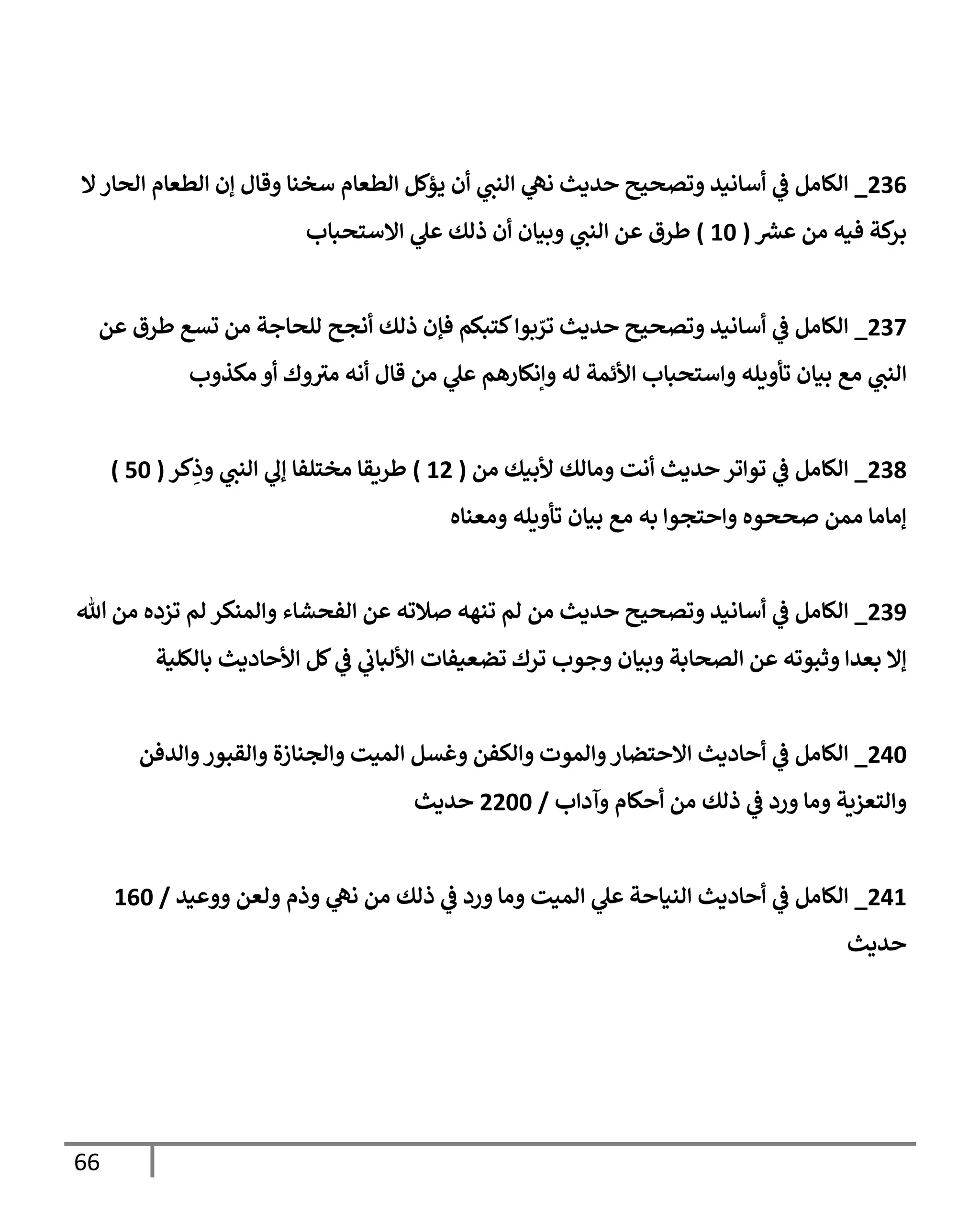 66
270
_
‫ال‬‫الحار‬ ‫الطعام‬ ‫إن‬ ‫وقال‬ ‫سخنا‬ ‫الطعام‬ ‫يؤكل‬ ‫أن‬ ‫ي‬
‫النب‬ ‫ي‬
‫نه‬ ‫حديث‬ ‫وتصحيح‬ ‫أسانيد‬ ‫ي‬
‫ف‬ ‫الكامل‬
‫عش‬ ‫من‬ ‫فيه‬ ‫كة‬
‫بر‬
(
36
)
‫االستحباب‬ ‫ي‬
‫عل‬ ‫ذلك‬ ‫أن‬ ‫وبيان‬ ‫ي‬
‫النب‬ ‫عن‬ ‫طرق‬
273
_
‫عن‬ ‫طرق‬ ‫تسع‬ ‫من‬ ‫للحاجة‬ ‫أنجح‬ ‫ذلك‬ ‫فإن‬ ‫كتبكم‬‫بوا‬ ّ
‫تر‬ ‫حديث‬ ‫وتصحيح‬ ‫أسانيد‬ ‫ي‬
‫ف‬ ‫الكامل‬
‫و‬ ‫تأويله‬ ‫بيان‬ ‫مع‬ ‫ي‬
‫النب‬
‫مكذوب‬ ‫أو‬ ‫وك‬ ‫ر‬
‫مب‬ ‫أنه‬ ‫قال‬ ‫من‬ ‫ي‬
‫عل‬ ‫وإنكارهم‬ ‫له‬ ‫األئمة‬ ‫استحباب‬
279
_
‫من‬ ‫ألبيك‬ ‫ومالك‬ ‫أنت‬ ‫حديث‬‫تواتر‬ ‫ي‬
‫ف‬ ‫الكامل‬
(
32
)
‫كر‬ِ
‫وذ‬ ‫ي‬
‫النب‬ ‫ي‬
‫إل‬ ‫مختلفا‬ ‫طريقا‬
(
16
)
‫ومعناه‬ ‫تأويله‬ ‫بيان‬ ‫مع‬ ‫به‬ ‫واحتجوا‬ ‫صححوه‬ ‫ممن‬ ‫إماما‬
278
_
‫الفح‬ ‫عن‬ ‫صالته‬ ‫تنهه‬ ‫لم‬ ‫من‬ ‫حديث‬ ‫وتصحيح‬ ‫أسانيد‬ ‫ي‬
‫ف‬ ‫الكامل‬
‫هللا‬ ‫من‬ ‫تزده‬ ‫لم‬ ‫والمنكر‬ ‫شاء‬
‫بالكلية‬ ‫األحاديث‬ ‫كل‬ ‫ي‬
‫ف‬ ‫ي‬
‫األلباب‬ ‫تضعيفات‬ ‫ترك‬ ‫وجوب‬ ‫وبيان‬ ‫الصحابة‬ ‫عن‬ ‫وثبوته‬ ‫بعدا‬ ‫إال‬
206
_
‫والدفن‬‫والقبور‬ ‫والجنازة‬ ‫الميت‬ ‫وغسل‬ ‫والكفن‬ ‫والموت‬‫االحتضار‬ ‫أحاديث‬ ‫ي‬
‫ف‬ ‫الكامل‬
‫وآداب‬ ‫أحكام‬ ‫من‬ ‫ذلك‬ ‫ي‬
‫ف‬ ‫ورد‬ ‫وما‬ ‫والتعزية‬
/
2266
‫حديث‬
203
_
‫الكامل‬
‫ووعيد‬ ‫ولعن‬ ‫وذم‬ ‫ي‬
‫نه‬ ‫من‬ ‫ذلك‬ ‫ي‬
‫ف‬ ‫ورد‬ ‫وما‬ ‫الميت‬ ‫ي‬
‫عل‬ ‫النياحة‬ ‫أحاديث‬ ‫ي‬
‫ف‬
/
306
‫حديث‬
 