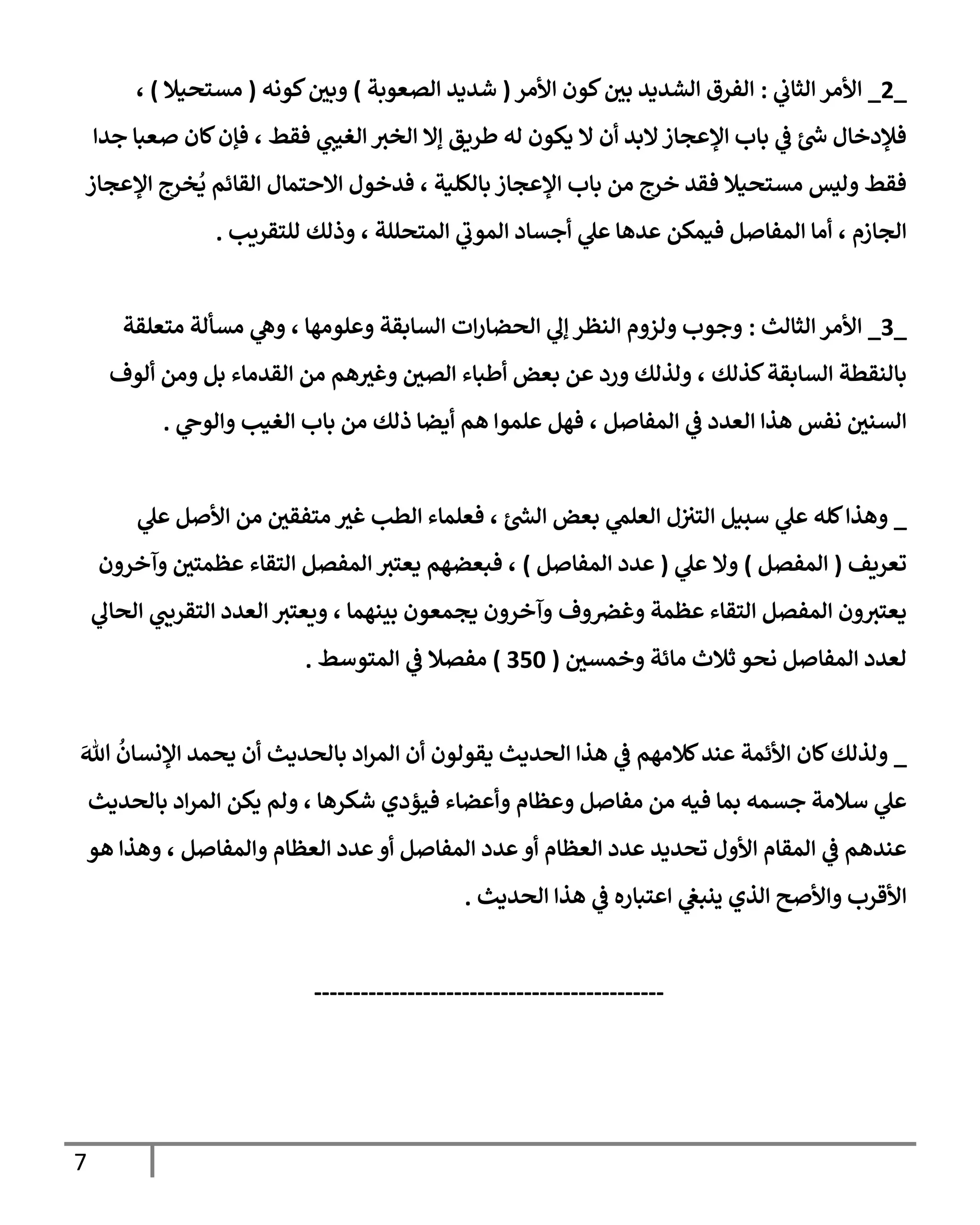 7
_
2
_
‫األمر‬
‫ي‬
‫الثاب‬
:
‫األمر‬ ‫كون‬‫بي‬ ‫الشديد‬ ‫الفرق‬
(
‫الصعوبة‬ ‫شديد‬
)
‫كونه‬‫وبي‬
(
‫مستحيال‬
)
،
‫جدا‬ ‫صعبا‬ ‫كان‬‫فإن‬ ، ‫فقط‬ ‫ي‬
‫الغيب‬ ‫الخب‬ ‫إال‬ ‫طريق‬ ‫له‬ ‫يكون‬ ‫ال‬ ‫أن‬ ‫البد‬‫اإلعجاز‬ ‫باب‬ ‫ي‬
‫ف‬ ‫ئ‬‫ش‬ ‫فإلدخال‬
‫االحتما‬ ‫فدخول‬ ، ‫بالكلية‬ ‫اإلعجاز‬ ‫باب‬ ‫من‬ ‫خرج‬ ‫فقد‬ ‫مستحيال‬ ‫وليس‬ ‫فقط‬
‫خرج‬
ُ
‫ي‬ ‫القائم‬ ‫ل‬
‫اإلعجاز‬
، ‫الجازم‬
‫ع‬ ‫فيمكن‬ ‫المفاصل‬ ‫أما‬
‫المتحللة‬ ‫ي‬
‫ر‬
‫الموب‬ ‫أجساد‬ ‫ي‬
‫عل‬ ‫دها‬
،
‫للتقريب‬ ‫وذلك‬
.
_
7
_
‫الثالث‬ ‫األمر‬
:
‫متعلقة‬ ‫مسألة‬ ‫ي‬
‫وه‬ ، ‫وعلومها‬ ‫السابقة‬ ‫ات‬‫ر‬‫الحضا‬ ‫ي‬
‫إل‬ ‫النظر‬ ‫ولزوم‬ ‫وجوب‬
، ‫كذلك‬‫السابقة‬ ‫بالنقطة‬
‫الصي‬ ‫أطباء‬ ‫بعض‬ ‫عن‬ ‫ورد‬ ‫ولذلك‬
‫و‬ ‫بل‬ ‫القدماء‬ ‫من‬ ‫هم‬‫وغب‬
‫ألوف‬ ‫من‬
‫العدد‬ ‫هذا‬ ‫نفس‬ ‫السني‬
‫ي‬
‫ف‬
‫المفاصل‬
‫هم‬ ‫علموا‬ ‫فهل‬ ،
‫ي‬
‫والوح‬ ‫الغيب‬ ‫باب‬ ‫من‬ ‫ذلك‬ ‫أيضا‬
.
_
‫ي‬
‫عل‬ ‫األصل‬ ‫من‬ ‫متفقي‬ ‫غب‬ ‫الطب‬ ‫فعلماء‬ ، ‫ئ‬‫الش‬ ‫بعض‬ ‫ي‬
‫العلم‬ ‫ل‬‫التب‬ ‫سبيل‬ ‫ي‬
‫عل‬ ‫كله‬‫وهذا‬
‫تعريف‬
(
‫المفصل‬
)
‫ي‬
‫عل‬ ‫وال‬
(
‫المفاصل‬ ‫عدد‬
)
‫وآخرون‬ ‫عظمتي‬ ‫التقاء‬ ‫المفصل‬ ‫يعتب‬ ‫فبعضهم‬ ،
‫وف‬‫وغض‬ ‫عظمة‬ ‫التقاء‬ ‫المفصل‬ ‫ون‬‫يعتب‬
‫ي‬
‫الحال‬ ‫ي‬
‫التقريب‬ ‫العدد‬ ‫ويعتب‬ ، ‫بينهما‬ ‫يجمعون‬ ‫وآخرون‬
‫ث‬ ‫نحو‬ ‫المفاصل‬ ‫لعدد‬
‫وخمسي‬ ‫مائة‬ ‫الث‬
(
716
)
‫المتوسط‬ ‫ي‬
‫ف‬ ‫مفصال‬
.
_
‫هللا‬
ُ
‫اإلنسان‬ ‫يحمد‬ ‫أن‬ ‫بالحديث‬ ‫اد‬‫ر‬‫الم‬ ‫أن‬ ‫يقولون‬ ‫الحديث‬ ‫هذا‬ ‫ي‬
‫ف‬ ‫كالمهم‬‫عند‬ ‫األئمة‬ ‫كان‬‫ولذلك‬
‫وعظام‬ ‫مفاصل‬ ‫من‬ ‫فيه‬ ‫بما‬ ‫جسمه‬ ‫سالمة‬ ‫ي‬
‫عل‬
‫وأعضاء‬
‫فيؤ‬
‫بالحديث‬ ‫اد‬‫ر‬‫الم‬ ‫يكن‬ ‫ولم‬ ، ‫شكرها‬ ‫دي‬
‫هو‬ ‫وهذا‬ ، ‫والمفاصل‬ ‫العظام‬ ‫عدد‬‫أو‬ ‫المفاصل‬ ‫عدد‬‫أو‬ ‫العظام‬ ‫عدد‬ ‫تحديد‬ ‫األول‬ ‫المقام‬ ‫ي‬
‫ف‬ ‫عندهم‬
‫ا‬
‫ي‬
‫ف‬ ‫اعتباره‬ ‫ي‬
‫ينبغ‬ ‫الذي‬ ‫واألصح‬ ‫ألقرب‬
‫الحديث‬ ‫هذا‬
.
---------------------------------------------
 