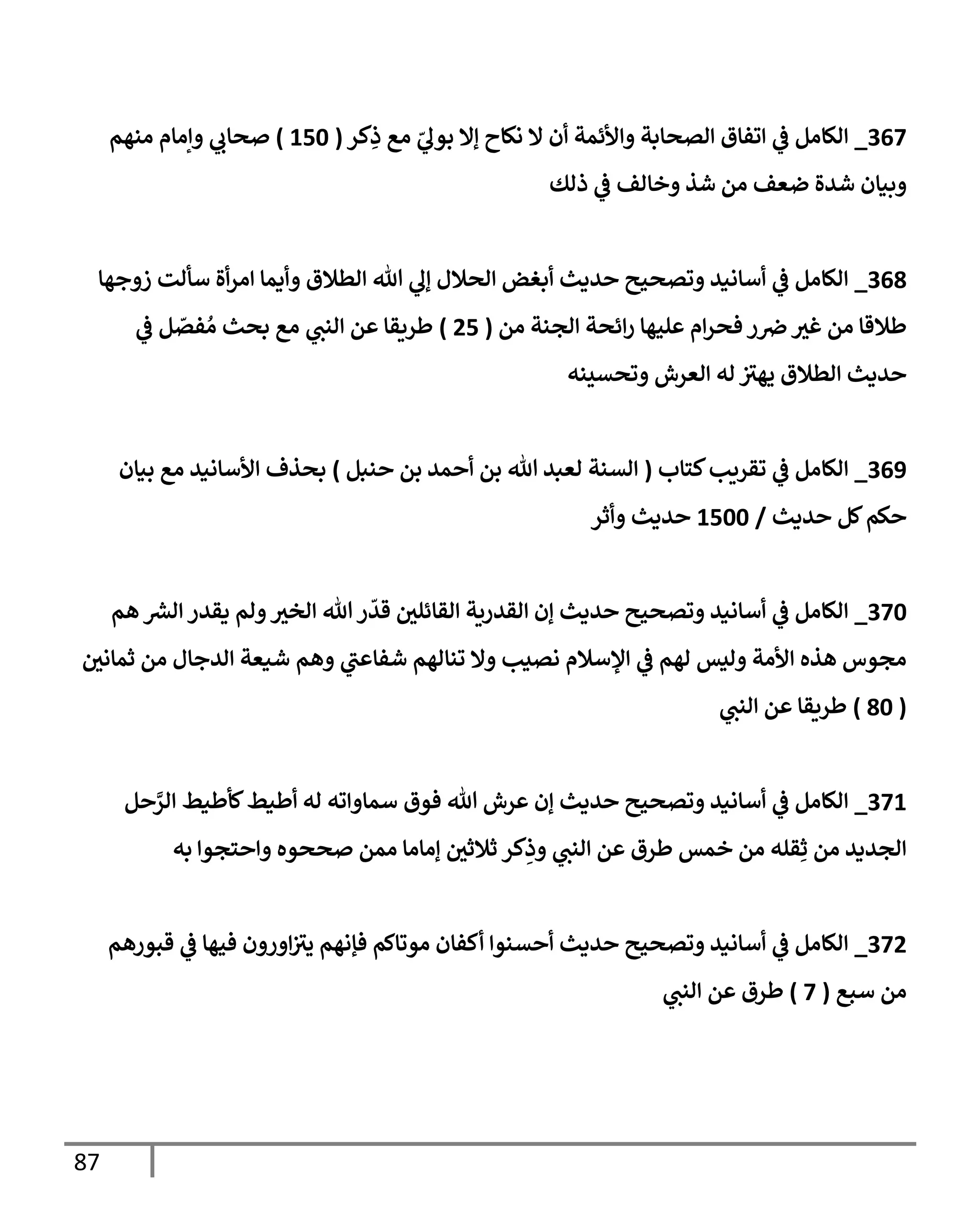 87
703
_
‫كر‬ِ
‫ذ‬ ‫مع‬ ّ
‫ي‬
‫بول‬ ‫إال‬ ‫نكاح‬ ‫ال‬ ‫أن‬ ‫واألئمة‬ ‫الصحابة‬ ‫اتفاق‬ ‫ي‬
‫ف‬ ‫الكامل‬
(
316
)
‫منهم‬ ‫وإمام‬ ‫ي‬
‫صحاب‬
‫ذلك‬ ‫ي‬
‫ف‬ ‫وخالف‬ ‫شذ‬ ‫من‬ ‫ضعف‬ ‫شدة‬ ‫وبيان‬
709
_
‫زوجها‬ ‫سألت‬ ‫أة‬‫ر‬‫ام‬ ‫وأيما‬ ‫الطالق‬ ‫هللا‬ ‫ي‬
‫إل‬ ‫الحالل‬ ‫أبغض‬ ‫حديث‬ ‫وتصحيح‬ ‫أسانيد‬ ‫ي‬
‫ف‬ ‫الكامل‬
‫من‬ ‫الجنة‬ ‫ائحة‬‫ر‬ ‫عليها‬ ‫ام‬‫ر‬‫فح‬ ‫ر‬‫ض‬‫غب‬ ‫من‬ ‫طالقا‬
(
21
)
‫ي‬
‫ف‬ ‫ل‬ ّ
‫فص‬ ُ‫م‬ ‫بحث‬ ‫مع‬ ‫ي‬
‫النب‬ ‫عن‬ ‫طريقا‬
‫وتحسينه‬ ‫العرش‬ ‫له‬ ‫ر‬
‫يهب‬ ‫الطالق‬ ‫حديث‬
708
_
‫كتاب‬‫تقريب‬ ‫ي‬
‫ف‬ ‫الكامل‬
(
‫حنبل‬ ‫بن‬ ‫أحمد‬ ‫بن‬ ‫هللا‬ ‫لعبد‬ ‫السنة‬
)
‫بيان‬ ‫مع‬ ‫األسانيد‬ ‫بحذف‬
‫حديث‬ ‫كل‬‫حكم‬
/
3166
‫وأثر‬ ‫حديث‬
736
_
‫الخ‬ ‫هللا‬‫ر‬
ّ
‫قد‬ ‫القائلي‬ ‫القدرية‬ ‫إن‬ ‫حديث‬ ‫وتصحيح‬ ‫أسانيد‬ ‫ي‬
‫ف‬ ‫الكامل‬
‫هم‬ ‫الش‬ ‫يقدر‬ ‫ولم‬‫ب‬
‫ثماني‬ ‫من‬ ‫الدجال‬ ‫شيعة‬ ‫وهم‬ ‫ي‬
‫ر‬
‫شفاعب‬ ‫تنالهم‬ ‫وال‬ ‫نصيب‬ ‫اإلسالم‬ ‫ي‬
‫ف‬ ‫لهم‬ ‫وليس‬ ‫األمة‬ ‫هذه‬ ‫مجوس‬
(
96
)
‫ي‬
‫النب‬ ‫عن‬ ‫طريقا‬
733
_
‫حل‬َّ
‫الر‬ ‫كأطيط‬‫أطيط‬ ‫له‬ ‫سماواته‬ ‫فوق‬ ‫هللا‬ ‫عرش‬ ‫إن‬ ‫حديث‬ ‫وتصحيح‬ ‫أسانيد‬ ‫ي‬
‫ف‬ ‫الكامل‬
‫ثالثي‬ ‫كر‬ِ
‫وذ‬ ‫ي‬
‫النب‬ ‫عن‬ ‫طرق‬ ‫خمس‬ ‫من‬ ‫قله‬ِ‫ث‬ ‫من‬ ‫الجديد‬
‫به‬ ‫واحتجوا‬ ‫صححوه‬ ‫ممن‬ ‫إماما‬
732
_
‫قبورهم‬ ‫ي‬
‫ف‬ ‫فيها‬ ‫اورون‬ ‫ر‬
‫يب‬ ‫فإنهم‬ ‫موتاكم‬ ‫أكفان‬ ‫أحسنوا‬ ‫حديث‬ ‫وتصحيح‬ ‫أسانيد‬ ‫ي‬
‫ف‬ ‫الكامل‬
‫سبع‬ ‫من‬
(
3
)
‫ي‬
‫النب‬ ‫عن‬ ‫طرق‬
 