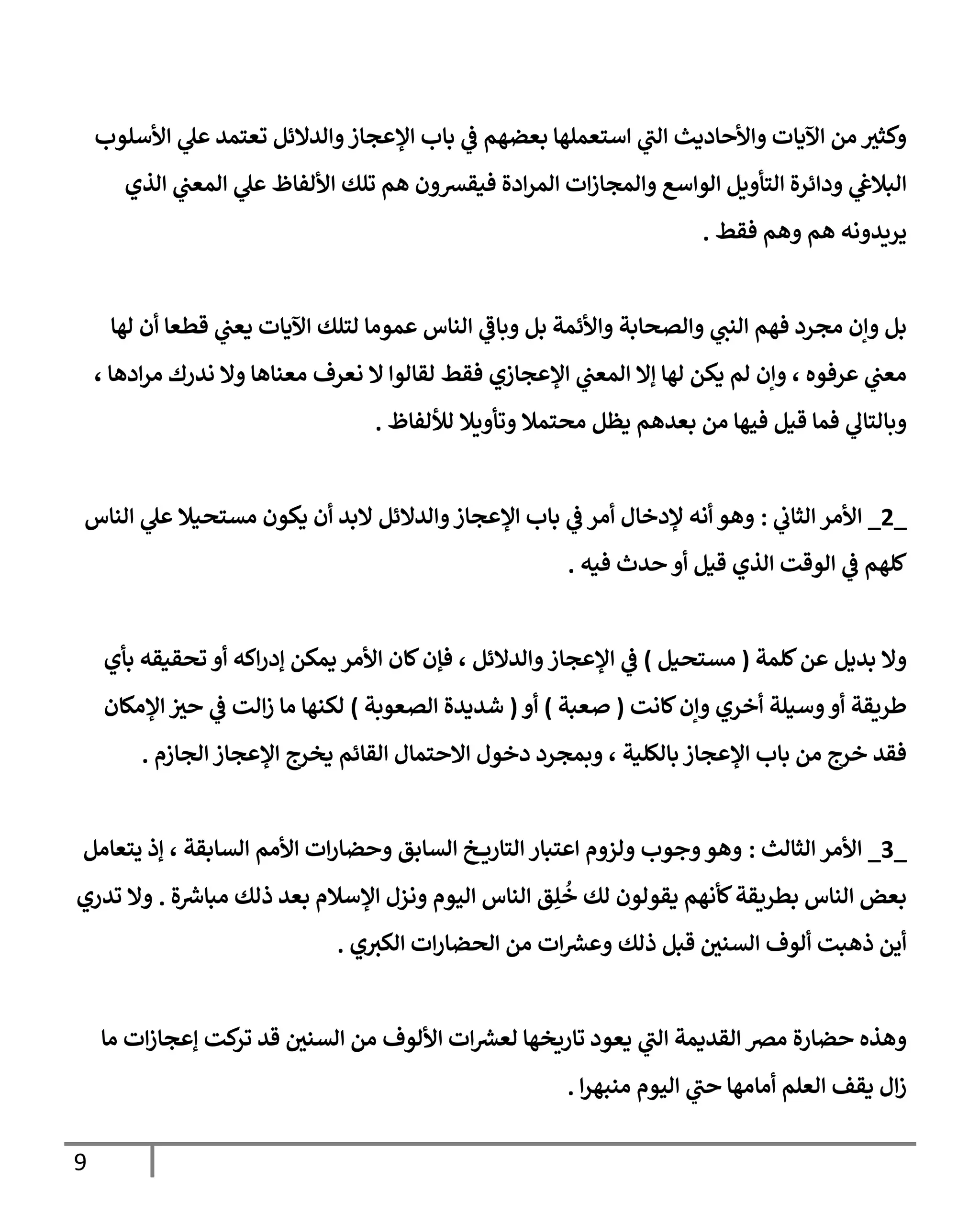 9
‫األسلوب‬ ‫ي‬
‫عل‬ ‫تعتمد‬ ‫والدالئل‬‫اإلعجاز‬ ‫باب‬ ‫ي‬
‫ف‬ ‫بعضهم‬ ‫استعملها‬ ‫ي‬
‫ر‬
‫الب‬ ‫واألحاديث‬ ‫اآليات‬ ‫من‬ ‫وكثب‬
‫ودا‬ ‫ي‬
‫البالغ‬
‫الذي‬ ‫ي‬
‫المعب‬ ‫ي‬
‫عل‬ ‫األلفاظ‬ ‫تلك‬ ‫هم‬ ‫فيقشون‬ ‫ادة‬‫ر‬‫الم‬ ‫ات‬‫ز‬‫والمجا‬ ‫الواسع‬ ‫التأويل‬ ‫ئرة‬
‫فقط‬ ‫وهم‬ ‫هم‬ ‫يريدونه‬
.
‫لها‬ ‫أن‬ ‫قطعا‬ ‫ي‬
‫يعب‬ ‫اآليات‬ ‫لتلك‬ ‫عموما‬ ‫الناس‬ ‫ي‬
‫ر‬
‫وباف‬ ‫بل‬ ‫واألئمة‬ ‫والصحابة‬ ‫ي‬
‫النب‬ ‫فهم‬ ‫مجرد‬ ‫وإن‬ ‫بل‬
‫م‬ ‫نعرف‬ ‫ال‬ ‫لقالوا‬ ‫فقط‬ ‫اإلعجازي‬ ‫ي‬
‫المعب‬ ‫إال‬ ‫لها‬ ‫يكن‬ ‫لم‬ ‫وإن‬ ، ‫عرفوه‬ ‫ي‬
‫معب‬
، ‫ادها‬‫ر‬‫م‬ ‫ندرك‬ ‫وال‬ ‫عناها‬
‫لأللفاظ‬ ‫وتأويال‬ ‫محتمال‬ ‫يظل‬ ‫بعدهم‬ ‫من‬ ‫فيها‬ ‫قيل‬ ‫فما‬ ‫ي‬
‫وبالتال‬
.
_
2
_
‫ي‬
‫الثاب‬ ‫األمر‬
:
‫الناس‬ ‫ي‬
‫عل‬ ‫مستحيال‬ ‫يكون‬ ‫أن‬ ‫البد‬ ‫والدالئل‬‫اإلعجاز‬ ‫باب‬ ‫ي‬
‫ف‬ ‫أمر‬ ‫إلدخال‬ ‫أنه‬ ‫وهو‬
‫فيه‬ ‫حدث‬ ‫أو‬ ‫قيل‬ ‫الذي‬ ‫الوقت‬ ‫ي‬
‫ف‬ ‫كلهم‬
.
‫كلمة‬‫عن‬ ‫بديل‬ ‫وال‬
(
‫مستحيل‬
)
‫اإلعجاز‬ ‫ي‬
‫ف‬
‫بأي‬ ‫تحقيقه‬ ‫أو‬ ‫اكه‬‫ر‬‫إد‬ ‫يمكن‬ ‫األمر‬ ‫كان‬‫فإن‬ ، ‫والدالئل‬
‫كانت‬‫وإن‬ ‫أخري‬ ‫وسيلة‬‫أو‬ ‫طريقة‬
(
‫صعبة‬
)
‫أو‬
(
‫الصعوبة‬ ‫شديدة‬
)
‫اإلمكان‬‫حب‬ ‫ي‬
‫ف‬ ‫الت‬‫ز‬ ‫ما‬ ‫لكنها‬
‫الجازم‬ ‫اإلعجاز‬ ‫يخرج‬ ‫القائم‬ ‫االحتمال‬ ‫دخول‬ ‫وبمجرد‬ ، ‫بالكلية‬ ‫اإلعجاز‬ ‫باب‬ ‫من‬ ‫خرج‬ ‫فقد‬
.
_
7
_
‫الثالث‬ ‫األمر‬
:
‫يتعامل‬ ‫إذ‬ ، ‫السابقة‬ ‫األمم‬ ‫ات‬‫ر‬‫وحضا‬ ‫السابق‬ ‫خ‬ ‫التاري‬ ‫اعتبار‬ ‫ولزوم‬ ‫وجوب‬‫وهو‬
‫ة‬‫مباش‬ ‫ذلك‬ ‫بعد‬ ‫اإلسالم‬ ‫ونزل‬ ‫اليوم‬ ‫الناس‬ ‫ق‬ِ‫ل‬
ُ
‫خ‬ ‫لك‬ ‫يقولون‬ ‫كأنهم‬‫بطريقة‬ ‫الناس‬ ‫بعض‬
.
‫تدري‬ ‫وال‬
‫ي‬‫الكب‬ ‫ات‬‫ر‬‫الحضا‬ ‫من‬ ‫ات‬‫وعش‬ ‫ذلك‬ ‫قبل‬ ‫السني‬ ‫ألوف‬ ‫ذهبت‬ ‫أين‬
.
‫ال‬ ‫مض‬ ‫حضارة‬ ‫وهذه‬
‫ما‬ ‫ات‬‫ز‬‫إعجا‬ ‫كت‬
‫تر‬ ‫قد‬ ‫السني‬ ‫من‬ ‫األلوف‬ ‫ات‬‫لعش‬ ‫تاريخها‬ ‫يعود‬ ‫ي‬
‫ر‬
‫الب‬ ‫قديمة‬
‫ا‬‫ر‬‫منبه‬ ‫اليوم‬ ‫ي‬
‫ر‬
‫حب‬ ‫أمامها‬ ‫العلم‬ ‫يقف‬ ‫ال‬‫ز‬
.
 