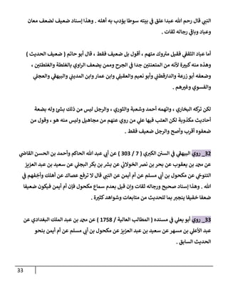 33
‫أهله‬ ‫به‬ ‫يؤدب‬ ‫سوطا‬ ‫بيته‬ ‫ي‬
‫ف‬ ‫علق‬ ‫عبدا‬ ‫هللا‬ ‫رحم‬ ‫قال‬ ‫ي‬ ‫ر‬
‫النب‬
.
‫معان‬ ‫لضعف‬ ‫ضعيف‬ ‫إسناد‬ ‫وهذا‬
‫ثقات‬ ‫رجاله‬ ‫ي‬
‫وباف‬ ‫وعباد‬
.
‫قال‬ ، ‫فقط‬ ‫ضعيف‬ ‫بل‬ ‫أقول‬ ، ‫متهم‬ ‫وك‬‫مي‬ ‫فقيل‬ ‫ي‬
‫الثقف‬ ‫عباد‬ ‫أما‬
‫حاتم‬ ‫أبو‬
(
‫الحديث‬ ‫ضعيف‬
)
، ‫ر‬
‫والغلطتي‬ ‫بالغلطة‬ ‫اوي‬‫ر‬‫ال‬ ‫يضعف‬ ‫وممن‬ ‫الجرح‬ ‫ي‬
‫ف‬ ‫جدا‬ ‫ر‬
‫المتعنتي‬ ‫من‬ ‫ألنه‬ ‫ة‬ ‫ر‬
‫كبي‬‫منه‬ ‫وهذه‬
‫ي‬
‫والعجل‬ ‫ي‬
‫والبيهف‬ ‫ي‬
‫المديب‬ ‫وابن‬‫عمار‬ ‫وابن‬ ‫ي‬
‫والعقيل‬ ‫نعيم‬ ‫وأبو‬ ‫ي‬
‫والدارقطب‬ ‫زرعة‬ ‫أبو‬ ‫وضعفه‬
‫هم‬ ‫ر‬
‫وغي‬ ‫والفسوي‬
.
‫والثوري‬ ‫وشعبة‬ ‫أحمد‬ ‫واتهمه‬ ، ‫البخاري‬ ‫كه‬
‫تر‬ ‫لكن‬
‫بضعة‬ ‫وله‬ ‫بش‬ ‫ذلك‬ ‫من‬ ‫ليس‬ ‫والرجل‬ ،
‫من‬ ‫وقول‬ ،‫هو‬ ‫منه‬ ‫وليس‬ ‫مجاهيل‬ ‫من‬ ‫عنهم‬ ‫روي‬ ‫من‬ ‫ي‬
‫عل‬ ‫فيها‬ ‫العتب‬ ‫لكن‬ ‫مكذوبة‬ ‫أحاديث‬
‫فقط‬ ‫ضعيف‬ ‫والرجل‬ ‫وأصح‬ ‫أقرب‬ ‫ضعفوه‬
.
02
_
‫روي‬
‫ي‬ ‫ر‬
‫الكي‬ ‫السي‬ ‫ي‬
‫ف‬ ‫ي‬
‫البيهف‬
(
0
/
030
)
‫ي‬
‫القاض‬ ‫الحسن‬ ‫بن‬ ‫وأحمد‬ ‫الحاكم‬ ‫هللا‬ ‫عبد‬ ‫ي‬ ‫ر‬
‫أب‬ ‫عن‬
‫عن‬ ‫يعقوب‬ ‫بن‬ ‫دمحم‬ ‫عن‬
‫ال‬ ‫عبد‬ ‫بن‬ ‫سعيد‬ ‫عن‬ ‫ي‬
‫البجل‬ ‫بكر‬ ‫بن‬ ‫بش‬ ‫عن‬ ‫ي‬
‫الخوالب‬ ‫نرص‬ ‫بن‬ ‫بحر‬
‫عزيز‬
‫أم‬ ‫عن‬ ‫مسلم‬ ‫ي‬ ‫ر‬
‫أب‬ ‫بن‬ ‫مكحول‬ ‫عن‬ ‫ي‬
‫التنوج‬
‫ي‬
‫ف‬ ‫فهم‬ ِ
‫وأخ‬ ‫أهلك‬ ‫عن‬ ‫عصاك‬ ‫ترفع‬ ‫ال‬ ‫قال‬ ‫ي‬ ‫ر‬
‫النب‬ ‫عن‬ ‫أيمن‬
‫هللا‬
.
‫ضعيفا‬ ‫فيكون‬ ‫أيمن‬ ‫أم‬ ‫فإن‬ ‫مكحول‬ ‫سماع‬ ‫بعدم‬ ‫قيل‬ ‫وإن‬ ‫ثقات‬ ‫ورجاله‬ ‫صحيح‬ ‫إسناد‬ ‫وهذا‬
‫للحد‬ ‫بما‬ ‫ر‬
‫ينجي‬ ‫خفيفا‬ ‫ضعفا‬
‫ة‬ ‫ر‬
‫كثي‬‫وشواهد‬ ‫متابعات‬ ‫من‬ ‫يث‬
.
00
_
‫روي‬
‫مسنده‬ ‫ي‬
‫ف‬ ‫ي‬
‫يعل‬ ‫أبو‬
(
‫العالية‬ ‫المطالب‬
/
4006
)
‫عن‬ ‫البغدادي‬ ‫الملك‬ ‫عبد‬ ‫بن‬ ‫دمحم‬ ‫عن‬
‫بنحو‬ ‫أيمن‬ ‫أم‬ ‫عن‬ ‫مسلم‬ ‫ي‬ ‫ر‬
‫أب‬ ‫بن‬ ‫مكحول‬ ‫عن‬‫العزيز‬ ‫عبد‬ ‫بن‬ ‫سعيد‬ ‫عن‬‫مسهر‬ ‫بن‬ ‫ي‬
‫األعل‬ ‫عبد‬
‫السابق‬ ‫الحديث‬
.
 