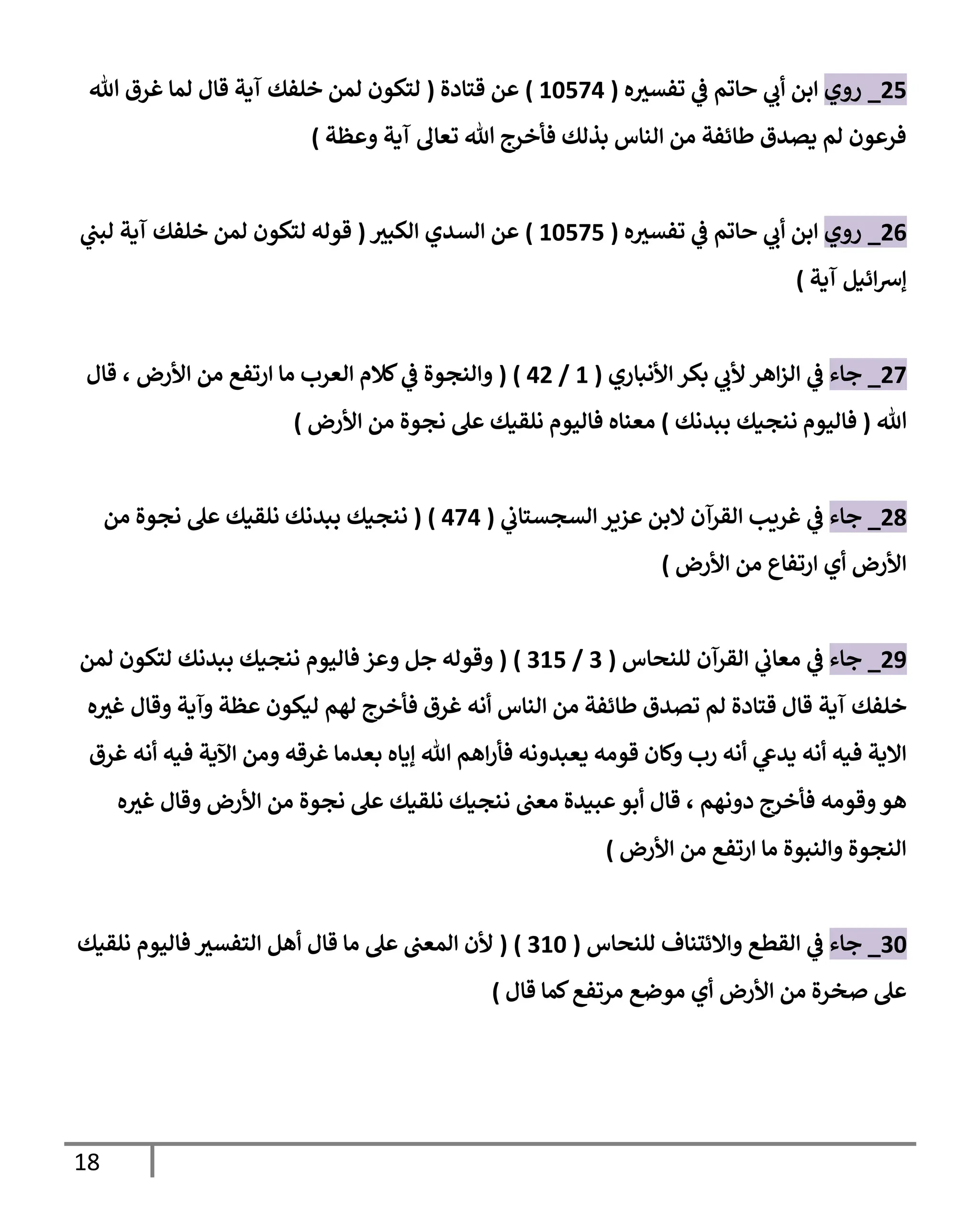 18
90
_
‫روي‬
‫ابن‬
‫ه‬ ‫ر‬
‫تفسي‬ ‫ي‬
‫ف‬ ‫حاتم‬ ‫ي‬
‫أب‬
(
25070
)
‫قتادة‬ ‫عن‬
(
‫هللا‬ ‫غرق‬ ‫لما‬ ‫قال‬ ‫آية‬ ‫خلفك‬ ‫لمن‬ ‫لتكون‬
‫وعظة‬ ‫آية‬ ‫تعال‬ ‫هللا‬ ‫فأخرج‬ ‫بذلك‬ ‫الناس‬ ‫من‬ ‫طائفة‬ ‫يصدق‬ ‫لم‬ ‫فرعون‬
)
90
_
‫روي‬
‫ه‬ ‫ر‬
‫تفسي‬ ‫ي‬
‫ف‬ ‫حاتم‬ ‫ي‬
‫أب‬ ‫ابن‬
(
25070
)
‫السدي‬ ‫عن‬
‫ر‬
‫الكبي‬
(
‫ي‬
‫لبن‬ ‫آية‬ ‫خلفك‬ ‫لمن‬ ‫لتكون‬ ‫قوله‬
‫آية‬ ‫ائيل‬‫رس‬‫إ‬
)
97
_
‫جاء‬
‫ي‬
‫ف‬
‫األنباري‬ ‫بكر‬ ‫ي‬
‫ألب‬ ‫اهر‬‫ز‬‫ال‬
(
2
/
09
( )
‫ي‬
‫ف‬ ‫والنجوة‬
‫األرض‬ ‫من‬ ‫ارتفع‬ ‫ما‬ ‫العرب‬ ‫كالم‬
،
‫قال‬
‫هللا‬
(
‫فاليوم‬
‫ننجيك‬
‫ببدنك‬
)
‫معناه‬
‫نلقيك‬ ‫فاليوم‬
‫نجوة‬ ‫عل‬
‫األرض‬ ‫من‬
)
98
_
‫جاء‬
‫ي‬
‫السجستاب‬ ‫عزير‬ ‫البن‬ ‫القرآن‬ ‫غريب‬ ‫ي‬
‫ف‬
(
070
( )
‫ننجيك‬
‫من‬ ‫نجوة‬ ‫عل‬ ‫نلقيك‬ ‫ببدنك‬
‫ارتفاع‬ ‫أي‬ ‫األرض‬
‫األرض‬ ‫من‬
)
92
_
‫جاء‬
‫للنحاس‬ ‫القرآن‬ ‫ي‬
‫معاب‬ ‫ي‬
‫ف‬
(
4
/
420
( )
‫بب‬ ‫ننجيك‬ ‫فاليوم‬ ‫وعز‬ ‫جل‬ ‫وقوله‬
‫لمن‬ ‫لتكون‬ ‫دنك‬
‫آية‬ ‫خلفك‬
‫لهم‬ ‫فأخرج‬ ‫غرق‬ ‫أنه‬ ‫الناس‬ ‫من‬ ‫طائفة‬ ‫تصدق‬ ‫لم‬ ‫قتادة‬ ‫قال‬
‫ه‬ ‫ر‬
‫غي‬ ‫وقال‬ ‫وآية‬ ‫عظة‬ ‫ليكون‬
‫غرق‬ ‫بعدما‬ ‫إياه‬ ‫هللا‬ ‫اهم‬‫ر‬‫فأ‬ ‫يعبدونه‬ ‫قومه‬ ‫وكان‬ ‫رب‬ ‫أنه‬ ‫ي‬
‫يدغ‬ ‫أنه‬ ‫فيه‬ ‫االية‬
‫غرق‬ ‫أنه‬ ‫فيه‬ ‫اآلية‬ ‫ومن‬ ‫ه‬
‫دونهم‬ ‫فأخرج‬ ‫وقومه‬‫هو‬
،
‫ه‬ ‫ر‬
‫غي‬ ‫وقال‬ ‫األرض‬ ‫من‬ ‫نجوة‬ ‫عل‬ ‫نلقيك‬ ‫ننجيك‬ ‫معن‬ ‫عبيدة‬‫أبو‬ ‫قال‬
‫األرض‬ ‫من‬ ‫ارتفع‬ ‫ما‬ ‫والنبوة‬ ‫النجوة‬
)
45
_
‫جاء‬
‫للنحاس‬ ‫واالئتناف‬ ‫القطع‬ ‫ي‬
‫ف‬
(
425
( )
‫نلقيك‬ ‫فاليوم‬ ‫ر‬
‫التفسي‬ ‫أهل‬ ‫قال‬ ‫ما‬ ‫عل‬ ‫المعن‬ ‫ألن‬
‫م‬ ‫أي‬ ‫األرض‬ ‫من‬ ‫صخرة‬ ‫عل‬
‫قال‬ ‫كما‬‫مرتفع‬ ‫وضع‬
)
 