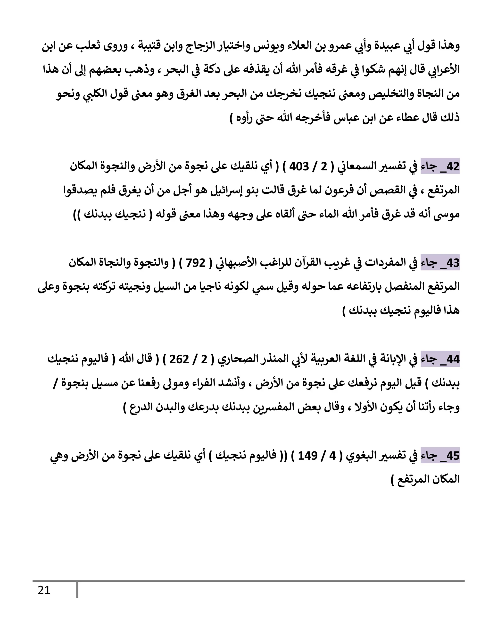 21
‫عبيدة‬ ‫ي‬
‫أب‬ ‫قول‬ ‫وهذا‬
‫عمرو‬ ‫ي‬
‫وأب‬
‫العالء‬ ‫بن‬
‫ويونس‬
‫الز‬‫واختيار‬
‫قتيبة‬ ‫وابن‬ ‫جاج‬
،
‫ابن‬ ‫عن‬ ‫ثعلب‬ ‫وروى‬
‫قال‬ ‫ي‬
‫اب‬‫ر‬‫األع‬
‫إنهم‬
‫شكو‬
‫ي‬
‫ف‬ ‫ا‬
‫غرقه‬
‫دكة‬ ‫عل‬ ‫يقذفه‬ ‫أن‬ ‫هللا‬‫فأمر‬
‫ي‬
‫ف‬
‫البحر‬
،
‫هذا‬ ‫أن‬ ‫إل‬ ‫بعضهم‬ ‫وذهب‬
‫ننج‬ ‫ومعن‬ ‫والتخليص‬ ‫النجاة‬ ‫من‬
‫ي‬
‫الكلن‬ ‫قول‬ ‫معن‬ ‫وهو‬ ‫الغرق‬ ‫بعد‬ ‫البحر‬ ‫من‬ ‫نخرجك‬ ‫يك‬
‫ونحو‬
‫عبا‬ ‫ابن‬ ‫عن‬ ‫عطاء‬ ‫قال‬ ‫ذلك‬
‫أوه‬‫ر‬ ‫حن‬ ‫هللا‬ ‫فأخرجه‬ ‫س‬
)
09
_
‫جاء‬
‫ي‬
‫السمعاب‬ ‫ر‬
‫تفسي‬ ‫ي‬
‫ف‬
(
9
/
054
( )
‫أي‬
‫األرض‬ ‫من‬ ‫نجوة‬ ‫عل‬ ‫نلقيك‬
‫والنجوة‬
‫المكان‬
‫المرتفع‬
،
‫يصدقوا‬ ‫فلم‬ ‫يغرق‬ ‫أن‬ ‫من‬ ‫أجل‬ ‫هو‬ ‫ائيل‬‫رس‬‫إ‬ ‫بنو‬ ‫قالت‬ ‫غرق‬ ‫لما‬ ‫فرعون‬ ‫أن‬ ‫القصص‬ ‫ي‬
‫ف‬
‫هللا‬‫فأمر‬ ‫غرق‬ ‫قد‬ ‫أنه‬ ‫موىس‬
‫وجهه‬ ‫عل‬ ‫ألقاه‬ ‫حن‬ ‫الماء‬
‫قوله‬ ‫معن‬ ‫وهذا‬
(
‫ننجيك‬
‫ببدنك‬
)
)
04
_
‫جاء‬
‫ي‬
‫األصبهاب‬ ‫اغب‬‫ر‬‫لل‬ ‫القرآن‬ ‫غريب‬ ‫ي‬
‫ف‬ ‫المفردات‬ ‫ي‬
‫ف‬
(
729
( )
‫المكان‬ ‫والنجاة‬ ‫والنجوة‬
‫وعل‬ ‫بنجوة‬ ‫كته‬
‫تر‬ ‫ونجيته‬ ‫السيل‬ ‫من‬ ‫ناجيا‬ ‫لكونه‬ ‫ي‬
‫سم‬ ‫وقيل‬ ‫حوله‬ ‫عما‬ ‫بارتفاعه‬ ‫المنفصل‬ ‫المرتفع‬
‫هذا‬
‫فاليوم‬
‫ننجيك‬
‫ببدنك‬
)
00
_
‫جاء‬
‫الع‬ ‫اللغة‬ ‫ي‬
‫ف‬ ‫اإلبانة‬ ‫ي‬
‫ف‬
‫الصحاري‬ ‫المنذر‬ ‫ي‬
‫ألب‬ ‫ربية‬
(
9
/
909
( )
‫هللا‬ ‫قال‬
(
‫فاليوم‬
‫ننجيك‬
‫ببدنك‬
)
‫قيل‬
‫األرض‬ ‫من‬ ‫نجوة‬ ‫عل‬ ‫نرفعك‬ ‫اليوم‬
،
‫اء‬‫ر‬‫الف‬ ‫وأنشد‬
‫بنجو‬ ‫مسيل‬ ‫عن‬ ‫رفعنا‬ ‫ومول‬
‫ة‬
/
‫األوال‬ ‫يكون‬ ‫أن‬ ‫أتنا‬‫ر‬ ‫وجاء‬
،
‫ع‬
‫الدر‬ ‫والبدن‬ ‫بدرعك‬ ‫ببدنك‬ ‫المفرسين‬ ‫بعض‬ ‫وقال‬
)
00
_
‫جاء‬
‫البغوي‬ ‫ر‬
‫تفسي‬ ‫ي‬
‫ف‬
(
0
/
202
( )
(
‫فاليوم‬
‫ننجيك‬
)
‫أي‬
‫ي‬
‫وه‬ ‫األرض‬ ‫من‬ ‫نجوة‬ ‫عل‬ ‫نلقيك‬
‫المرتفع‬ ‫المكان‬
)
 