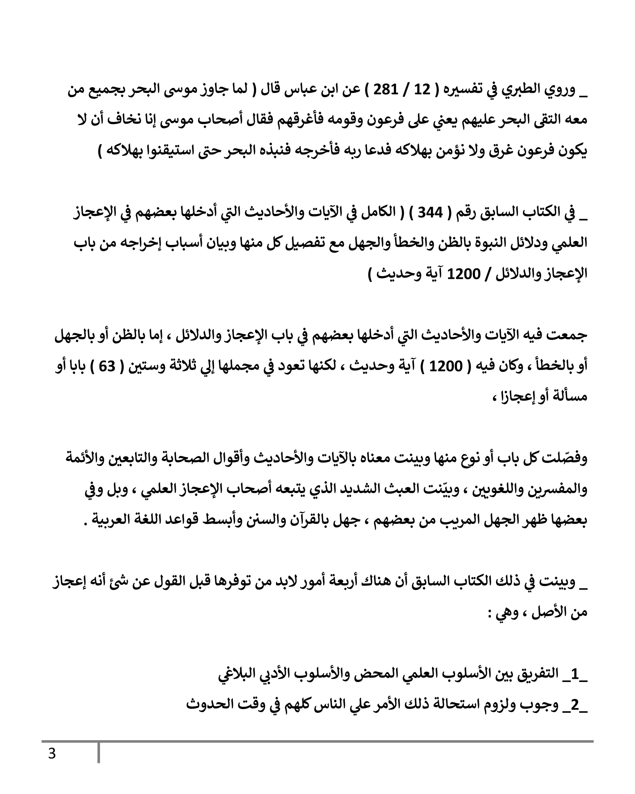 3
_
‫ه‬ ‫ر‬
‫تفسي‬ ‫ي‬
‫ف‬ ‫ي‬‫الطي‬ ‫وروي‬
(
29
/
982
)
‫قال‬ ‫عباس‬ ‫ابن‬ ‫عن‬
(
‫من‬ ‫بجميع‬ ‫البحر‬ ‫موىس‬ ‫جاوز‬ ‫لما‬
‫ال‬ ‫أن‬ ‫نخاف‬ ‫إنا‬ ‫موىس‬ ‫أصحاب‬ ‫فقال‬ ‫فأغرقهم‬ ‫وقومه‬ ‫فرعون‬ ‫عل‬ ‫ي‬
‫يعن‬ ‫عليهم‬‫البحر‬ ‫التف‬ ‫معه‬
‫بهال‬ ‫استيقنوا‬ ‫حن‬ ‫البحر‬ ‫فنبذه‬ ‫فأخرجه‬ ‫ربه‬ ‫فدعا‬ ‫بهالكه‬ ‫نؤمن‬ ‫وال‬ ‫غرق‬ ‫فرعون‬ ‫يكون‬
‫كه‬
)
_
‫رقم‬ ‫السابق‬ ‫الكتاب‬ ‫ي‬
‫ف‬
(
400
( )
‫اإلعجاز‬ ‫ي‬
‫ف‬ ‫بعضهم‬ ‫أدخلها‬ ‫ي‬
‫الن‬ ‫واألحاديث‬ ‫اآليات‬ ‫ي‬
‫ف‬ ‫الكامل‬
‫باب‬ ‫من‬ ‫اجه‬‫ر‬‫إخ‬ ‫أسباب‬ ‫وبيان‬ ‫منها‬ ‫كل‬‫تفصيل‬ ‫مع‬ ‫والجهل‬ ‫والخطأ‬ ‫بالظن‬ ‫النبوة‬ ‫ودالئل‬ ‫ي‬
‫العلم‬
‫والدالئل‬‫اإلعجاز‬
/
2955
‫وحديث‬ ‫آية‬
)
‫بالجهل‬ ‫أو‬ ‫بالظن‬ ‫إما‬ ، ‫والدالئل‬‫اإلعجاز‬ ‫باب‬ ‫ي‬
‫ف‬ ‫بعضهم‬ ‫أدخلها‬ ‫ي‬
‫الن‬ ‫واألحاديث‬ ‫اآليات‬ ‫فيه‬ ‫جمعت‬
‫فيه‬ ‫وكان‬ ، ‫بالخطأ‬ ‫أو‬
(
2955
)
‫ر‬
‫وستن‬ ‫ثالثة‬ ‫ي‬
‫إل‬ ‫مجملها‬ ‫ي‬
‫ف‬ ‫تعود‬ ‫لكنها‬ ، ‫وحديث‬ ‫آية‬
(
04
)
‫أو‬ ‫بابا‬
، ‫ا‬‫ز‬‫إعجا‬ ‫أو‬ ‫مسألة‬
‫واألحا‬ ‫باآليات‬ ‫معناه‬ ‫وبينت‬ ‫منها‬ ‫نوع‬ ‫أو‬ ‫باب‬ ‫كل‬‫لت‬ ّ
‫وفص‬
‫واألئمة‬ ‫ر‬
‫والتابعن‬ ‫الصحابة‬ ‫وأقوال‬ ‫ديث‬
‫ي‬
‫وف‬ ‫وبل‬ ، ‫ي‬
‫العلم‬ ‫اإلعجاز‬ ‫أصحاب‬ ‫يتبعه‬ ‫الذي‬ ‫الشديد‬ ‫العبث‬ ‫نت‬
ّ
‫وبي‬ ، ‫ر‬
‫واللغوين‬ ‫والمفرسين‬
‫العربية‬ ‫اللغة‬ ‫قواعد‬ ‫وأبسط‬ ‫والسن‬ ‫بالقرآن‬ ‫جهل‬ ، ‫بعضهم‬ ‫من‬ ‫المريب‬ ‫الجهل‬ ‫ظهر‬ ‫بعضها‬
.
_
‫البد‬‫أمور‬ ‫أربعة‬ ‫هناك‬ ‫أن‬ ‫السابق‬ ‫الكتاب‬ ‫ذلك‬ ‫ي‬
‫ف‬ ‫وبينت‬
‫إعجاز‬ ‫أنه‬ ‫ئ‬‫ىس‬ ‫عن‬ ‫القول‬ ‫قبل‬ ‫توفرها‬ ‫من‬
‫ي‬
‫وه‬ ، ‫األصل‬ ‫من‬
:
_
2
_
‫ي‬
‫البالغ‬ ‫ي‬
‫األدب‬ ‫واألسلوب‬ ‫المحض‬ ‫ي‬
‫العلم‬ ‫األسلوب‬ ‫ر‬
‫بن‬ ‫التفريق‬
_
9
_
‫الحدوث‬ ‫وقت‬ ‫ي‬
‫ف‬ ‫كلهم‬‫الناس‬ ‫ي‬
‫عل‬‫األمر‬ ‫ذلك‬ ‫استحالة‬ ‫ولزوم‬ ‫وجوب‬
 