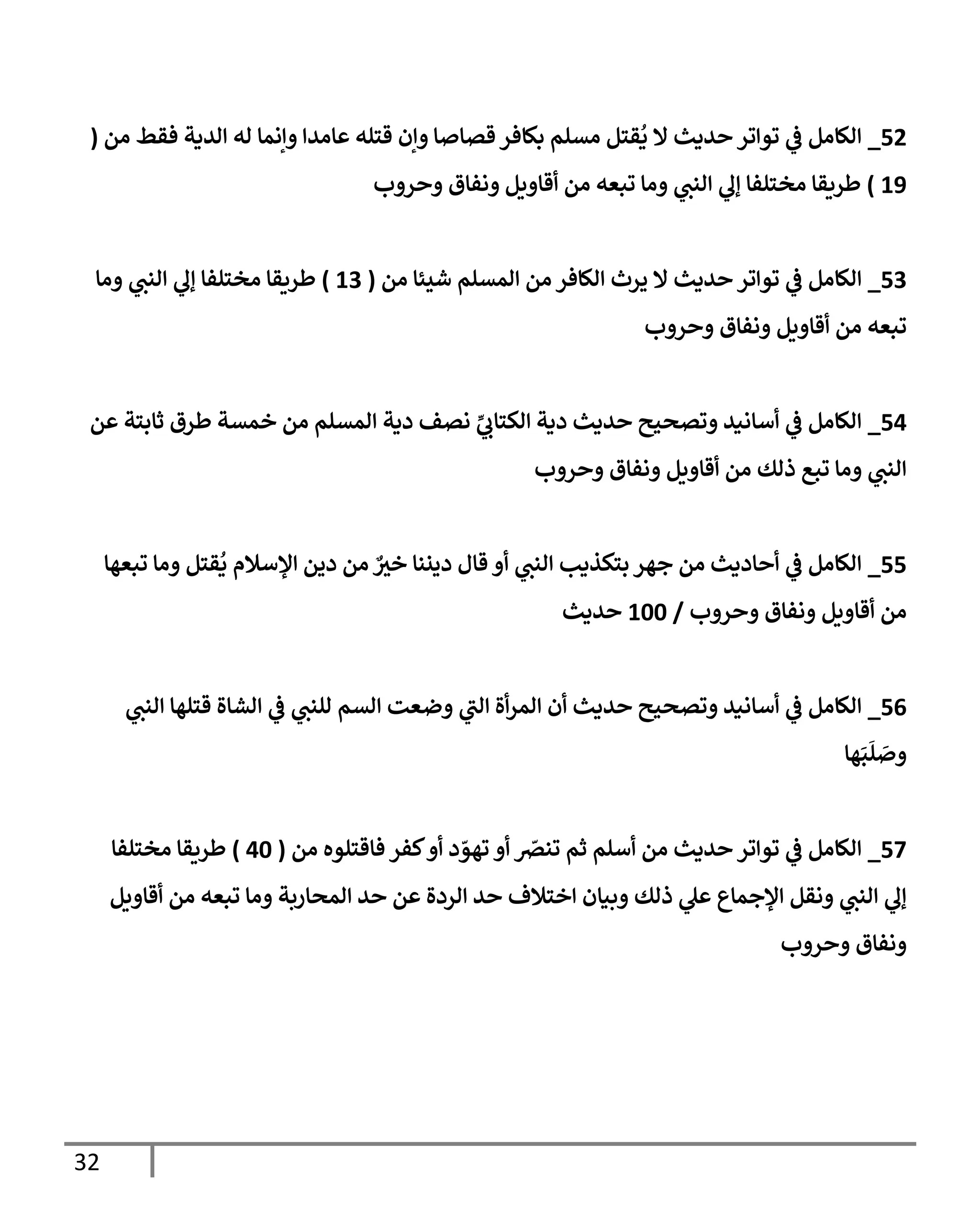 32
09
_
‫من‬ ‫فقط‬ ‫الدية‬ ‫له‬ ‫وإنما‬ ‫عامدا‬ ‫قتله‬ ‫وإن‬ ‫قصاصا‬‫بكافر‬ ‫مسلم‬ ‫قتل‬
ُ
‫ي‬ ‫ال‬ ‫حديث‬ ‫تواتر‬ ‫ي‬
‫ف‬ ‫الكامل‬
(
22
)
‫وحروب‬ ‫ونفاق‬ ‫أقاويل‬ ‫من‬ ‫تبعه‬ ‫وما‬ ‫ي‬
‫النن‬ ‫ي‬
‫إل‬ ‫مختلفا‬ ‫طريقا‬
04
_
‫من‬ ‫شيئا‬ ‫المسلم‬ ‫من‬ ‫الكافر‬ ‫يرث‬ ‫ال‬ ‫حديث‬ ‫تواتر‬ ‫ي‬
‫ف‬ ‫الكامل‬
(
24
)
‫وما‬ ‫ي‬
‫النن‬ ‫ي‬
‫إل‬ ‫مختلفا‬ ‫طريقا‬
‫تبعه‬
‫وحروب‬ ‫ونفاق‬ ‫أقاويل‬ ‫من‬
00
_
‫عن‬ ‫ثابتة‬ ‫طرق‬ ‫خمسة‬ ‫من‬ ‫المسلم‬ ‫دية‬ ‫نصف‬ ‫ي‬
‫الكتاب‬ ‫دية‬ ‫حديث‬ ‫وتصحيح‬ ‫أسانيد‬ ‫ي‬
‫ف‬ ‫الكامل‬
‫وحروب‬ ‫ونفاق‬ ‫أقاويل‬ ‫من‬ ‫ذلك‬ ‫تبع‬ ‫وما‬ ‫ي‬
‫النن‬
00
_
‫تبعها‬ ‫وما‬ ‫قتل‬
ُ
‫ي‬ ‫اإلسالم‬ ‫دين‬ ‫من‬ ٌ ‫ر‬
‫خي‬ ‫ديننا‬ ‫قال‬ ‫أو‬ ‫ي‬
‫النن‬ ‫بتكذيب‬ ‫جهر‬ ‫من‬ ‫أحاديث‬ ‫ي‬
‫ف‬ ‫الكامل‬
‫و‬ ‫ونفاق‬ ‫أقاويل‬ ‫من‬
‫حروب‬
/
255
‫حديث‬
00
_
‫ي‬
‫النن‬ ‫قتلها‬ ‫الشاة‬ ‫ي‬
‫ف‬ ‫ي‬
‫للنن‬ ‫السم‬ ‫وضعت‬ ‫ي‬
‫الن‬ ‫أة‬‫ر‬‫الم‬ ‫أن‬ ‫حديث‬ ‫وتصحيح‬ ‫أسانيد‬ ‫ي‬
‫ف‬ ‫الكامل‬
‫ها‬َ‫ب‬
َ
‫ل‬ َ
‫وص‬
07
_
‫من‬ ‫فاقتلوه‬ ‫كفر‬‫أو‬ ‫د‬ ّ
‫تهو‬ ‫أو‬ ّ
‫تنرص‬ ‫ثم‬ ‫أسلم‬ ‫من‬ ‫حديث‬ ‫تواتر‬ ‫ي‬
‫ف‬ ‫الكامل‬
(
05
)
‫مختلفا‬ ‫طريقا‬
‫أقاويل‬ ‫من‬ ‫تبعه‬ ‫وما‬ ‫المحاربة‬ ‫حد‬ ‫عن‬ ‫الردة‬ ‫حد‬ ‫اختالف‬ ‫وبيان‬ ‫ذلك‬ ‫ي‬
‫عل‬ ‫اإلجماع‬ ‫ونقل‬ ‫ي‬
‫النن‬ ‫ي‬
‫إل‬
‫وحروب‬ ‫ونفاق‬
 