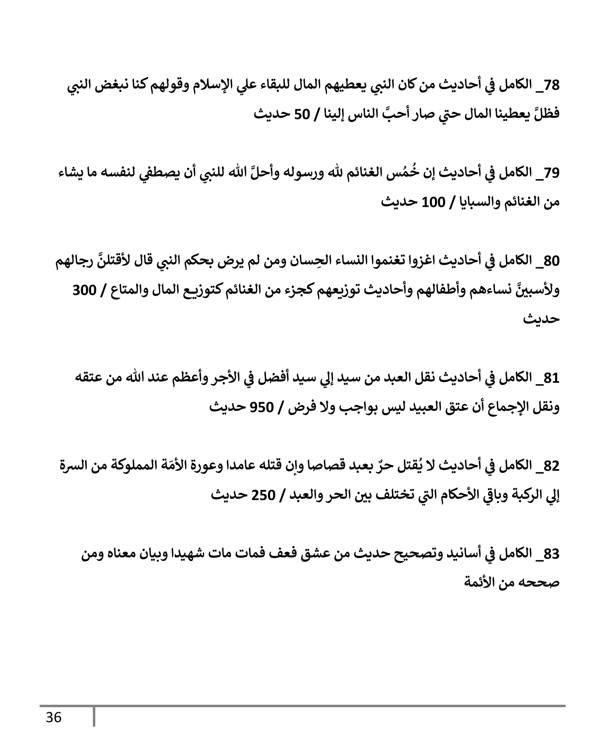 36
78
_
‫ي‬
‫النن‬ ‫نبغض‬ ‫كنا‬‫وقولهم‬ ‫اإلسالم‬ ‫ي‬
‫عل‬ ‫للبقاء‬ ‫المال‬ ‫يعطيهم‬ ‫ي‬
‫النن‬ ‫كان‬‫من‬ ‫أحاديث‬ ‫ي‬
‫ف‬ ‫الكامل‬
‫إلينا‬ ‫الناس‬ ‫أحب‬ ‫صار‬ ‫ي‬
‫حن‬ ‫المال‬ ‫يعطينا‬ ‫فظل‬
/
05
‫حديث‬
72
_
‫يشاء‬ ‫ما‬ ‫لنفسه‬ ‫ي‬
‫يصطف‬ ‫أن‬ ‫ي‬
‫للنن‬ ‫هللا‬ ‫وأحل‬ ‫ورسوله‬ ‫هلل‬ ‫الغنائم‬ ‫س‬ ُ‫م‬
ُ
‫خ‬ ‫إن‬ ‫أحاديث‬ ‫ي‬
‫ف‬ ‫الكامل‬
‫والسبايا‬ ‫الغنائم‬ ‫من‬
/
255
‫حديث‬
85
_
‫قال‬ ‫ي‬
‫النن‬ ‫بحكم‬ ‫يرض‬ ‫لم‬ ‫ومن‬ ‫سان‬ ِ
‫الح‬ ‫النساء‬ ‫تغنموا‬ ‫اغزوا‬ ‫أحاديث‬ ‫ي‬
‫ف‬ ‫الكامل‬
‫رجالهم‬ ‫ألقتلن‬
‫والمتاع‬ ‫المال‬ ‫ع‬ ‫كتوزي‬‫الغنائم‬ ‫من‬ ‫كجزء‬‫توزيعهم‬ ‫وأحاديث‬ ‫وأطفالهم‬ ‫نساءهم‬ ‫ر‬
‫وألسبن‬
/
455
‫حديث‬
82
_
‫عتقه‬ ‫من‬ ‫هللا‬ ‫عند‬ ‫وأعظم‬‫األجر‬ ‫ي‬
‫ف‬ ‫أفضل‬ ‫سيد‬ ‫ي‬
‫إل‬ ‫سيد‬ ‫من‬ ‫العبد‬ ‫نقل‬ ‫أحاديث‬ ‫ي‬
‫ف‬ ‫الكامل‬
‫فرض‬ ‫وال‬ ‫بواجب‬ ‫ليس‬ ‫العبيد‬ ‫عتق‬ ‫أن‬ ‫اإلجماع‬ ‫ونقل‬
/
205
‫حديث‬
89
_
‫الك‬
‫الرسة‬ ‫من‬ ‫المملوكة‬ ‫ة‬ َ‫األم‬ ‫وعورة‬ ‫عامدا‬ ‫قتله‬ ‫وإن‬ ‫قصاصا‬ ‫بعبد‬ ٌ
‫حر‬ ‫قتل‬
ُ
‫ي‬ ‫ال‬ ‫أحاديث‬ ‫ي‬
‫ف‬ ‫امل‬
‫والعبد‬‫الحر‬ ‫ر‬
‫بن‬ ‫تختلف‬ ‫ي‬
‫الن‬ ‫األحكام‬ ‫ي‬
‫وباف‬ ‫كبة‬
‫الر‬ ‫ي‬
‫إل‬
/
905
‫حديث‬
84
_
‫ومن‬ ‫معناه‬ ‫وبيان‬ ‫شهيدا‬ ‫مات‬ ‫فمات‬ ‫فعف‬ ‫عشق‬ ‫من‬ ‫حديث‬ ‫وتصحيح‬ ‫أسانيد‬ ‫ي‬
‫ف‬ ‫الكامل‬
‫األئمة‬ ‫من‬ ‫صححه‬
 