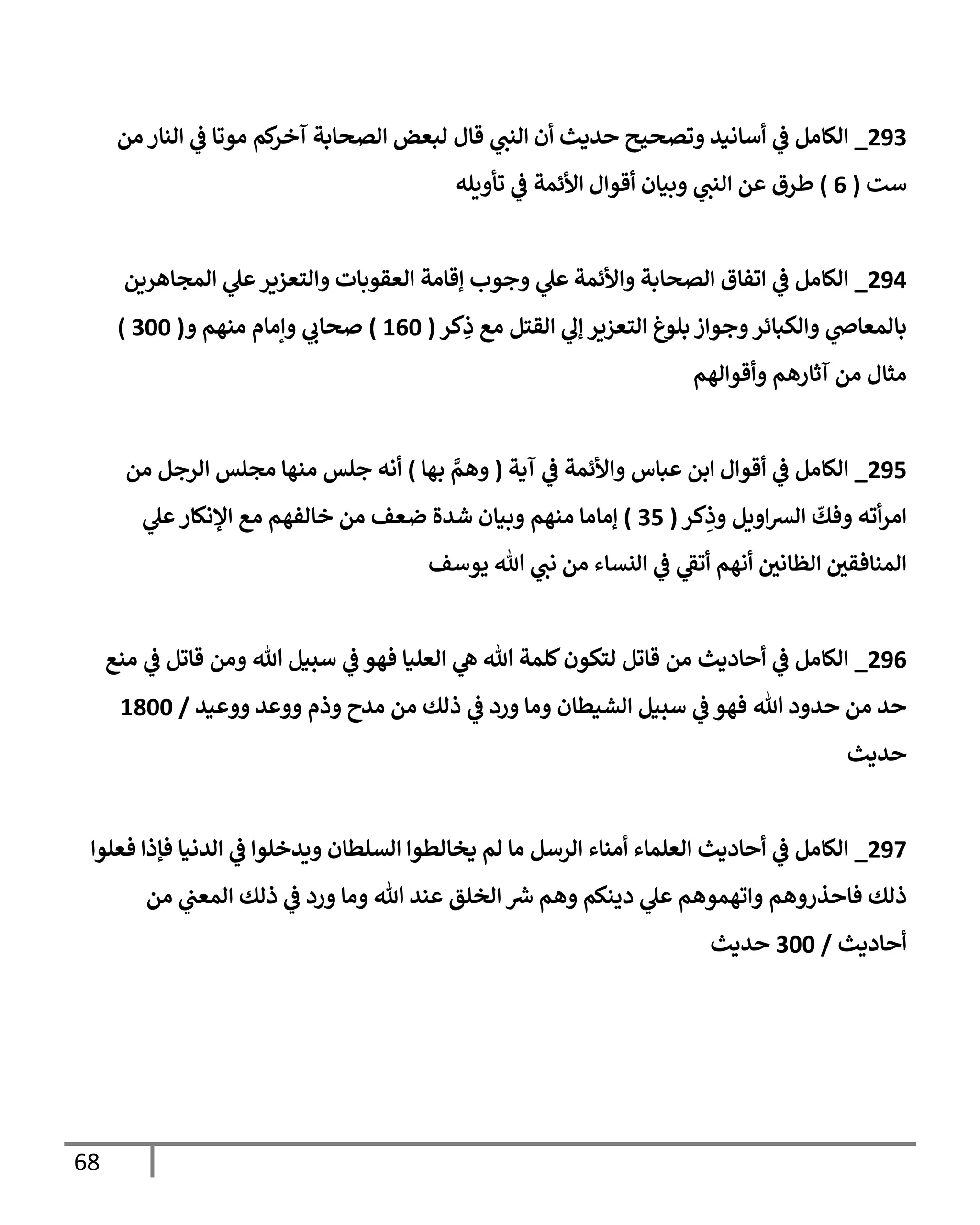 68
924
_
‫من‬ ‫النار‬ ‫ي‬
‫ف‬ ‫موتا‬ ‫كم‬
‫آخر‬ ‫الصحابة‬ ‫لبعض‬ ‫قال‬ ‫ي‬
‫النن‬ ‫أن‬ ‫حديث‬ ‫وتصحيح‬ ‫أسانيد‬ ‫ي‬
‫ف‬ ‫الكامل‬
‫ست‬
(
0
)
‫تأويله‬ ‫ي‬
‫ف‬ ‫األئمة‬ ‫أقوال‬ ‫وبيان‬ ‫ي‬
‫النن‬ ‫عن‬ ‫طرق‬
920
_
‫وال‬ ‫العقوبات‬ ‫إقامة‬ ‫وجوب‬ ‫ي‬
‫عل‬ ‫واألئمة‬ ‫الصحابة‬ ‫اتفاق‬ ‫ي‬
‫ف‬ ‫الكامل‬
‫المجاهرين‬ ‫ي‬
‫عل‬‫تعزير‬
‫كر‬ِ
‫ذ‬ ‫مع‬ ‫القتل‬ ‫ي‬
‫إل‬ ‫التعزير‬ ‫بلوغ‬ ‫وجواز‬‫والكبائر‬ ‫ي‬
‫بالمعاض‬
(
205
)
‫و‬ ‫منهم‬ ‫وإمام‬ ‫ي‬
‫صحاب‬
(
455
)
‫وأقوالهم‬ ‫آثارهم‬ ‫من‬ ‫مثال‬
920
_
‫آية‬ ‫ي‬
‫ف‬ ‫واألئمة‬ ‫عباس‬ ‫ابن‬ ‫أقوال‬ ‫ي‬
‫ف‬ ‫الكامل‬
(
‫بها‬ ‫وهم‬
)
‫من‬ ‫الرجل‬ ‫مجلس‬ ‫منها‬ ‫جلس‬ ‫أنه‬
‫كر‬ِ
‫وذ‬ ‫اويل‬‫رس‬‫ال‬
ّ
‫وفك‬ ‫أته‬‫ر‬‫ام‬
(
40
)
‫إ‬
‫ي‬
‫عل‬‫اإلنكار‬ ‫مع‬ ‫خالفهم‬ ‫من‬ ‫ضعف‬ ‫شدة‬ ‫وبيان‬ ‫منهم‬ ‫ماما‬
‫يوسف‬ ‫هللا‬ ‫ي‬
‫نن‬ ‫من‬ ‫النساء‬ ‫ي‬
‫ف‬ ‫ي‬
‫أتف‬ ‫أنهم‬ ‫ر‬
‫الظانن‬ ‫ر‬
‫المنافقن‬
920
_
‫منع‬ ‫ي‬
‫ف‬ ‫قاتل‬ ‫ومن‬ ‫هللا‬ ‫سبيل‬ ‫ي‬
‫ف‬ ‫فهو‬ ‫العليا‬ ‫ي‬
‫ه‬ ‫هللا‬ ‫كلمة‬‫لتكون‬ ‫قاتل‬ ‫من‬ ‫أحاديث‬ ‫ي‬
‫ف‬ ‫الكامل‬
‫وذم‬ ‫مدح‬ ‫من‬ ‫ذلك‬ ‫ي‬
‫ف‬ ‫ورد‬ ‫وما‬ ‫الشيطان‬ ‫سبيل‬ ‫ي‬
‫ف‬ ‫فهو‬ ‫هللا‬ ‫حدود‬ ‫من‬ ‫حد‬
‫ووعيد‬ ‫ووعد‬
/
2855
‫حديث‬
927
_
‫فعلوا‬ ‫فإذا‬ ‫الدنيا‬ ‫ي‬
‫ف‬ ‫ويدخلوا‬ ‫السلطان‬ ‫يخالطوا‬ ‫لم‬ ‫ما‬ ‫الرسل‬ ‫أمناء‬ ‫العلماء‬ ‫أحاديث‬ ‫ي‬
‫ف‬ ‫الكامل‬
‫من‬ ‫ي‬
‫المعن‬ ‫ذلك‬ ‫ي‬
‫ف‬ ‫ورد‬ ‫وما‬ ‫هللا‬ ‫عند‬ ‫الخلق‬ ‫رس‬ ‫وهم‬ ‫دينكم‬ ‫ي‬
‫عل‬ ‫واتهموهم‬ ‫فاحذروهم‬ ‫ذلك‬
‫أحاديث‬
/
455
‫حديث‬
 