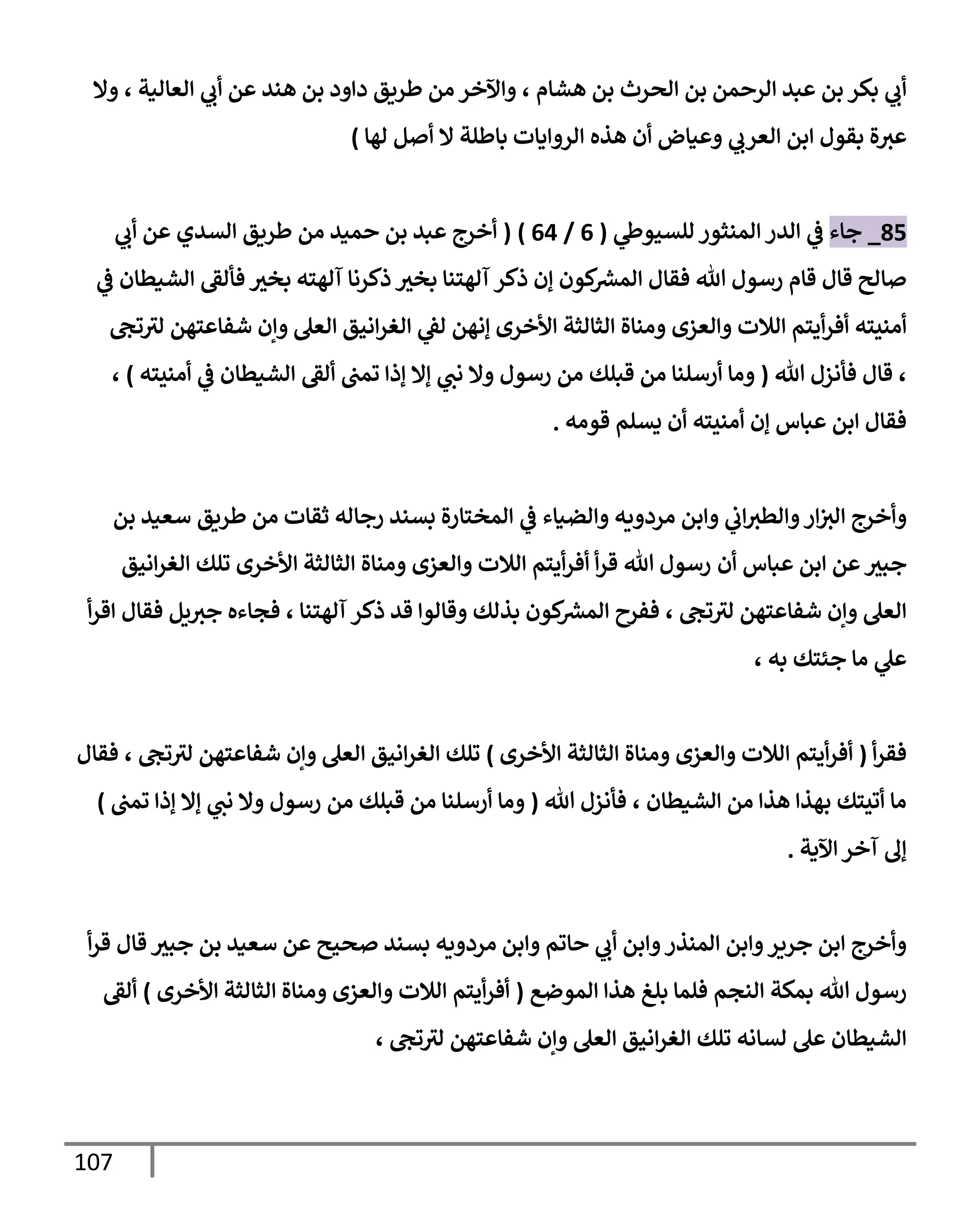 117
‫الرحمن‬ ‫عبد‬ ‫بن‬ ‫بكر‬ ‫ي‬
‫أب‬
‫هشام‬ ‫بن‬ ‫الحرث‬ ‫بن‬
،
‫العالية‬ ‫ي‬
‫أب‬ ‫عن‬ ‫هند‬ ‫بن‬ ‫داود‬ ‫طريق‬ ‫من‬ ‫واآلخر‬
،
‫وال‬
‫ة‬‫عث‬
‫ب‬
‫هذه‬ ‫أن‬ ‫وعياض‬ ‫ي‬
‫العرب‬ ‫ابن‬ ‫قول‬
‫لها‬ ‫أصل‬ ‫ال‬ ‫باطلة‬ ‫الروايات‬
)
90
_
‫جاء‬
‫ي‬
‫للسيوظ‬‫المنثور‬ ‫الدر‬ ‫ي‬
‫ف‬
(
0
/
00
( )
‫ي‬
‫أب‬ ‫عن‬ ‫السدي‬ ‫طريق‬ ‫من‬ ‫حميد‬ ‫بن‬ ‫عبد‬ ‫أخرج‬
‫كون‬ ‫ر‬
‫المش‬ ‫فقال‬ ‫هللا‬ ‫رسول‬ ‫قام‬ ‫قال‬ ‫صالح‬
‫إ‬
‫ذكر‬ ‫ن‬
‫آلهته‬ ‫ذكرنا‬ ‫بخث‬ ‫آلهتنا‬
‫ف‬ ‫بخث‬
‫ي‬
‫ف‬ ‫الشيطان‬ ‫ألق‬
‫أمنيته‬
‫األخرى‬ ‫الثالثة‬ ‫ومناة‬ ‫والعزى‬ ‫الالت‬ ‫أيتم‬‫ر‬‫أف‬
‫إ‬
‫نهن‬
‫تج‬‫لث‬ ‫شفاعتهن‬ ‫وإن‬ ‫العل‬ ‫انيق‬‫ر‬‫الغ‬ ‫ي‬
‫لق‬
،
‫هللا‬ ‫فأنزل‬ ‫قال‬
(
‫ن‬ ‫وال‬ ‫رسول‬ ‫من‬ ‫قبلك‬ ‫من‬ ‫أرسلنا‬ ‫وما‬
‫الشيطان‬ ‫ألق‬ ‫تمب‬ ‫إذا‬ ‫إال‬ ‫ي‬
‫ب‬
‫ي‬
‫ف‬
‫أمنيته‬
)
،
‫قومه‬ ‫يسلم‬ ‫أن‬ ‫أمنيته‬ ‫إن‬ ‫عباس‬ ‫ابن‬ ‫فقال‬
.
‫و‬‫ار‬‫الث‬ ‫وأخرج‬
‫والضياء‬ ‫مردويه‬ ‫وابن‬ ‫ي‬
‫اب‬‫الطث‬
‫ي‬
‫ف‬
‫ط‬ ‫من‬ ‫ثقات‬ ‫رجاله‬ ‫بسند‬ ‫المختارة‬
‫ريق‬
‫بن‬ ‫سعيد‬
‫عباس‬ ‫ابن‬ ‫عن‬‫جبث‬
‫أن‬
‫األخرى‬ ‫الثالثة‬ ‫ومناة‬ ‫والعزى‬ ‫الالت‬ ‫أيتم‬‫ر‬‫أف‬ ‫أ‬‫ر‬‫ق‬ ‫هللا‬ ‫رسول‬
‫انيق‬‫ر‬‫الغ‬ ‫تلك‬
‫تج‬‫لث‬ ‫شفاعتهن‬ ‫وإن‬ ‫العل‬
،
‫آلهتنا‬‫ذكر‬ ‫قد‬ ‫وقالوا‬ ‫بذلك‬ ‫كون‬ ‫ر‬
‫المش‬ ‫ففرح‬
،
‫فقال‬ ‫يل‬‫جث‬ ‫فجاءه‬
‫أ‬‫ر‬‫اق‬
‫ي‬
‫عل‬
‫ما‬
‫جئتك‬
، ‫به‬
‫أ‬‫ر‬‫فق‬
(
‫األخرى‬ ‫الثالثة‬ ‫ومناة‬ ‫والعزى‬ ‫الالت‬ ‫أيتم‬‫ر‬‫أف‬
)
‫تج‬‫لث‬ ‫شفاعتهن‬ ‫وإن‬ ‫العل‬ ‫انيق‬‫ر‬‫الغ‬ ‫تلك‬
،
‫فقال‬
‫الشيطان‬ ‫من‬ ‫هذا‬ ‫بهذا‬ ‫أتيتك‬ ‫ما‬
،
‫هللا‬ ‫فأنزل‬
(
‫تمب‬ ‫إذا‬ ‫إال‬ ‫ي‬
‫نب‬ ‫وال‬ ‫رسول‬ ‫من‬ ‫قبلك‬ ‫من‬ ‫أرسلنا‬ ‫وما‬
)
‫اآلية‬‫آخر‬ ‫إل‬
.
‫قال‬ ‫جبث‬ ‫بن‬ ‫سعيد‬ ‫عن‬ ‫صحيح‬ ‫بسند‬ ‫مردويه‬ ‫وابن‬ ‫حاتم‬ ‫ي‬
‫أب‬ ‫وابن‬‫المنذر‬ ‫وابن‬‫جرير‬ ‫ابن‬ ‫وأخرج‬
‫أ‬‫ر‬‫ق‬
‫رسول‬
‫هللا‬
‫الموضع‬ ‫هذا‬ ‫بلغ‬ ‫فلما‬ ‫النجم‬ ‫بمكة‬
(
‫األخرى‬ ‫الثالثة‬ ‫ومناة‬ ‫والعزى‬ ‫الالت‬ ‫أيتم‬‫ر‬‫أف‬
)
‫ألق‬
‫تج‬‫لث‬ ‫شفاعتهن‬ ‫وإن‬ ‫العل‬ ‫انيق‬‫ر‬‫الغ‬ ‫تلك‬ ‫لسانه‬ ‫عل‬ ‫الشيطان‬
،
 